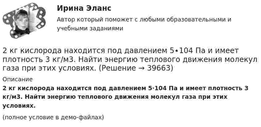     
          Описание
          2 кг кислорода находится под давлением 5∙104 Па и имеет плотность 3 кг/м3. Найти энергию теплового движения молекул газа при этих условиях.(полное условие в демо-файлах)  
            
            
            2 кг кислорода занимают объём 1 м3 и находятся под давлением 2 атм. Газ был нагрет сначала при постоянном давлении до объёма 3 м3, а затем при постоянном объёме до давления 5 атм. Найти изменение внутренней энергии газа2 кг кислорода находится под давлением 5∙104 Па и имеет плотность 3 кг/м3. Найти энергию теплового движения молекул газа при этих условиях.2 кейса Тайм кофейня и построение системы мотивации2. Коленчатый вал двигателя трактора за время t = 50 с уменьшил частоту своего вращения с n1 = 12 с-1 до n2 = 6 с-1. Определить угловое ускорение вала ? и число оборотов N, сделанных им за время торможения. 12. Какую работу A нужно совершить, чтобы вывести спутник массой m = 350 кг на орбиту, находящуюся вблизи поверхности Земли? Сопротивлением воздуха пренебречь.2 контрольные по психолгоии2 Контрольные работы по инвестиции и финансам 2 КОНТРОЛЬНЫЕ РАБОТЫ ПО ИНВЕСТИЦИИ И ФИНАНСАМ2 задачи по физике из Савельева2 задачи по экономике2 задачи по экономике2 задачи. Экологическое и земельное право2 задачи экономика2. Изобразите любой изомер соединения дипропилгексан. Постройте и назовите хотя бы 5 его изомеров. В одном из изомеров укажите все первичные, вторичные и третичные атомы углерода.2-й вариант контрольного задания   I. Из данных предложений выпишите и переведите то, в котором глагол „haben“ выражает долженствование. 1. So wurden Markscheider bei den österreichischen Berggerichten 