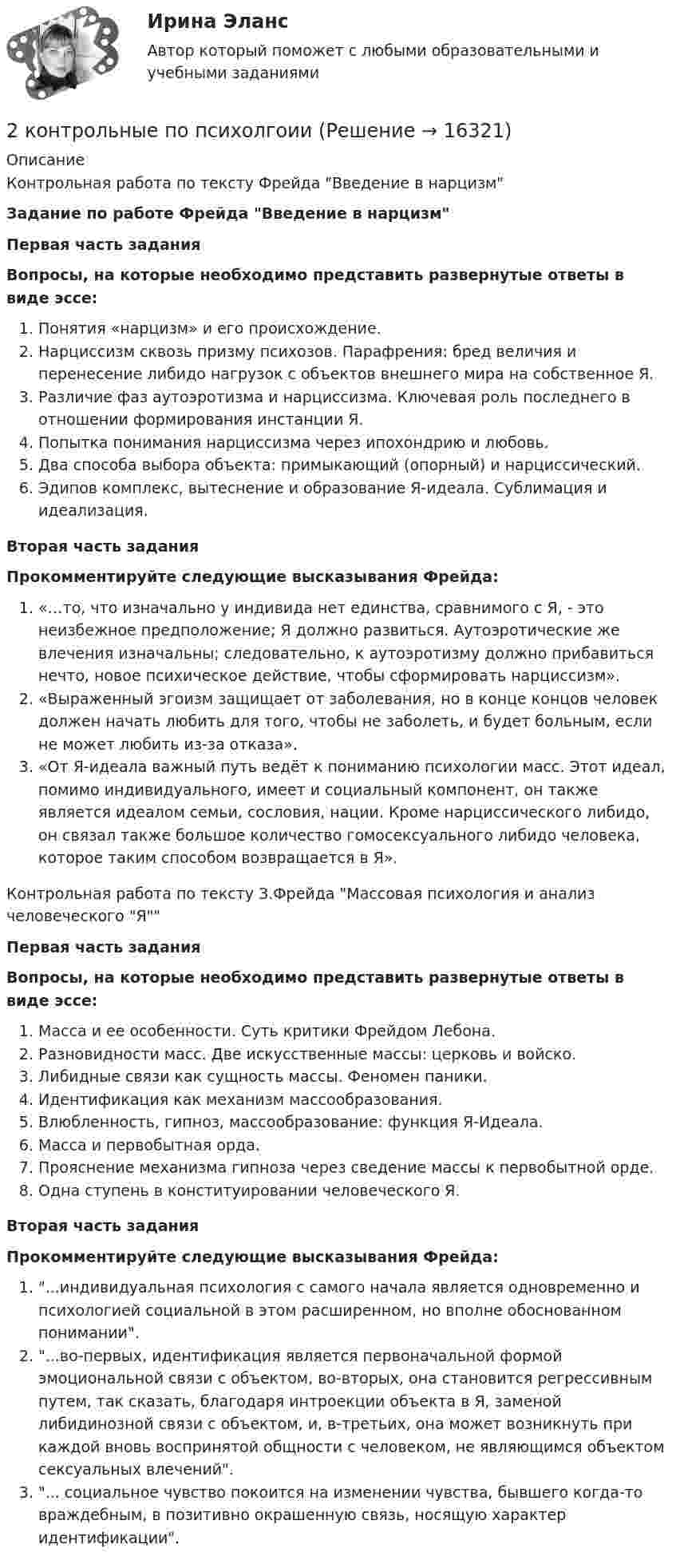      
          Описание
          Контрольная работа по тексту Фрейда Введение в нарцизм Задание по работе Фрейда Введение в нарцизм Первая часть задания Вопросы, на которые необходимо представить развернутые ответы в виде эссе:Понятия «нарцизм» и его происхождение.Нарциссизм сквозь призму психозов. Парафрения: бред величия и перенесение либидо нагрузок с объектов внешнего мира на собственное Я. Различие фаз аутоэротизма и нарциссизма. Ключевая роль последнего в отношении формирования инстанции Я. Попытка понимания нарциссизма через ипохондрию и любовь.Два способа выбора объекта: примыкающий (опорный) и нарциссический. Эдипов комплекс, вытеснение и образование Я-идеала. Сублимация и идеализация. Вторая часть задания Прокомментируйте следующие высказывания Фрейда: «…то, что изначально у индивида нет единства, сравнимого с Я, - это неизбежное предположение; Я должно развиться. Аутоэротические же влечения изначальны; следовательно, к аутоэротизму должно прибавиться нечто, новое психическое действие, чтобы сформировать нарциссизм».«Выраженный эгоизм защищает от заболевания, но в конце концов человек должен начать любить для того, чтобы не заболеть, и будет больным, если не может любить из-за отказа».«От Я-идеала важный путь ведёт к пониманию психологии масс. Этот идеал, помимо индивидуального, имеет и социальный компонент, он также является идеалом семьи, сословия, нации. Кроме нарциссического либидо, он связал также большое количество гомосексуального либидо человека, которое таким способом возвращается в Я».  Контрольная работа по тексту З.Фрейда Массовая психология и анализ человеческого Я Первая часть задания Вопросы, на которые необходимо представить развернутые ответы в виде эссе:Масса и ее особенности. Суть критики Фрейдом Лебона.Разновидности масс. Две искусственные массы: церковь и войско.Либидные связи как сущность массы. Феномен паники.Идентификация как механизм массообразования.Влюбленность, гипноз, массообразование: функция Я-Идеала. Масса и первобытная орда.Прояснение механизма гипноза через сведение массы к первобытной орде.Одна ступень в конституировании человеческого Я.  Вторая часть заданияПрокомментируйте следующие высказывания Фрейда:...индивидуальная психология с самого начала является одновременно и психологией социальной в этом расширенном, но вполне обоснованном понимании....во-первых, идентификация является первоначальной формой эмоциональной связи с объектом, во-вторых, она становится регрессивным путем, так сказать, благодаря интроекции объекта в Я, заменой либидинозной связи с объектом, и, в-третьих, она может возникнуть при каждой вновь воспринятой общности с человеком, не являющимся объектом сексуальных влечений. ... социальное чувство покоится на изменении чувства, бывшего когда-то враждебным, в позитивно окрашенную связь, носящую характер идентификации.   
            
            
            2. Коленчатый вал двигателя трактора за время t = 50 с уменьшил частоту своего вращения с n1 = 12 с-1 до n2 = 6 с-1. Определить угловое ускорение вала ? и число оборотов N, сделанных им за время торможения. 12. Какую работу A нужно совершить, чтобы вывести спутник массой m = 350 кг на орбиту, находящуюся вблизи поверхности Земли? Сопротивлением воздуха пренебречь.2 контрольные по психолгоии2 Контрольные работы по инвестиции и финансам 2 КОНТРОЛЬНЫЕ РАБОТЫ ПО ИНВЕСТИЦИИ И ФИНАНСАМ2 контрольные работы по физической химии2 кр по ПЕДАГОГИКЕ2 курс 1 семестр 2022. Химия 93 балла (СИНЕРГИЯ) МТИ2 задачи. Экологическое и земельное право2 задачи экономика2. Изобразите любой изомер соединения дипропилгексан. Постройте и назовите хотя бы 5 его изомеров. В одном из изомеров укажите все первичные, вторичные и третичные атомы углерода.2-й вариант контрольного задания   I. Из данных предложений выпишите и переведите то, в котором глагол „haben“ выражает долженствование. 1. So wurden Markscheider bei den österreichischen Berggerichten 2 кг азота при температуре 7 °C и давлении 0,1 МПа сжимают до давления 1 МПа. Определить работу, затраченную на сжатие, если газ сжимают: изотермически; адиабатически.2 кг кислорода занимают объём 1 м3 и находятся под давлением 2 атм. Газ был нагрет сначала при постоянном давлении до объёма 3 м3, а затем при постоянном объёме до давления 5 атм. Найти изменение внутренней энергии газа2 кг кислорода находится под давлением 5∙104 Па и имеет плотность 3 кг/м3. Найти энергию теплового движения молекул газа при этих условиях.