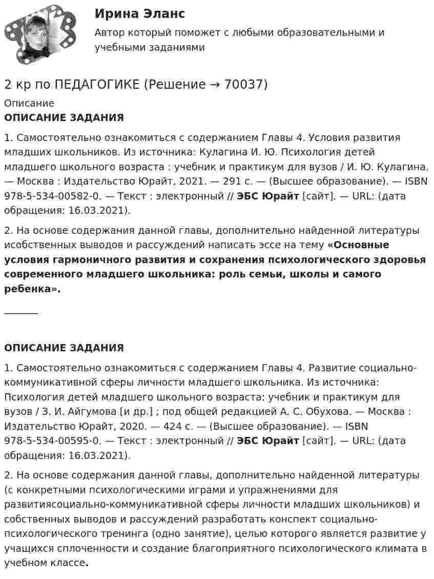      
            Описание
             ОПИСАНИЕ ЗАДАНИЯ1. Самостоятельно ознакомиться с содержанием Главы 4. Условия развития младших школьников. Из источника: Кулагина И. Ю. Психология детей младшего школьного возраста : учебник и практикум для вузов / И. Ю. Кулагина. — Москва : Издательство Юрайт, 2021. — 291 с. — (Высшее образование). — ISBN 978-5-534-00582-0. — Текст : электронный // ЭБС Юрайт [сайт]. — URL:  (дата обращения: 16.03.2021).2. На основе содержания данной главы, дополнительно найденной литературы исобственных выводов и рассуждений написать эссе на тему «Основные условия гармоничного развития и сохранения психологического здоровья современного младшего школьника: роль семьи, школы и самого ребенка»._______ ОПИСАНИЕ ЗАДАНИЯ1. Самостоятельно ознакомиться с содержанием Главы 4. Развитие социально-коммуникативной сферы личности младшего школьника. Из источника: Психология детей младшего школьного возраста: учебник и практикум для вузов / З. И. Айгумова [и др.] ; под общей редакцией А. С. Обухова. — Москва : Издательство Юрайт, 2020. — 424 с. — (Высшее образование). — ISBN 978-5-534-00595-0. — Текст : электронный // ЭБС Юрайт [сайт]. — URL:  (дата обращения: 16.03.2021). 2. На основе содержания данной главы, дополнительно найденной литературы (с конкретными психологическими играми и упражнениями для развитиясоциально-коммуникативной сферы личности младших школьников) и собственных выводов и рассуждений разработать конспект социально-психологического тренинга (одно занятие), целью которого является развитие у учащихся сплоченности и создание благоприятного психологического климата в учебном классе.   
            
            
            2 контрольные работы по физической химии2 кр по ПЕДАГОГИКЕ2 курс 1 семестр 2022. Химия 93 балла (СИНЕРГИЯ) МТИ2 курс 2 семестр 2023. Английский 93 балла 30 ответов МТИ (СИНЕРГИЯ)2 курс 2 семестр 2023 Биоэкология 100 баллов 30 ответов МТИ (СИНЕРГИЯ)2 курс 2 семестр 2023. Гидрогазодинамика 97 баллов 30 ответов МТИ (СИНЕРГИЯ)2 курс 2 семестр 2023 Инженерная геология 100 баллов 30 ответов2 кг азота при температуре 7 °C и давлении 0,1 МПа сжимают до давления 1 МПа. Определить работу, затраченную на сжатие, если газ сжимают: изотермически; адиабатически.2 кг кислорода занимают объём 1 м3 и находятся под давлением 2 атм. Газ был нагрет сначала при постоянном давлении до объёма 3 м3, а затем при постоянном объёме до давления 5 атм. Найти изменение внутренней энергии газа2 кг кислорода находится под давлением 5∙104 Па и имеет плотность 3 кг/м3. Найти энергию теплового движения молекул газа при этих условиях.2 кейса Тайм кофейня и построение системы мотивации2. Коленчатый вал двигателя трактора за время t = 50 с уменьшил частоту своего вращения с n1 = 12 с-1 до n2 = 6 с-1. Определить угловое ускорение вала ? и число оборотов N, сделанных им за время торможения. 12. Какую работу A нужно совершить, чтобы вывести спутник массой m = 350 кг на орбиту, находящуюся вблизи поверхности Земли? Сопротивлением воздуха пренебречь.2 контрольные по психолгоии2 Контрольные работы по инвестиции и финансам 
