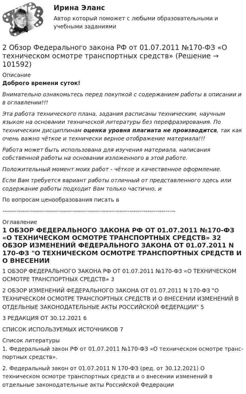       
            Описание
            Доброго времени суток!Внимательно ознакомьтесь перед покупкой с содержанием работы в описании и в оглавлении!!!Эта работа технического плана, задания расписаны техническим, научным языком на основании технической литературы без перефразирования. По техническим дисциплинам оценка уровня плагиата не производится, так как очень важно чёткое и технически верное отображение материала!!!Работа может быть использована для изучения материала, написания собственной работы на основании изложенного в этой работе.Положительный момент моих работ - чёткое и качественное оформление.Если Вам требуется вариант работы отличный от представленного здесь или содержание работы подходит Вам только частично,  и По вопросам ценообразования писать в  --------------------------------------------------------------------------------------- 
            Оглавление
            1 ОБЗОР ФЕДЕРАЛЬНОГО ЗАКОНА РФ ОТ 01.07.2011 №170-ФЗ «О ТЕХНИЧЕСКОМ ОСМОТРЕ ТРАНСПОРТНЫХ СРЕДСТВ»	32 ОБЗОР ИЗМЕНЕНИЙ ФЕДЕРАЛЬНОГО ЗАКОНА ОТ 01.07.2011 N 170-ФЗ О ТЕХНИЧЕСКОМ ОСМОТРЕ ТРАНСПОРТНЫХ СРЕДСТВ И О ВНЕСЕНИИ ИЗМЕНЕНИЙ В ОТДЕЛЬНЫЕ ЗАКОНОДАТЕЛЬНЫЕ АКТЫ РОССИЙСКОЙ ФЕДЕРАЦИИ	53 РЕДАКЦИЯ ОТ 30.12.2021	6СПИСОК ИСПОЛЬЗУЕМЫХ ИСТОЧНИКОВ	7 
            Список литературы
            1. Федеральный закон РФ от 01.07.2011 №170-ФЗ «О техническом осмотре транс-портных средств». 2. Федеральный закон от 01.07.2011 N 170-ФЗ (ред. от 30.12.2021) О техническом осмотре транспортных средств и о внесении изменений в отдельные законодательные акты Российской Федерации 