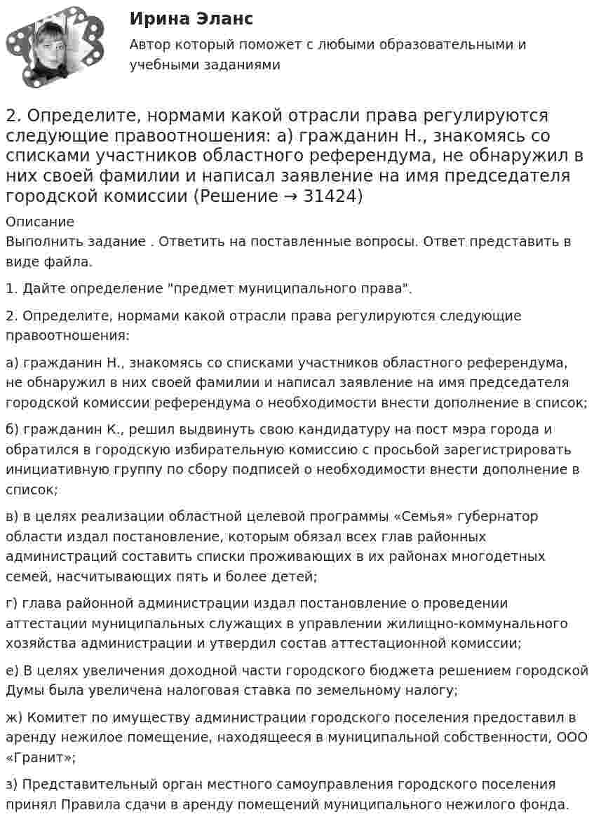      
          Описание
          Выполнить задание . Ответить на поставленные вопросы. Ответ представить в виде файла. 1. Дайте определение предмет муниципального права.2. Определите, нормами какой отрасли права регулируются следующие правоотношения:а) гражданин Н., знакомясь со списками участников областного референдума, не обнаружил в них своей фамилии и написал заявление на имя председателя городской комиссии референдума о необходимости внести дополнение в список;б) гражданин К., решил выдвинуть свою кандидатуру на пост мэра города и обратился в городскую избирательную комиссию с просьбой зарегистрировать инициативную группу по сбору подписей о необходимости внести дополнение в список;в) в целях реализации областной целевой программы «Семья» губернатор области издал постановление, которым обязал всех глав районных администраций составить списки проживающих в их районах многодетных семей, насчитывающих пять и более детей;г) глава районной администрации издал постановление о проведении аттестации муниципальных служащих в управлении жилищно-коммунального хозяйства администрации и утвердил состав аттестационной комиссии;е) В целях увеличения доходной части городского бюджета решением городской Думы была увеличена налоговая ставка по земельному налогу;ж) Комитет по имуществу администрации городского поселения предоставил в аренду нежилое помещение, находящееся в муниципальной собственности, ООО «Гранит»;з) Представительный орган местного самоуправления городского поселения принял Правила сдачи в аренду помещений муниципального нежилого фонда.  
            
            
            2. Найти положение пятой светлой полосы в опыте Юнга (т.е. её расстояние от центра интерференционной картины), если угловое расстояние между соседними светлыми полосами 3•10-4 рад, и экран удалён от мнимых источников на 1,5 м. 52. Найти относительное изменение давления равновесного теплового излучения при увеличении его температуры вдвое. 62. Выбиваемые светом при фотоэффекте электроны полностью задерживаются обратным потенциалом 4 В. Красная граница фотоэффекта 0,6 мкм. Определить частоту падающего света.2. Определите, нормами какой отрасли права регулируются следующие правоотношения:  а) гражданин Н., знакомясь со списками участников областного референдума, не обнаружил в них своей фамилии и написал заявление на имя председателя городской комиссии 2. Определите фактор эквивалентности и молярные массы эквивалентов серной кислоты в реакциях:  H₂SO₄ + NaOH → NaHSO₄ + H₂O   (1)  H₂SO₄(разб.) + Zn → ZnSO₄ + H₂  (2)2. По квадратной проволочной рамке со стороной а и сопротивлением R течёт электрический ток силой I. 1.1. Определить: 1). напряжённость Н1 и индукцию В1 магнитного поля в центре рамки; 2). магнитный момент Pm рамки с током;2. Практическая задача Акционерное общество занимающаяся оптовой торговлей, приняло решение об увеличении уставного капитала на 100 000 руб., включив в состав акционеров работника, который в качестве взноса передал в организацию автомобиль2. Практическая часть: анализ развития организации в контексте модели жизненного цикла. 2.1. Привести краткие сведения о предприятии: миссия, цель –как деятельность, ориентированная на воплощение замысла (развитие системы в требуемом направлении).2 практических задания: 5 и 62 курс 2 семестр 2023. Гидрогазодинамика 97 баллов 30 ответов МТИ (СИНЕРГИЯ)2 курс 2 семестр 2023 Инженерная геология 100 баллов 30 ответов2 курс 2 семестр 2023 Инженерная геология 100 баллов 30 ответов МТИ (СИНЕРГИЯ)2 курс 2 семестр 2023 Теория горения и взрыва 100 баллов 20 ответов2 курс 2 семестр 2023. Химия 100 баллов 30 ответов МТИ (СИНЕРГИЯ)2 курс ИрНИТУ геология2 м3 воздуха с начальной температурой t1 = 15 ℃ расширяются при постоянном давлении до 3 м3 вследствие сообщения газу 837 кДж теплоты. Определить конечную температуру, давление газа в процессе и работу расширения.