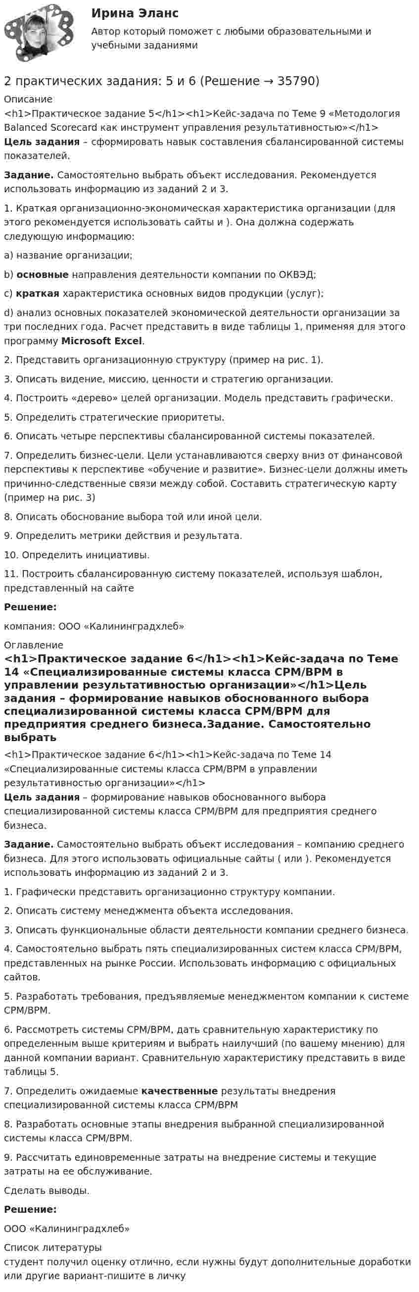      
          Описание
          <h1>Практическое задание 5</h1><h1>Кейс-задача по Теме 9 «Методология Balanced Scorecard как инструмент управления результативностью»</h1> Цель задания – сформировать навык составления сбалансированной системы показателей. Задание. Самостоятельно выбрать объект исследования. Рекомендуется использовать информацию из заданий 2 и 3.	1.    Краткая организационно-экономическая характеристика организации (для этого рекомендуется использовать сайты  и ). Она должна содержать следующую информацию:a)    название организации;b)   основные направления деятельности компании по ОКВЭД;c)    краткая характеристика основных видов продукции (услуг);d)   анализ основных показателей экономической деятельности организации за три последних года. Расчет представить в виде таблицы 1, применяя для этого программу Microsoft Excel.	2.    Представить организационную структуру (пример на рис. 1).	3.    Описать видение, миссию, ценности и стратегию организации.	4.    Построить «дерево» целей организации. Модель представить графически.	5.    Определить стратегические приоритеты. 	6.    Описать четыре перспективы сбалансированной системы показателей.	7.    Определить бизнес-цели. Цели устанавливаются сверху вниз от финансовой перспективы к перспективе «обучение и развитие». Бизнес-цели должны иметь причинно-следственные связи между собой. Составить стратегическую карту (пример на рис. 3)	8.    Описать обоснование выбора той или иной цели.	9.    Определить метрики действия и результата. 10.  Определить инициативы. 11.  Построить сбалансированную систему показателей, используя шаблон, представленный на сайте  Решение:компания: 	ООО «Калининградхлеб» 
          Оглавление
          <h1>Практическое задание 6</h1><h1>Кейс-задача по Теме 14 «Специализированные системы класса CPM/BPM в управлении результативностью организации»</h1>Цель задания – формирование навыков обоснованного выбора специализированной системы класса CPM/BPM для предприятия среднего бизнеса.Задание. Самостоятельно выбрать объект исследования – компанию среднего бизнеса. Для этого использовать официальные сайты ( или ). Рекомендуется использовать информацию из заданий 2 и 3.	1.    Графически представить организационно структуру компании.	2.    Описать систему менеджмента объекта исследования.	3.    Описать функциональные области деятельности компании среднего бизнеса.	4.    Самостоятельно выбрать пять специализированных систем класса CPM/BPM, представленных на рынке России. Использовать информацию с официальных сайтов.	5.    Разработать требования, предъявляемые менеджментом компании к системе CPM/BPM.	6.    Рассмотреть системы CPM/BPM, дать сравнительную характеристику по определенным выше критериям и выбрать наилучший (по вашему мнению) для данной компании вариант. Сравнительную характеристику представить в виде таблицы 5. 	7.    Определить ожидаемые качественные результаты внедрения специализированной системы класса CPM/BPM	8.    Разработать основные этапы внедрения выбранной специализированной системы класса CPM/BPM.	9.    Рассчитать единовременные затраты на внедрение системы и текущие затраты на ее обслуживание.Сделать выводы.Решение: ООО «Калининградхлеб»  
          Список литературы
          студент получил оценку отлично, если нужны будут дополнительные доработки или другие вариант-пишите в личку
            
            
            2. Практическая часть: анализ развития организации в контексте модели жизненного цикла. 2.1. Привести краткие сведения о предприятии: миссия, цель –как деятельность, ориентированная на воплощение замысла (развитие системы в требуемом направлении).2 практических задания: 5 и 62. Практическое задание к теме «Коммерческая деятельность производственных предприятий потребительской кооперации Используя материалы лекций, информацию, предоставленную в рекомендуемой литературе, определите услуги, оказываемые производственными предприятиями потребительской кооперации сельскому населению. Задание выполните в2 приговора, в которых лицо осуждалось за совершение преступления, совершенное в состоянии алкогольного опьянения. Значение для уголовной ответственности.2. При известных типах и параметрах W1(p)..W4(p) определить характер устойчивости объекта по управляющему воздействию с помощью любого алгебраического критерия.2 приказа по кадрам2 программы на си(C) Структура FOOTBALL и Задача про Здание2 курс ИрНИТУ геология2 м3 воздуха с начальной температурой t1 = 15 ℃ расширяются при постоянном давлении до 3 м3 вследствие сообщения газу 837 кДж теплоты. Определить конечную температуру, давление газа в процессе и работу расширения.2 мужчины, из числа служивших в Вооруженных силах, поддерживают полный перевод армии на контрактную основу комплектования. Также считают и 24 респондента2. Найти положение пятой светлой полосы в опыте Юнга (т.е. её расстояние от центра интерференционной картины), если угловое расстояние между соседними светлыми полосами 3•10-4 рад, и экран удалён от мнимых источников на 1,5 м. 52. Найти относительное изменение давления равновесного теплового излучения при увеличении его температуры вдвое. 62. Выбиваемые светом при фотоэффекте электроны полностью задерживаются обратным потенциалом 4 В. Красная граница фотоэффекта 0,6 мкм. Определить частоту падающего света.2. Определите, нормами какой отрасли права регулируются следующие правоотношения:  а) гражданин Н., знакомясь со списками участников областного референдума, не обнаружил в них своей фамилии и написал заявление на имя председателя городской комиссии 2. Определите фактор эквивалентности и молярные массы эквивалентов серной кислоты в реакциях:  H₂SO₄ + NaOH → NaHSO₄ + H₂O   (1)  H₂SO₄(разб.) + Zn → ZnSO₄ + H₂  (2)2. По квадратной проволочной рамке со стороной а и сопротивлением R течёт электрический ток силой I. 1.1. Определить: 1). напряжённость Н1 и индукцию В1 магнитного поля в центре рамки; 2). магнитный момент Pm рамки с током;