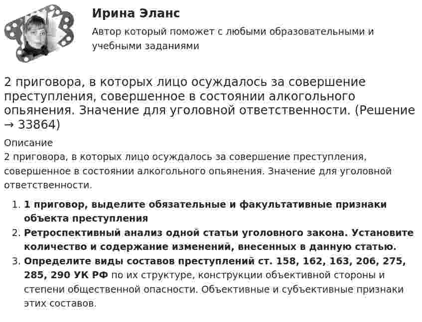      
          Описание
          2 приговора, в которых лицо осуждалось за совершение преступления, совершенное в состоянии алкогольного опьянения. Значение для уголовной ответственности.1 приговор, выделите обязательные и факультативные признаки объекта преступленияРетроспективный анализ одной статьи уголовного закона. Установите количество и содержание изменений, внесенных в данную статью.Определите виды составов преступлений ст. 158, 162, 163, 206, 275, 285, 290 УК РФ по их структуре, конструкции объективной стороны и степени общественной опасности. Объективные и субъективные признаки этих составов.  
            
            
            2. Практическое задание к теме «Коммерческая деятельность производственных предприятий потребительской кооперации Используя материалы лекций, информацию, предоставленную в рекомендуемой литературе, определите услуги, оказываемые производственными предприятиями потребительской кооперации сельскому населению. Задание выполните в2 приговора, в которых лицо осуждалось за совершение преступления, совершенное в состоянии алкогольного опьянения. Значение для уголовной ответственности.2. При известных типах и параметрах W1(p)..W4(p) определить характер устойчивости объекта по управляющему воздействию с помощью любого алгебраического критерия.2 приказа по кадрам2 программы на си(C) Структура FOOTBALL и Задача про Здание2 Промежуточных и 1 итоговый тесты 96% РОСДИСТАНТ2 ПРОМЕЖУТОЧНЫХ И ИТОГОВЫЙ ТЕСТ РОСДИСТАНТ2 мужчины, из числа служивших в Вооруженных силах, поддерживают полный перевод армии на контрактную основу комплектования. Также считают и 24 респондента2. Найти положение пятой светлой полосы в опыте Юнга (т.е. её расстояние от центра интерференционной картины), если угловое расстояние между соседними светлыми полосами 3•10-4 рад, и экран удалён от мнимых источников на 1,5 м. 52. Найти относительное изменение давления равновесного теплового излучения при увеличении его температуры вдвое. 62. Выбиваемые светом при фотоэффекте электроны полностью задерживаются обратным потенциалом 4 В. Красная граница фотоэффекта 0,6 мкм. Определить частоту падающего света.2. Определите, нормами какой отрасли права регулируются следующие правоотношения:  а) гражданин Н., знакомясь со списками участников областного референдума, не обнаружил в них своей фамилии и написал заявление на имя председателя городской комиссии 2. Определите фактор эквивалентности и молярные массы эквивалентов серной кислоты в реакциях:  H₂SO₄ + NaOH → NaHSO₄ + H₂O   (1)  H₂SO₄(разб.) + Zn → ZnSO₄ + H₂  (2)2. По квадратной проволочной рамке со стороной а и сопротивлением R течёт электрический ток силой I. 1.1. Определить: 1). напряжённость Н1 и индукцию В1 магнитного поля в центре рамки; 2). магнитный момент Pm рамки с током;2. Практическая задача Акционерное общество занимающаяся оптовой торговлей, приняло решение об увеличении уставного капитала на 100 000 руб., включив в состав акционеров работника, который в качестве взноса передал в организацию автомобиль2. Практическая часть: анализ развития организации в контексте модели жизненного цикла. 2.1. Привести краткие сведения о предприятии: миссия, цель –как деятельность, ориентированная на воплощение замысла (развитие системы в требуемом направлении).