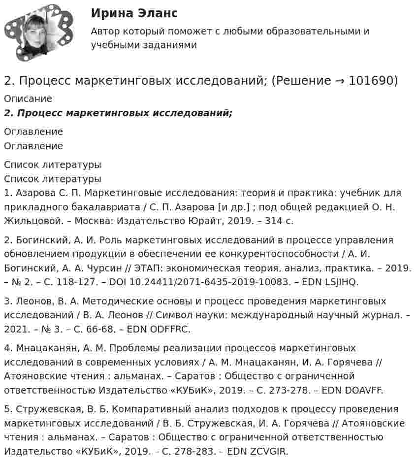       
            Описание
            2. Процесс маркетинговых исследований; 
            Оглавление
            Оглавление 
            Список литературы
            Список литературы	1.         Азарова С. П. Маркетинговые исследования: теория и практика: учебник для прикладного бакалавриата / С. П. Азарова [и др.] ; под общей редакцией О. Н. Жильцовой. – Москва: Издательство Юрайт, 2019. – 314 с.	2.         Богинский, А. И. Роль маркетинговых исследований в процессе управления обновлением продукции в обеспечении ее конкурентоспособности / А. И. Богинский, А. А. Чурсин // ЭТАП: экономическая теория, анализ, практика. – 2019. – № 2. – С. 118-127. – DOI 10.24411/2071-6435-2019-10083. – EDN LSJIHQ.	3.         Леонов, В. А. Методические основы и процесс проведения маркетинговых исследований / В. А. Леонов // Символ науки: международный научный журнал. – 2021. – № 3. – С. 66-68. – EDN ODFFRC.	4.         Мнацаканян, А. М. Проблемы реализации процессов маркетинговых исследований в современных условиях / А. М. Мнацаканян, И. А. Горячева // Атояновские чтения : альманах. – Саратов : Общество с ограниченной ответственностью Издательство «КУБиК», 2019. – С. 273-278. – EDN DOAVFF.	5.         Стружевская, В. Б. Компаративный анализ подходов к процессу проведения маркетинговых исследований / В. Б. Стружевская, И. А. Горячева // Атояновские чтения : альманах. – Саратов : Общество с ограниченной ответственностью Издательство «КУБиК», 2019. – С. 278-283. – EDN ZCVGIR. 