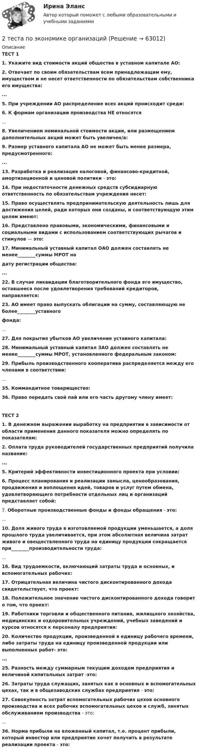      
            Описание
            ТЕСТ 1 1. Укажите вид стоимости акций общества в уставном капитале АО: 2. Отвечает по своим обязательствам всем принадлежащим ему, имуществом и не несет ответственности по обязательствам собственника его имущества: ... 5. При учреждении АО распределение всех акций происходит среди: 6. К формам организации производства НЕ относятся ... 8. Увеличением номинальной стоимости акции, или размещением дополнительных акций может быть увеличен/а: 9. Размер уставного капитала АО не может быть менее размера, предусмотренного: ... 13. Разработка и реализация налоговой, финансово-кредитной, амортизационной и ценовой политики - это: 14. При недостаточности денежных средств субсидиарную ответственность по обязательствам учреждения несет: 15. Право осуществлять предпринимательскую деятельность лишь для достижения целей, ради которых они созданы, и соответствующую этим целям имеют: 16. Представлено правовыми, экономическими, финансовыми и социальными видами с использованием соответствующих рычагов и стимулов — это: 17. Минимальный уставный капитал ОАО должен составлять не менее________суммы МРОТ на дату регистрации общества: ... 22. В случае ликвидации благотворительного фонда его имущество, оставшееся после удовлетворения требований кредиторов, направляется: 23. АО имеет право выпускать облигации на сумму, составляющую не более________уставного фонда:... 27. Для покрытия убытков АО увеличение уставного капитала: 28. Минимальный уставный капитал ЗАО должен составлять не менее________суммы МРОТ, установленного федеральным законом: 29. Прибыль производственного кооператива распределяется между его членами в соответствии:... 35. Коммандитное товарищество: 36. Право передать свой пай или его часть другому члену имеет:ТЕСТ 2 1. В денежном выражении выработку на предприятии в зависимости от области применения данного показателя можно определять по показателям: 2. Оплата труда руководителей государственных предприятий получила название: ... 5. Критерий эффективности инвестиционного проекта при условии: 6. Процесс планирования и реализации замысла, ценообразования, продвижения и воплощения идей, товаров и услуг путем обмена, удовлетворяющего потребности отдельных лиц и организаций представляет собой:	7. Оборотные производственные фонды и фонды обращения - это:... 10. Доля живого труда в изготовляемой продукции уменьшается, а доля прошлого труда увеличивается, при этом абсолютная величина затрат живого и овеществленного труда на единицу продукции сокращается при________производительности труда:... 16. Вид трудоемкости, включающий затраты труда и основных, и вспомогательных рабочих: 17. Отрицательная величина чистого дисконтированного дохода свидетельствует, что проект: 18. Положительное значение чистого дисконтированного дохода говорит о том, что проект: 19. Работники торговли и общественного питания, жилищного хозяйства, медицинских и оздоровительных учреждений, учебных заведений и курсов относятся к персоналу предприятия: 20. Количество продукции, произведенной в единицу рабочего времени, либо затраты труда на единицу произведенной продукции или выполненных работ- это: ... 25. Разность между суммарным текущим доходом предприятия и величиной капитальных затрат -это: 26. Затраты труда служащих, занятых как в основных и вспомогательных цехах, так и в общезаводских службах предприятия - это: 27. Совокупность затрат вспомогательных рабочих цехов основного производства и всех рабочих вспомогательных цехов и служб, занятых обслуживанием производства - это:	... 36. Норма прибыли на вложенный капитал, т.е. процент прибыли, который инвестор или предприятие хочет получить в результате реализации проекта - это:   
            
            
            2. Теория вероятности (события). Задача 2 Определить вероятность, что случайным образом выбранное двузначное число окажется кратным трем или пяти? Какова вероятность, что выбранное двузначное число кратно трем и пяти одновременно?2 теста по экономике организаций2. Укажите структурные составляющие сплавов, находящиеся во всех областях диаграммы Pb-Sb. Диаграмму Pb-Sb начертите в масштабе.30.09.2010  общество  с  ограниченной  ответственностью  «Инновационные технологии» (далее –  Общество) обратилось в Министерство экономики Омской 300. Проволочный виток радиусом R = 50 см расположен в плоскости магнитного меридиана. В центре витка установлена небольшая магнитная стрелка, способная вращаться вокруг вертикальной оси. На какой угол отклонится стрелка, если по витку пустить ток силой I = 20 А? Горизонтальную составляющую индукции земного магнитного поля принять равной B = 20 мкТл.302. Записать уравнение колебаний силы тока в цепи идеального электрического контура с индуктивностью L=0.33 Гн и емкостью С=0.46 мкФ, если колебания заряда происходят по закону синуса с амплитудой qm 2,3*107 Кл и с начальной фазой π/6. Найти значение энергии магнитного поля катушки в начальный момент времени и для t=Т/12, где Т — период колебаний. Чему равна полная энергия электромагнитных колебаний в системе?302. По трём бесконечно длинным параллельным проводникам текут токи I1 = I2 = I и I3 = 2I. Токи I1 и I2 текут в одном направлении, а ток I3 – в противоположном. На рис. изображено сечение трёх проводников с током плоскостью чертежа. Расстояние АВ = 6 см, ВС = 8 см. Найти точку на прямой АС, в которой индукция магнитного поля, вызванного токами I1, I2, I3, равна нулю.2 ПРОМЕЖУТОЧНЫХ И ИТОГОВЫЙ ТЕСТ РОСДИСТАНТ2 ПРОМЕЖУТОЧНЫХ ТЕСТОВ, ИТОГОВЫЙ ТЕСТ 85% , 2 ЛАБОРАТОРНЫЕ РАБОТЫ2.Рассматривается вопрос о строительстве завода в одном из трех городов: А, В, С. Исследование показало, что постоянные затраты (за год) в этих городах равны 25000, 45000 и 70000 рублей соответственно, а переменные затраты - 55, 40 и 35 рублей за единицу продукции соответственно. Ожидаемый годовой объем выпуска - 8000 единиц. Определим место строительства с учетом полных затрат.2. Решите задачу. Кабанова с мужем и двумя детьми занимала одну комнату площадью 19,5 кв.м. в двухкомнатной квартире. Другую комнату площадью 10,4 кв.м. занимала Петухова.2. Ситуационная задача В 2015 г. ФГУП «Почта России» и ООО «ТрансПэк» заключили соглашение. Согласно его условиям ООО получило преимущественное право на перевозку почты по сравнению с иными поставщиками.2. Ситуационная (практическая) задача № 4 – 2 На основании следующих данных рассчитать следующие показатели: Валовой прибыли (маржинального дохода), EBT; NI. Выручка от продаж -15 000 тыс. усл.ед Переменные затраты- 8500 тыс.усл. ед. Постоянные затраты- 5000 тыс.усл. ед Амортизация - 600 тыс.усл. ед.2. Ситуационная (практическая) часть 2.1. Текст ситуационной (практической) задачи АО «X» по состоянию на 1 января 201_ г. располагало следующими видами имущества и обязательств (таблица 1). Таблица 1 - Состав имущества и обязательств АО «Х» по состоянию на 01.01.201_ года