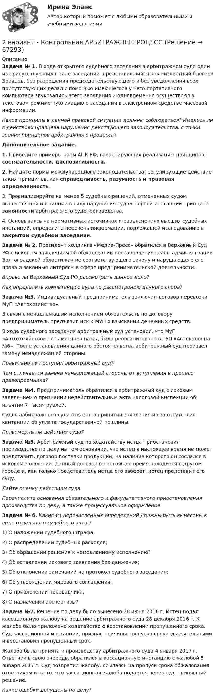      
            Описание
            Задача № 1. В ходе открытого судебного заседания в арбитражном суде один из присутствующих в зале заседаний, представившийся как «известный блогер» Бравцев, без разрешения председательствующего и без уведомления всех присутствующих делал с помощью имеющегося у него портативного компьютера звукозапись всего заседания и одновременно осуществлял в текстовом режиме публикацию о заседании в электронном средстве массовой информации.Какие принципы в данной правовой ситуации должны соблюдаться? Имелись ли в действиях Бравцева нарушения действующего законодательства, с точки зрения принципов арбитражного процесса?Дополнительное задание.1. Приведите примеры норм АПК РФ, гарантирующих реализацию принципов: состязательности, диспозитивности.2. Найдите нормы международного законодательства, регулирующие действие таких принципов, как справедливость, разумность и правовая определенность.3. Проанализируйте не менее 5 судебных решений, отмененных судом вышестоящей инстанции в силу нарушения судом первой инстанции принципа законности арбитражного судопроизводства.4. Основываясь на нормативных источниках и разъяснениях высших судебных инстанций, определите перечень информации, подлежащей исследованию в закрытом судебном заседании.Задача № 2. Президент холдинга «Медиа-Пресс» обратился в Верховный Суд РФ с исковым заявлением об обжаловании постановления главы администрации Волгоградской области как не соответствующего закону и нарушающего его права и законные интересы в сфере предпринимательской деятельности.Вправе ли Верховный Суд РФ рассмотреть данное  дело?Как определить компетенцию суда по рассмотрению данного спора?Задача №3. Индивидуальный предприниматель заключил договор перевозки МуП «Автохозяйство».	В связи с ненадлежащим исполнением обязательств по договору предприниматель предъявил иск к МУП о взыскании денежных средств.	В ходе судебного заседания арбитражный суд установил, что МуП «Автохозяйство» пять месяцев назад было реорганизовано в ГУП «Автоколонна №6». После установления данного обстоятельства арбитражный суд произвел замену ненадлежащей стороны.Правильно ли поступил арбитражный суд? Чем отличается замена ненадлежащей стороны от вступления в процесс правопреемника?Задача №4. Предприниматель  обратился  в  арбитражный  суд  с  исковым  заявлением  о признании недействительным акта налоговой инспекции об изъятии 7 тысяч рублей.	Судья    арбитражного суда  отказал в принятии заявления из-за  отсутствия квитанции об уплате государственной пошлины.Правомерны ли действия суда?Задача №5. Арбитражный суд по ходатайству истца приостановил производство по делу на том основании, что истец в настоящее время не может представить договор поставки продукции, на наличие которого он сослался в исковом заявлении. Данный договор в настоящее время находится в другом городе и, как только представитель истца его заберет, истец представит его суду. Дайте оценку действиям суда.          Перечислите основания обязательного и факультативного приостановления производства по делу, а также процессуальное оформление.Задача № 6. Какие из перечисленных определений должны быть вынесены в виде отдельного судебного акта ?1) О наложении судебного штрафа;2) О распределении судебных расходов;3) Об обращении решения к немедленному исполнению?4) Об оставлении искового заявления без движения;5)  Об отклонении замечаний на протокол судебного заседания;6)  Об утверждении мирового соглашения;7) О привлечении переводчика;8)  О назначении экспертизы?Задача №7. Решение по делу было вынесено 28 июня 2016 г. Истец подал кассационную жалобу на решение арбитражного суда 28 декабря 2016 г. К жалобе было приложено ходатайство о восстановлении пропущенного срока. Суд кассационной инстанции, признав причины пропуска срока уважительными и восстановил пропущенный срок.	Жалоба была принята к производству арбитражного суда 4 января 2017 г. Ответчик в свою очередь, обратился в кассационную инстанцию с жалобой 5 января 2017 г. Суд возвратил жалобу, ссылаясь на пропуск срока обжалования ответчиком и на то, что кассационная жалоба подается через суд, принявший решение.Какие ошибки допущены по делу?   
            
            
            2 вариант 1. Что представляет собой геометрическое место точек конца радиус вектора г, удовлетворяющего условию га-а1! 2, где a- постоянныйвектор?2 вариант - Контрольная АРБИТРАЖНЫ ПРОЦЕСС2 Вариант - Контрольная по Адвокатуре2 вариант Контрольная по ТГП2 - ВАРИАНТ - Контрольная работа по административному праву2 ВАРИАНТ - Контрольная работа по Бухгалтерскому учету2 вариант - Контрольная работа по гражданскому праву28 ПРОМЕЖУТОЧНЫХ ТЕСТОВ, ИТОГОВЫЙ ТЕСТ 81% , ПРАКТИЧЕСКИЕ ЗАДАНИЯ К ВКСу РОСДИСТАНТ28. Рассчитайте ΔᵣHº₂₉₈ и ΔᵣSº₂₉₈ реакции  С₂Н₄ (г) + Н₂ (г) →  С₂Н₆ (г).  Возможно ли протекание этой реакции при стандартных условиях? Определите, при каких температурах возможен этот процесс.28. Составьте электронные формулы двух элементов четвертого периода, находящихся в седьмой группе. По какой причине эти элементы находятся: а) в одном периоде? б) в одной группе; в) в разных подгруппах?2.93. Определите энергию связи ядра нейтрального атома гелия (_2^4)He. Масса нейтрального атома гелия равна 6,6467∙〖10〗^(-27) кг. 2.33. Определите: 1) дисперсию и разрешающую способность дифракционной решетки длиной 6 мм с периодом d=3∙〖10〗^(-4) см в спектре третьего порядка для красной линии водорода H_a с длиной волны λ=6563 А; 2) угол, соответствующий dλ= 10 нм; 3) δx, соответствующее разрешающей способности.29. Рассчитайте ΔᵣHº₂₉₈ и ΔᵣSº₂₉₈ следующей реакции: 2Ag(к) + ½O₂(г) = Ag₂O(к)  Возможно ли протекание этой реакции при стандартных условиях?  Изменится ли направление реакции: а) при нагревании; б) при охлаждении? При каких 2. Reading. Read the text, translate it to yourself. Choose the proper answers to the given statements. (Прочитайте и устно переведите текст, чтобы понять содержание. Выберите правильный ответ из предложенных вариантов в квадрате2. Анализ туристско-рекреационных проекта(ов) выбранной страны