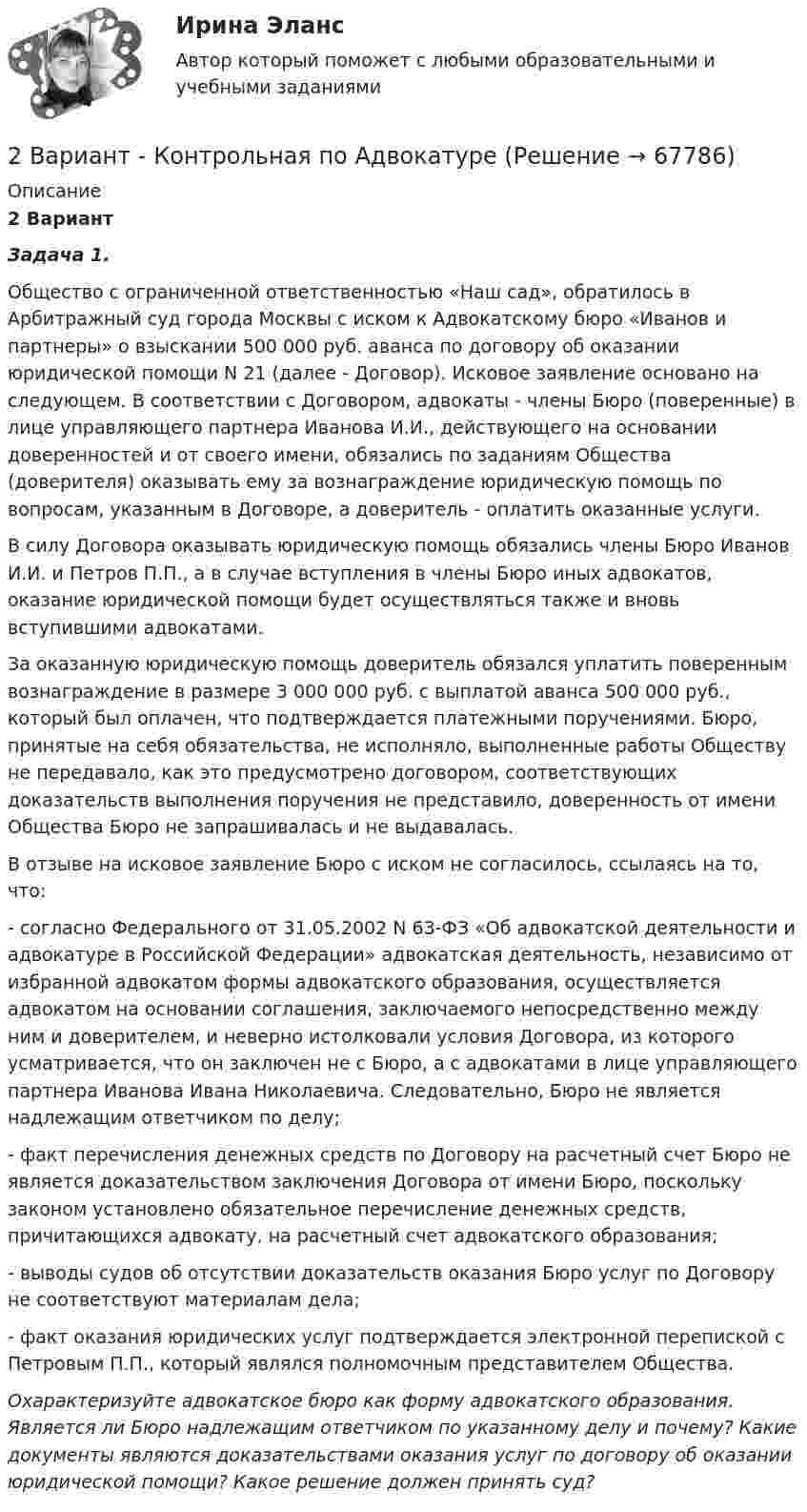     
            Описание
             2 Вариант  Задача 1.Общество с ограниченной ответственностью «Наш сад», обратилось в Арбитражный суд города Москвы с иском к Адвокатскому бюро «Иванов и партнеры» о взыскании 500 000 руб. аванса по договору об оказании юридической помощи N 21 (далее - Договор). Исковое заявление основано на следующем. В соответствии с Договором, адвокаты - члены Бюро (поверенные) в лице управляющего партнера Иванова И.И., действующего на основании доверенностей и от своего имени, обязались по заданиям Общества (доверителя) оказывать ему за вознаграждение юридическую помощь по вопросам, указанным в Договоре, а доверитель - оплатить оказанные услуги.В силу Договора оказывать юридическую помощь обязались члены Бюро Иванов И.И. и Петров П.П., а в случае вступления в члены Бюро иных адвокатов, оказание юридической помощи будет осуществляться также и вновь вступившими адвокатами.За оказанную юридическую помощь доверитель обязался уплатить поверенным вознаграждение в размере 3 000 000 руб. с выплатой аванса 500 000 руб., который был оплачен, что подтверждается платежными поручениями. Бюро, принятые на себя обязательства, не исполняло, выполненные работы Обществу не передавало, как это предусмотрено договором, соответствующих доказательств выполнения поручения не представило, доверенность от имени Общества Бюро не запрашивалась и не выдавалась.В отзыве на исковое заявление Бюро с иском не согласилось, ссылаясь на то, что:- согласно Федерального от 31.05.2002 N 63-ФЗ «Об адвокатской деятельности и адвокатуре в Российской Федерации» адвокатская деятельность, независимо от избранной адвокатом формы адвокатского образования, осуществляется адвокатом на основании соглашения, заключаемого непосредственно между ним и доверителем, и неверно истолковали условия Договора, из которого усматривается, что он заключен не с Бюро, а с адвокатами в лице управляющего партнера Иванова Ивана Николаевича. Следовательно, Бюро не является надлежащим ответчиком по делу;- факт перечисления денежных средств по Договору на расчетный счет Бюро не является доказательством заключения Договора от имени Бюро, поскольку законом установлено обязательное перечисление денежных средств, причитающихся адвокату, на расчетный счет адвокатского образования;- выводы судов об отсутствии доказательств оказания Бюро услуг по Договору не соответствуют материалам дела;- факт оказания юридических услуг подтверждается электронной перепиской с Петровым П.П., который являлся полномочным представителем Общества.Охарактеризуйте адвокатское бюро как форму адвокатского образования. Является ли Бюро надлежащим ответчиком по указанному делу и почему? Какие документы являются доказательствами оказания услуг по договору об оказании юридической помощи? Какое решение должен принять суд?   
            
            
            2 вариант - Контрольная АРБИТРАЖНЫ ПРОЦЕСС2 Вариант - Контрольная по Адвокатуре2 вариант Контрольная по ТГП2 - ВАРИАНТ - Контрольная работа по административному праву2 ВАРИАНТ - Контрольная работа по Бухгалтерскому учету2 вариант - Контрольная работа по гражданскому праву2 вариант - Контрольная работа по Гражданскому праву28. Рассчитайте ΔᵣHº₂₉₈ и ΔᵣSº₂₉₈ реакции  С₂Н₄ (г) + Н₂ (г) →  С₂Н₆ (г).  Возможно ли протекание этой реакции при стандартных условиях? Определите, при каких температурах возможен этот процесс.28. Составьте электронные формулы двух элементов четвертого периода, находящихся в седьмой группе. По какой причине эти элементы находятся: а) в одном периоде? б) в одной группе; в) в разных подгруппах?2.93. Определите энергию связи ядра нейтрального атома гелия (_2^4)He. Масса нейтрального атома гелия равна 6,6467∙〖10〗^(-27) кг. 2.33. Определите: 1) дисперсию и разрешающую способность дифракционной решетки длиной 6 мм с периодом d=3∙〖10〗^(-4) см в спектре третьего порядка для красной линии водорода H_a с длиной волны λ=6563 А; 2) угол, соответствующий dλ= 10 нм; 3) δx, соответствующее разрешающей способности.29. Рассчитайте ΔᵣHº₂₉₈ и ΔᵣSº₂₉₈ следующей реакции: 2Ag(к) + ½O₂(г) = Ag₂O(к)  Возможно ли протекание этой реакции при стандартных условиях?  Изменится ли направление реакции: а) при нагревании; б) при охлаждении? При каких 2. Reading. Read the text, translate it to yourself. Choose the proper answers to the given statements. (Прочитайте и устно переведите текст, чтобы понять содержание. Выберите правильный ответ из предложенных вариантов в квадрате2. Анализ туристско-рекреационных проекта(ов) выбранной страны2 ВАРАИНТ - КР ПО НАЛОГОВОМУ ПРАВУ