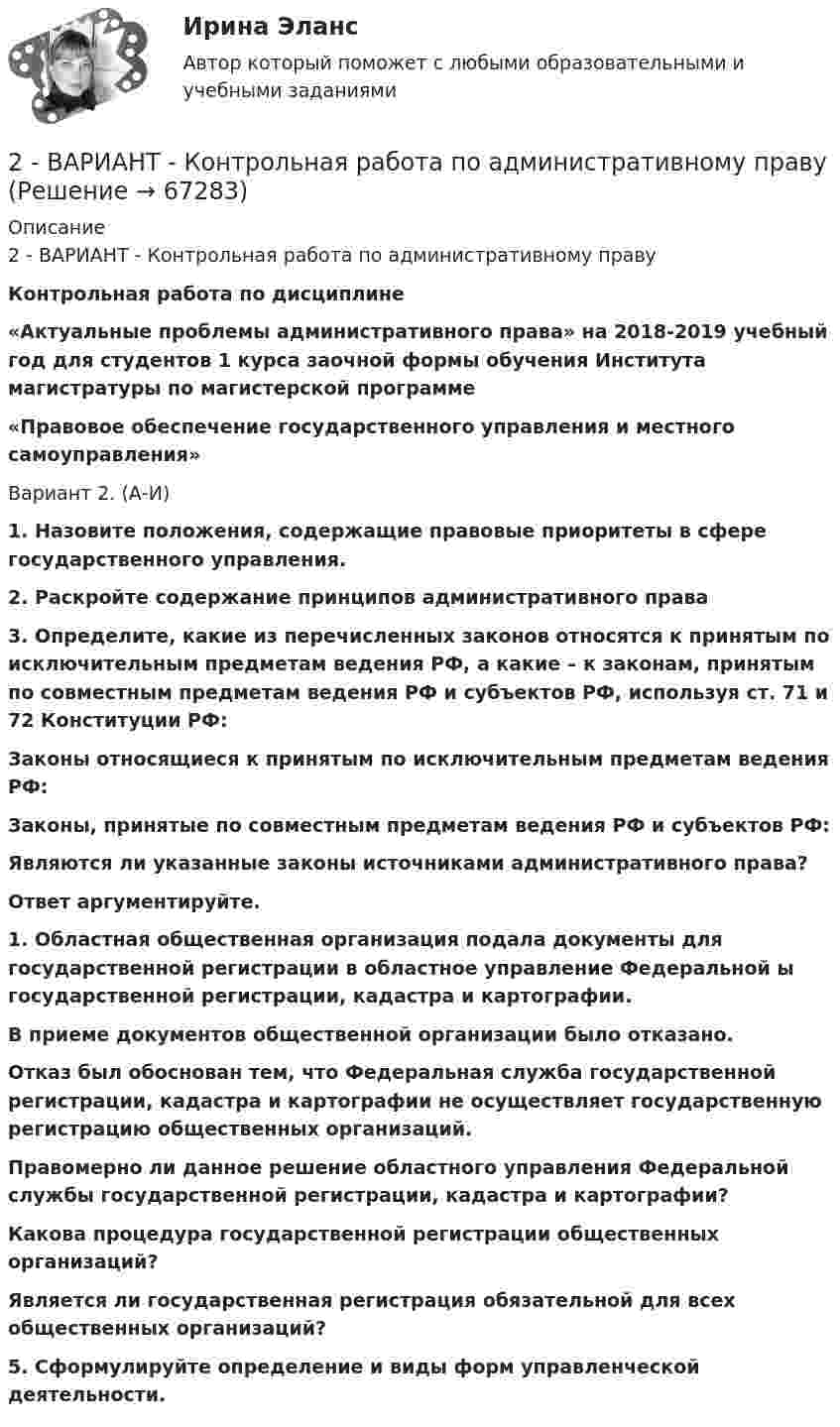      
            Описание
            2 - ВАРИАНТ - Контрольная работа по административному праву Контрольная работа по дисциплине  «Актуальные проблемы административного права» на 2018-2019 учебный год для студентов 1 курса заочной формы обучения Института магистратуры по магистерской программе  «Правовое обеспечение государственного управления и местного самоуправления»Вариант 2. (А-И) 1.             Назовите положения, содержащие правовые приоритеты в сфере государственного управления. 2.             Раскройте содержание принципов административного права 3.              Определите, какие из перечисленных законов относятся к принятым по исключительным предметам ведения РФ, а какие – к законам, принятым по совместным предметам ведения РФ и субъектов РФ, используя ст. 71 и 72 Конституции РФ: Законы относящиеся к принятым по исключительным предметам ведения РФ: Законы, принятые по совместным предметам ведения РФ и субъектов РФ:Являются ли указанные законы источниками административного права? Ответ аргументируйте. 1.              Областная общественная организация подала документы для государственной регистрации в областное управление Федеральной ы государственной регистрации, кадастра и картографии.  В приеме документов общественной организации было отказано.  Отказ был обоснован тем, что Федеральная служба государственной регистрации, кадастра и картографии не осуществляет государственную регистрацию общественных организаций.  Правомерно ли данное решение областного управления Федеральной службы государственной регистрации, кадастра и картографии? Какова процедура государственной регистрации общественных организаций?  Является ли государственная регистрация обязательной для всех общественных организаций? 5.              Сформулируйте определение и виды форм управленческой деятельности.   
            
            
            2 вариант Контрольная по ТГП2 - ВАРИАНТ - Контрольная работа по административному праву2 ВАРИАНТ - Контрольная работа по Бухгалтерскому учету2 вариант - Контрольная работа по гражданскому праву2 вариант - Контрольная работа по Гражданскому праву2 вариант - Контрольная работа по педагогике2  ВАРИАНТ - КОНТРОЛЬНАЯ РАБОТА ПО ПРАВУ2.93. Определите энергию связи ядра нейтрального атома гелия (_2^4)He. Масса нейтрального атома гелия равна 6,6467∙〖10〗^(-27) кг. 2.33. Определите: 1) дисперсию и разрешающую способность дифракционной решетки длиной 6 мм с периодом d=3∙〖10〗^(-4) см в спектре третьего порядка для красной линии водорода H_a с длиной волны λ=6563 А; 2) угол, соответствующий dλ= 10 нм; 3) δx, соответствующее разрешающей способности.29. Рассчитайте ΔᵣHº₂₉₈ и ΔᵣSº₂₉₈ следующей реакции: 2Ag(к) + ½O₂(г) = Ag₂O(к)  Возможно ли протекание этой реакции при стандартных условиях?  Изменится ли направление реакции: а) при нагревании; б) при охлаждении? При каких 2. Reading. Read the text, translate it to yourself. Choose the proper answers to the given statements. (Прочитайте и устно переведите текст, чтобы понять содержание. Выберите правильный ответ из предложенных вариантов в квадрате2. Анализ туристско-рекреационных проекта(ов) выбранной страны2 ВАРАИНТ - КР ПО НАЛОГОВОМУ ПРАВУ2 вариант 1. Что представляет собой геометрическое место точек конца радиус вектора г, удовлетворяющего условию га-а1! 2, где a- постоянныйвектор?2 вариант - Контрольная АРБИТРАЖНЫ ПРОЦЕСС