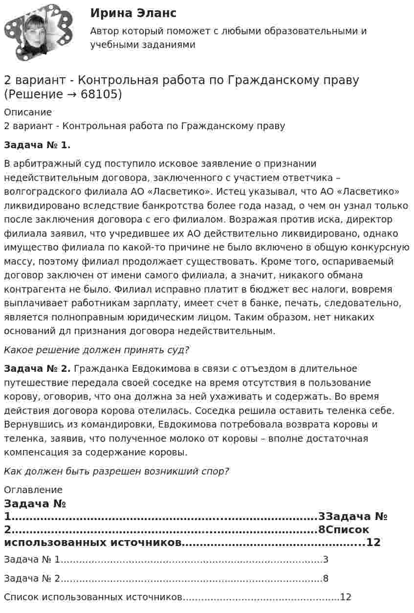      
            Описание
            2 вариант - Контрольная работа по Гражданскому правуЗадача № 1. В арбитражный суд поступило исковое заявление о признании недействительным договора, заключенного с участием ответчика – волгоградского филиала АО «Ласветико». Истец указывал, что АО «Ласветико» ликвидировано вследствие банкротства более года назад, о чем он узнал только после заключения договора с его филиалом. Возражая против иска, директор филиала заявил, что учредившее их АО действительно ликвидировано, однако имущество филиала по какой-то причине не было включено в общую конкурсную массу, поэтому филиал продолжает существовать. Кроме того, оспариваемый договор заключен от имени самого филиала, а значит, никакого обмана контрагента не было. Филиал исправно платит в бюджет вес налоги, вовремя выплачивает работникам зарплату, имеет счет в банке, печать, следовательно, является полноправным юридическим лицом. Таким образом, нет никаких оснований дл признания договора недействительным. Какое решение должен принять суд? Задача № 2. Гражданка Евдокимова в связи с отъездом в длительное путешествие передала своей соседке на время отсутствия в пользование корову, оговорив, что она должна за ней ухаживать и содержать. Во время действия договора корова отелилась. Соседка решила оставить теленка себе. Вернувшись из командировки, Евдокимова потребовала возврата коровы и теленка, заявив, что полученное молоко от коровы – вполне достаточная компенсация за содержание коровы. Как должен быть разрешен возникший спор? 
            Оглавление
            Задача № 1…………………………………………………...…………………….3Задача № 2………………………………………………...……………………….8Список использованных источников…………………………………………...12  
            
            
            2 вариант - Контрольная работа по гражданскому праву2 вариант - Контрольная работа по Гражданскому праву2 вариант - Контрольная работа по педагогике2  ВАРИАНТ - КОНТРОЛЬНАЯ РАБОТА ПО ПРАВУ2 ВАРИАНТ - Контрольная работа по «Психологии и педагогике высшей школы(2)2 ВАРИАНТ - КОНТРОЛЬНАЯ РАБОТА ПО УГОЛОВНОМУ ПРАВУ2 вариант - Контрольная работа по юриспруденции2. Анализ туристско-рекреационных проекта(ов) выбранной страны2 ВАРАИНТ - КР ПО НАЛОГОВОМУ ПРАВУ2 вариант 1. Что представляет собой геометрическое место точек конца радиус вектора г, удовлетворяющего условию га-а1! 2, где a- постоянныйвектор?2 вариант - Контрольная АРБИТРАЖНЫ ПРОЦЕСС2 Вариант - Контрольная по Адвокатуре2 вариант Контрольная по ТГП2 - ВАРИАНТ - Контрольная работа по административному праву