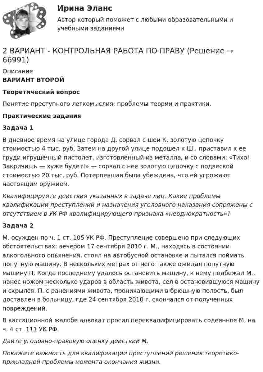      
            Описание
            ВАРИАНТ ВТОРОЙ Теоретический вопрос	Понятие преступного легкомыслия: проблемы теории и практики.	 	Практические задания	Задача 1	         В дневное время на улице города Д. сорвал с шеи К. золотую цепочку стоимостью 4 тыс. руб. Затем на другой улице подошел к Ш., приставил к ее груди игрушечный пистолет, изготовленный из металла, и со словами: «Тихо! Закричишь — хуже будет!» — сорвал с нее золотую цепочку с подвеской стоимостью 20 тыс. руб. Потер­певшая была убеждена, что ей угрожают настоящим оружием.   Квалифицируйте действия указанных в задаче лиц. Какие проблемы квалификации преступлений и назначения уголовного наказания сопряжены с отсутствием в УК РФ квалифицирующего признака «неоднократность»?   Задача 2	М. осужден по ч. 1 ст. 105 УК РФ. Преступление совершено при следующих обстоятельствах: вечером 17 сентября 2010 г. М., находясь в состоянии алкогольного опьянения, стоял на автобусной остановке и пытался поймать попутную машину. В нескольких метрах от него также ожидал попутную машину П. Когда последнему удалось остановить машину, к нему подбежал М., нанес ножом несколько ударов в область живота, сел в остановившуюся машину и скрылся. П. с ранениями живота, проникающими в брюшную полость, был доставлен в больницу, где 24 сентября 2010 г. скончался от полученных повреждений.	В кассационной жалобе адвокат просил переквалифицировать содеянное М. на ч. 4 ст. 111 УК РФ.	Дайте уголовно-правовую оценку действий М.	Покажите важность для квалификации преступлений решения теоретико-прикладной проблемы момента окончания жизни.     
            
            
            2 вариант - Контрольная работа по педагогике2  ВАРИАНТ - КОНТРОЛЬНАЯ РАБОТА ПО ПРАВУ2 ВАРИАНТ - Контрольная работа по «Психологии и педагогике высшей школы(2)2 ВАРИАНТ - КОНТРОЛЬНАЯ РАБОТА ПО УГОЛОВНОМУ ПРАВУ2 вариант - Контрольная работа по юриспруденции2 Вариант Учет и анализ (финансовый учет, управленческий учет, финансовый анализ) Рейтинговая работа Витте часть 12 версия: 30 баллов АНО ДПО Практикум по психологическому консультированию ИПП Модуль 1. Установление контакта прояснение запроса. анализ запросов клиентов2 вариант 1. Что представляет собой геометрическое место точек конца радиус вектора г, удовлетворяющего условию га-а1! 2, где a- постоянныйвектор?2 вариант - Контрольная АРБИТРАЖНЫ ПРОЦЕСС2 Вариант - Контрольная по Адвокатуре2 вариант Контрольная по ТГП2 - ВАРИАНТ - Контрольная работа по административному праву2 ВАРИАНТ - Контрольная работа по Бухгалтерскому учету2 вариант - Контрольная работа по гражданскому праву