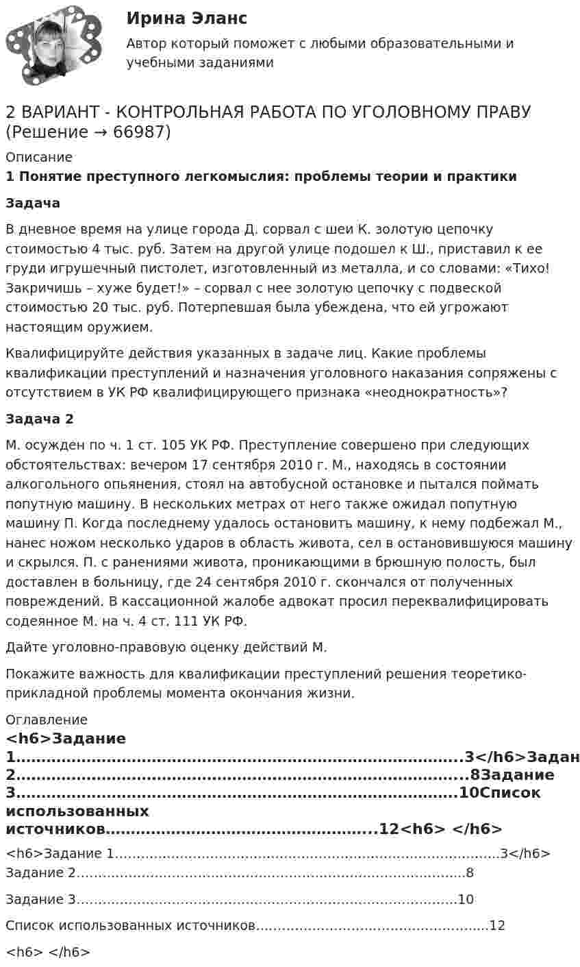      
            Описание
             1 Понятие преступного легкомыслия: проблемы теории и практики Задача 	В дневное время на улице города Д. сорвал с шеи К. золотую цепочку стоимостью 4 тыс. руб. Затем на другой улице подошел к Ш., приставил к ее груди игрушечный пистолет, изготовленный из металла, и со словами: «Тихо! Закричишь – хуже будет!» – сорвал с нее золотую цепочку с подвеской стоимостью 20 тыс. руб. Потер­певшая была убеждена, что ей угрожают настоящим оружием.	Квалифицируйте действия указанных в задаче лиц. Какие проблемы квалификации преступлений и назначения уголовного наказания сопряжены с отсутствием в УК РФ квалифицирующего признака «неоднократность»?   Задача 2 	М. осужден по ч. 1 ст. 105 УК РФ. Преступление совершено при следующих обстоятельствах: вечером 17 сентября 2010 г. М., находясь в состоянии алкогольного опьянения, стоял на автобусной остановке и пытался поймать попутную машину. В нескольких метрах от него также ожидал попутную машину П. Когда последнему удалось остановить машину, к нему подбежал М., нанес ножом несколько ударов в область живота, сел в остановившуюся машину и скрылся. П. с ранениями живота, проникающими в брюшную полость, был доставлен в больницу, где 24 сентября 2010 г. скончался от полученных повреждений. В кассационной жалобе адвокат просил переквалифицировать содеянное М. на ч. 4 ст. 111 УК РФ.	Дайте уголовно-правовую оценку действий М.	Покажите важность для квалификации преступлений решения теоретико-прикладной проблемы момента окончания жизни.  
            Оглавление
            <h6>Задание 1……………………………………………………………………………..3</h6>Задание 2……………………………………………………………………………...8Задание 3…………………………………………………………………………….10Список использованных источников……………………………………………...12<h6>	 </h6>  
            
            
            2 ВАРИАНТ - Контрольная работа по «Психологии и педагогике высшей школы(2)2 ВАРИАНТ - КОНТРОЛЬНАЯ РАБОТА ПО УГОЛОВНОМУ ПРАВУ2 вариант - Контрольная работа по юриспруденции2 Вариант Учет и анализ (финансовый учет, управленческий учет, финансовый анализ) Рейтинговая работа Витте часть 12 версия: 30 баллов АНО ДПО Практикум по психологическому консультированию ИПП Модуль 1. Установление контакта прояснение запроса. анализ запросов клиентов2 версия: 30 баллов АНО ДПО Практикум по психологическому консультированию Модуль 2. Формирование и проверка консультативных гипотез2 Ветеринарная клиника Данная организация осуществляет следующие основные виды деятельности: 2.1 Диагностика и оказание услуг по лечению животных. 2.2 Профилактические мероприятия (вакцинация животных, стерилизация и др.). 2.3 Реализация 2 Вариант - Контрольная по Адвокатуре2 вариант Контрольная по ТГП2 - ВАРИАНТ - Контрольная работа по административному праву2 ВАРИАНТ - Контрольная работа по Бухгалтерскому учету2 вариант - Контрольная работа по гражданскому праву2 вариант - Контрольная работа по Гражданскому праву2 вариант - Контрольная работа по педагогике