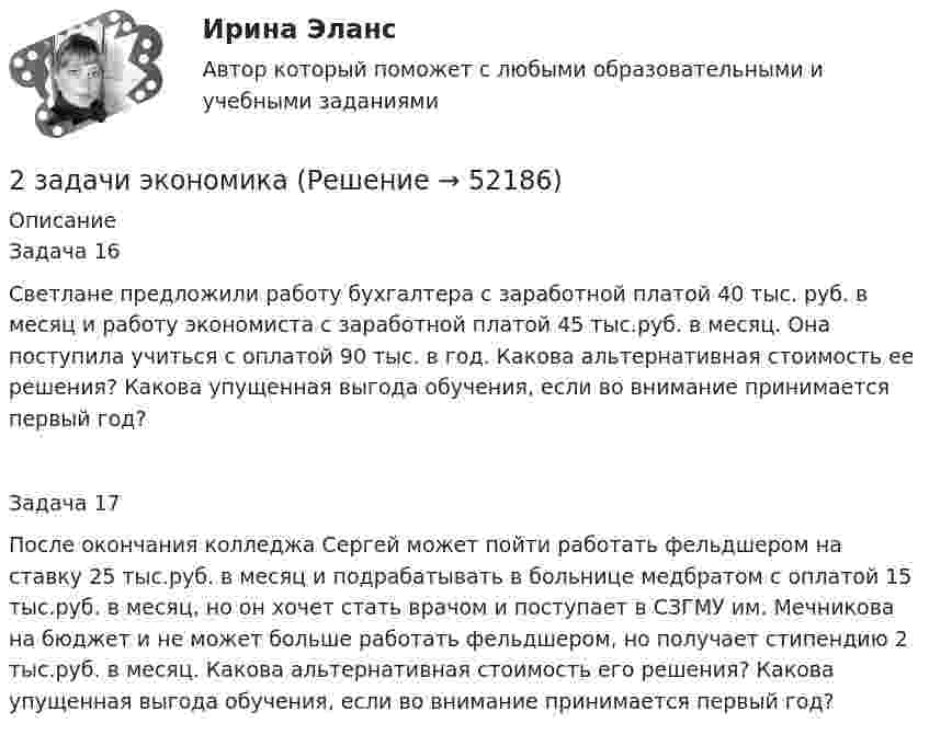      
            Описание
            Задача 16Светлане предложили работу бухгалтера с заработной платой 40 тыс. руб. в месяц и работу экономиста с заработной платой 45 тыс.руб. в месяц. Она поступила учиться с оплатой 90 тыс. в год. Какова альтернативная стоимость ее решения? Какова упущенная выгода обучения, если во внимание принимается первый год?Задача 17После окончания колледжа Сергей может пойти работать фельдшером на ставку 25 тыс.руб. в месяц и подрабатывать в больнице медбратом с оплатой 15 тыс.руб. в месяц, но он хочет стать врачом и поступает в СЗГМУ им. Мечникова на бюджет и не может больше работать фельдшером, но получает стипендию 2 тыс.руб. в месяц. Какова альтернативная стоимость его решения? Какова упущенная выгода обучения, если во внимание принимается первый год?  
            
            
            2 задачи. Экологическое и земельное право2 задачи экономика2. Изобразите любой изомер соединения дипропилгексан. Постройте и назовите хотя бы 5 его изомеров. В одном из изомеров укажите все первичные, вторичные и третичные атомы углерода.2-й вариант контрольного задания   I. Из данных предложений выпишите и переведите то, в котором глагол „haben“ выражает долженствование. 1. So wurden Markscheider bei den österreichischen Berggerichten 2 кг азота при температуре 7 °C и давлении 0,1 МПа сжимают до давления 1 МПа. Определить работу, затраченную на сжатие, если газ сжимают: изотермически; адиабатически.2 кг кислорода занимают объём 1 м3 и находятся под давлением 2 атм. Газ был нагрет сначала при постоянном давлении до объёма 3 м3, а затем при постоянном объёме до давления 5 атм. Найти изменение внутренней энергии газа2 кг кислорода находится под давлением 5∙104 Па и имеет плотность 3 кг/м3. Найти энергию теплового движения молекул газа при этих условиях.2 задачи по уголовному праву (ст. 162 и 163 УК)2 задачи по УГОЛОВНОМЦ ПРАВУ2 задачи по УП по основам права для гуманитарных специальностей РУДН2 задачи по физике2 задачи по ФИЗИКЕ2 задачи по физике из Савельева2 задачи по экономике
