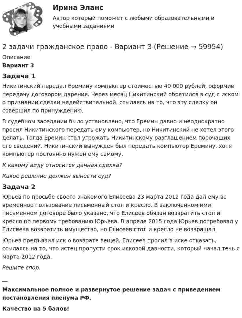     
            Описание
            Вариант 3Задача 1Никитинский передал Еремину компьютер стоимостью 40 000 рублей, оформив передачу договором дарения. Через месяц Никитинский обратился в суд с иском о признании сделки недействительной, ссылаясь на то, что эту сделку он совершил по принуждению.         В судебном заседании было установлено, что Еремин давно и неоднократно просил Никитинского передать ему компьютер, но Никитинский не хотел этого делать. Тогда Еремин стал угрожать Никитинскому разглашением порочащих его сведений. Никитинский вынужден был передать компьютер Еремину, хотя компьютер постоянно нужен ему самому.         К какому виду относится данная сделка?Какое решение должен вынести суд?Задача 2Юрьев по просьбе своего знакомого Елисеева 23 марта 2012 года дал ему во временное пользование письменный стол и кресло. В заключенном ими письменном договоре было указано, что Елисеев обязан возвратить стол и кресло по первому требованию Юрьева. В апреле 2015 года Юрьев потребовал у Елисеева возвратить имущество, но Елисеев стол и кресло не возвращал.Юрьев предъявил иск о возврате вещей. Елисеев просил в иске отказать, ссылаясь на то, что истец пропусти срок исковой давности, который начал течь с марта 2012 года.Решите спор.__Максимальное полное и развернутое решение задач с приведением постановления пленума РФ. Качество на 5 балов!   
            
            
            2 задачи гражданское право - ВАРИАНТ 22 задачи гражданское право - Вариант 32. Задачи. Задача 1. Производственная мощность предприятия на начало года составляла 18900 т чугунного литья. С 1 июня введены в эксплуатацию два новых плавильных агрегата мощностью 1200 т каждый, а 10 июля выведен из эксплуатации старый плавильный агрегат мощностью 700 т2 задачи. Колледж индустрии питания2 задачи на файлы. С++2 задачи по АП по основам права для гуманитарных специальностей РУДН2 задачи по арбитражному процессу2 задания по математике2 задания стратегический менеджмент2 Задача 28. М. Сидорова и О. Пронькин состояли в фактических брачных отношениях в течение трех лет. За это время они приобрели двухкомнатную квартиру, автомобиль, а также мебель и бытовую технику. Право собственности на квартиру и автомобиль зарегистрировано на О. Пронькина.2 Задача В органы СК России поступило заявление от гражданки Зуевой о том, что только что в квартире ее знакомой Зуева была изнасилована неизвестным.2 Задача Директор школы поселка, находящегося в одном из субъектов РФ, отказал в приеме на работу учителю начальных классов на том основании, что он не знает языка коренного народа. На эту должность была принята женщина местной национальности, имеющая высшее филологическое образование без опыта работы с детьми.2. Задача. На заседании Государственной экспертной комиссии были подведены итоги экспертизы проекта гидротехнического сооружения, часть которого располагается в пределах особо охраняемой природной территории. Было установлено, что при проектировании объекта был не изучен вопрос о влиянии сооружения на изменение содержания в воде соединений ртути, месторождение которой находится неподалеку от предполагаемого места сооружения объекта, в результате изменения уровня вод.2 задачи анализ основных средств