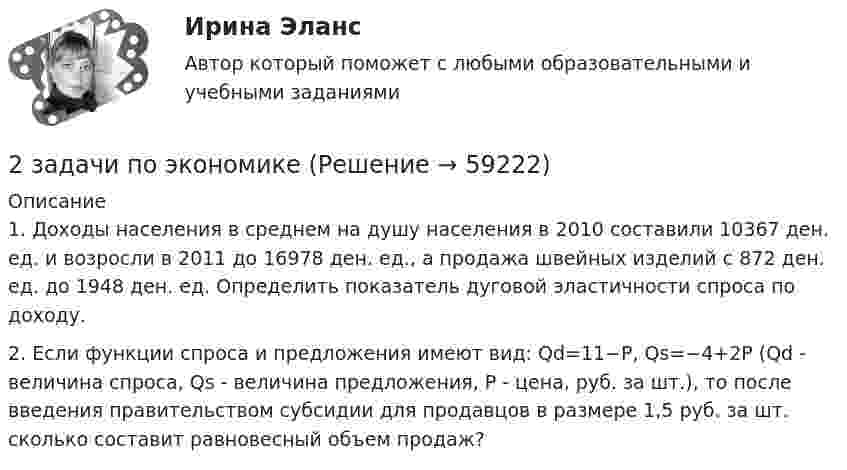      
            Описание
            	1.                 Доходы населения в среднем на душу населения в 2010 составили 10367 ден. ед. и возросли в 2011 до 16978 ден. ед., а продажа швейных изделий с 872 ден. ед. до 1948 ден. ед. Определить показатель дуговой эластичности спроса по доходу.	2.                 Если функции спроса и предложения имеют вид: Qd=11−P, Qs=−4+2Р (Qd - величина спроса, Qs - величина предложения, Р - цена, руб. за шт.), то после введения правительством субсидии для продавцов в размере 1,5 руб. за шт. сколько составит равновесный объем продаж?   
            
            
            2 задачи по физике из Савельева2 задачи по экономике2 задачи по экономике2 задачи. Экологическое и земельное право2 задачи экономика2. Изобразите любой изомер соединения дипропилгексан. Постройте и назовите хотя бы 5 его изомеров. В одном из изомеров укажите все первичные, вторичные и третичные атомы углерода.2-й вариант контрольного задания   I. Из данных предложений выпишите и переведите то, в котором глагол „haben“ выражает долженствование. 1. So wurden Markscheider bei den österreichischen Berggerichten 2 задачи по уголовному праву2 задачи по УГОЛОВНОМУ ПРАВУ2 задачи по уголовному праву (коррупционные преступления)2 задачи по уголовному праву (ст. 162 и 163 УК)2 задачи по УГОЛОВНОМЦ ПРАВУ2 задачи по УП по основам права для гуманитарных специальностей РУДН2 задачи по физике