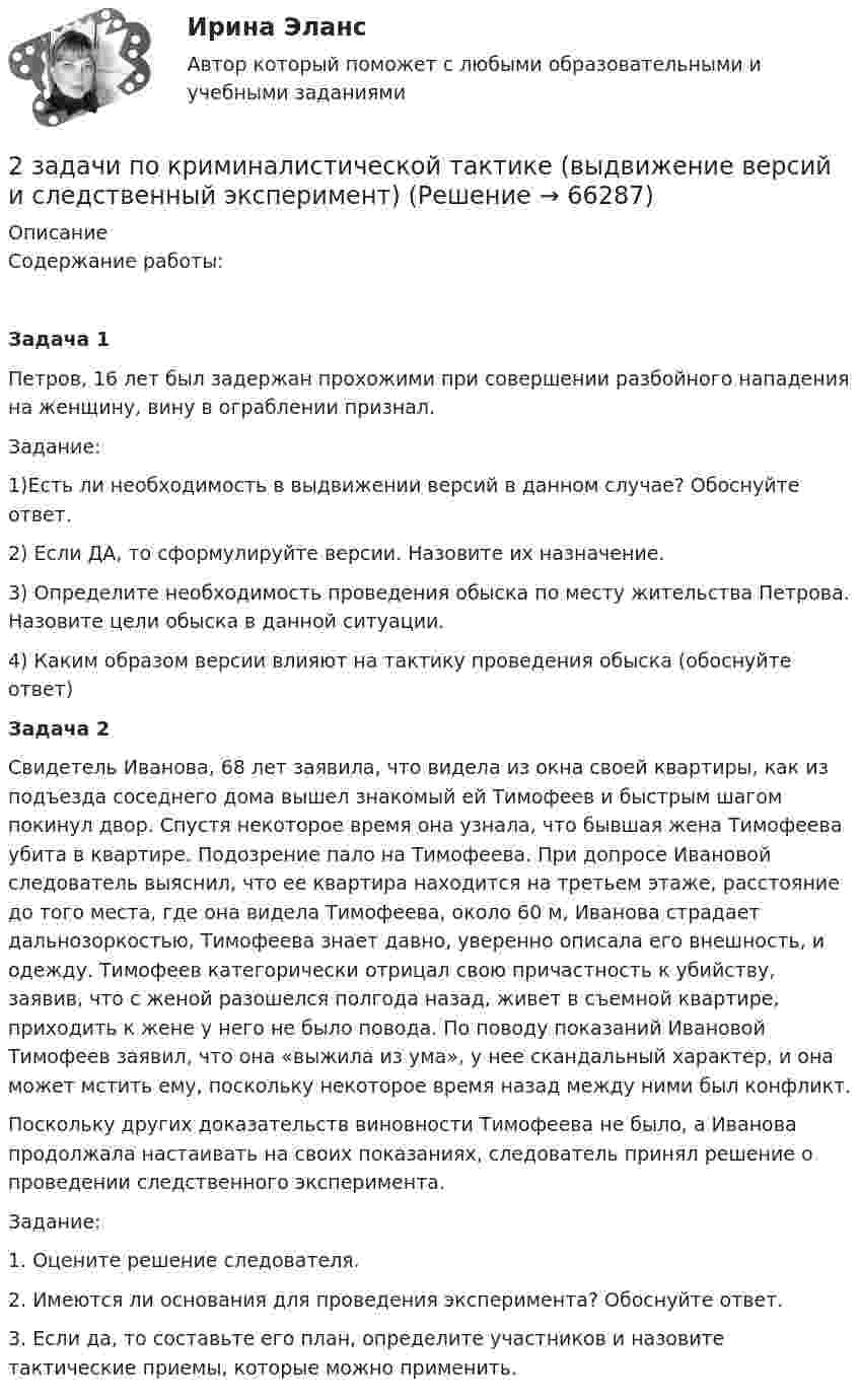     
            Описание
            Содержание работы: Задача 1Петров, 16 лет был задержан прохожими при совершении разбойного нападения на женщину, вину в ограблении признал.Задание:1)Есть ли необходимость в выдвижении версий в данном случае? Обоснуйте ответ.2) Если ДА, то сформулируйте версии. Назовите их назначение.3) Определите необходимость проведения обыска по месту жительства Петрова. Назовите цели обыска в данной ситуации.4) Каким образом версии влияют на тактику проведения обыска (обоснуйте ответ)Задача 2Свидетель Иванова, 68 лет заявила, что видела из окна своей квартиры, как из подъезда соседнего дома вышел знакомый ей Тимофеев и быстрым шагом покинул двор. Спустя некоторое время она узнала, что бывшая жена Тимофеева убита в квартире. Подозрение пало на Тимофеева. При допросе Ивановой следователь выяснил, что ее квартира находится на третьем этаже, расстояние до того места, где она видела Тимофеева, около 60 м, Иванова страдает дальнозоркостью, Тимофеева знает давно, уверенно описала его внешность, и одежду. Тимофеев категорически отрицал свою причастность к убийству, заявив, что с женой разошелся полгода назад, живет в съемной квартире, приходить к жене у него не было повода. По поводу показаний Ивановой Тимофеев заявил, что она «выжила из ума», у нее скандальный характер, и она может мстить ему, поскольку некоторое время назад между ними был конфликт.Поскольку других доказательств виновности Тимофеева не было, а Иванова продолжала настаивать на своих показаниях, следователь принял решение о проведении следственного эксперимента.Задание:1. Оцените решение следователя.2. Имеются ли основания для проведения эксперимента? Обоснуйте ответ.3. Если да, то составьте его план, определите участников и назовите тактические приемы, которые можно применить.   
            
            
            2 задачи по криминалистике - допрос и опознание2 задачи по криминалистической тактике (выдвижение версий и следственный эксперимент)2 задачи по Макроэкономике2 задачи по МАКРОЭКОНОМИКЕ2 задачи по материаловедению2 задачи по Международно частному праву2 задачи по мерам пресечения2 задачи на файлы. С++2 задачи по АП по основам права для гуманитарных специальностей РУДН2 задачи по арбитражному процессу2 задачи по ГП по основам права для гуманитарных специальностей РУДН2 задачи по гражданскому праву2 Задачи по Гражданскому праву (правовое обоснование, договор)2 задачи по ГРАЖДАНСКОМУ ПРАВУ СГЮА МАГИСТАРТУРА