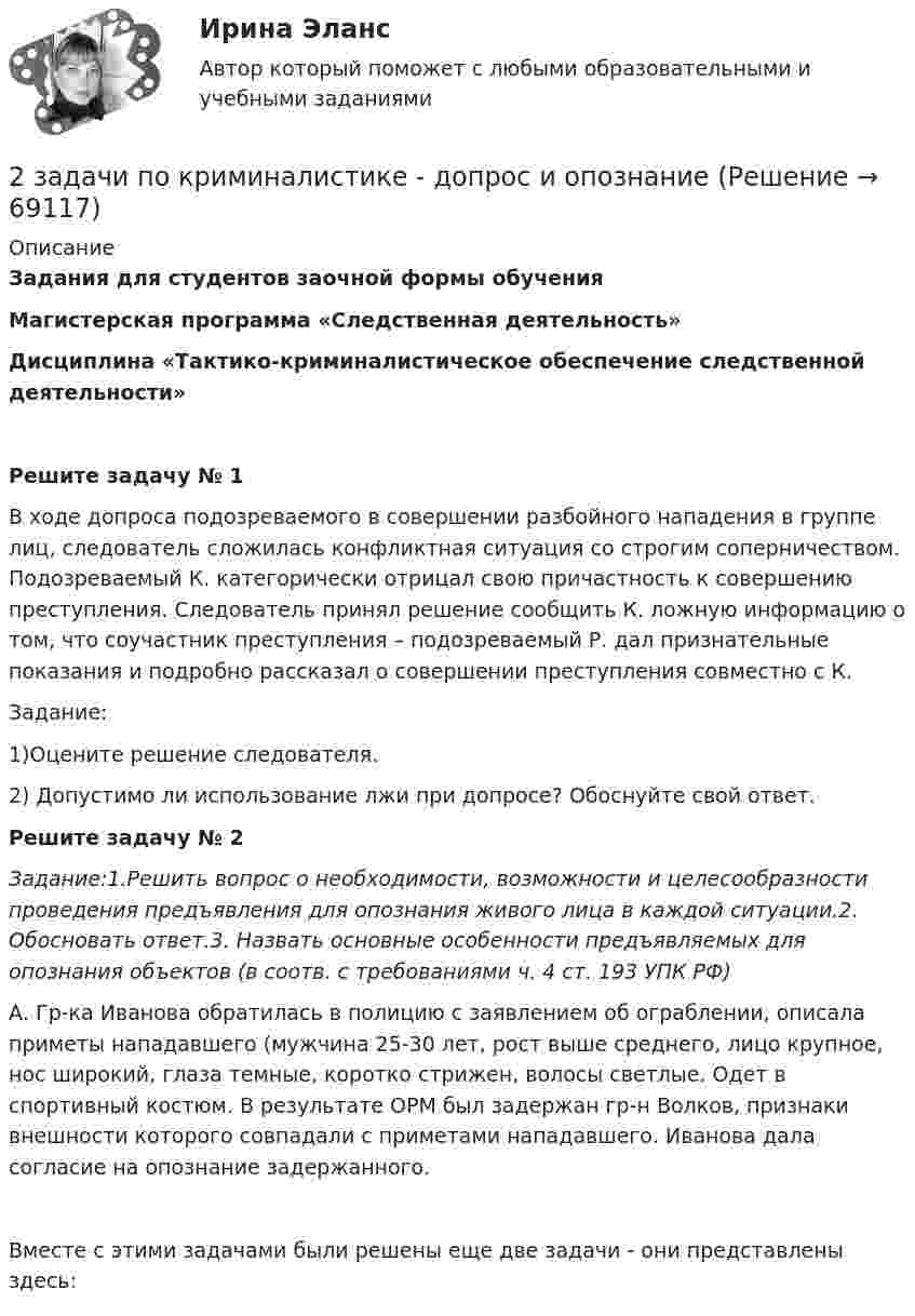     
            Описание
            Задания для студентов заочной формы обученияМагистерская программа «Следственная деятельность»Дисциплина «Тактико-криминалистическое обеспечение следственной деятельности»Решите задачу № 1В ходе допроса подозреваемого в совершении разбойного нападения в группе лиц, следователь сложилась конфликтная ситуация со строгим соперничеством. Подозреваемый К. категорически отрицал свою причастность к совершению преступления. Следователь принял решение сообщить К. ложную информацию о том, что соучастник преступления – подозреваемый Р. дал признательные показания и подробно рассказал о совершении преступления совместно с К.Задание:1)Оцените решение следователя.2) Допустимо ли использование лжи при допросе? Обоснуйте свой ответ.Решите задачу № 2Задание:1.Решить вопрос о необходимости, возможности и целесообразности проведения предъявления для опознания живого лица в каждой ситуации.2. Обосновать ответ.3. Назвать основные особенности предъявляемых для опознания объектов (в соотв. с требованиями ч. 4 ст. 193 УПК РФ)А. Гр-ка Иванова обратилась в полицию с заявлением об ограблении, описала приметы нападавшего (мужчина 25-30 лет, рост выше среднего, лицо крупное, нос широкий, глаза темные, коротко стрижен, волосы светлые. Одет в спортивный костюм. В результате ОРМ был задержан гр-н Волков, признаки внешности которого совпадали с приметами нападавшего. Иванова дала согласие на опознание задержанного.Вместе с этими задачами были решены еще две задачи - они представлены здесь:    
            
            
            2 задачи по КП по основам права для гуманитарных специальностей РУДН2 задачи по криминалистике - допрос и опознание2 задачи по криминалистической тактике (выдвижение версий и следственный эксперимент)2 задачи по Макроэкономике2 задачи по МАКРОЭКОНОМИКЕ2 задачи по материаловедению2 задачи по Международно частному праву2 задачи. Колледж индустрии питания2 задачи на файлы. С++2 задачи по АП по основам права для гуманитарных специальностей РУДН2 задачи по арбитражному процессу2 задачи по ГП по основам права для гуманитарных специальностей РУДН2 задачи по гражданскому праву2 Задачи по Гражданскому праву (правовое обоснование, договор)