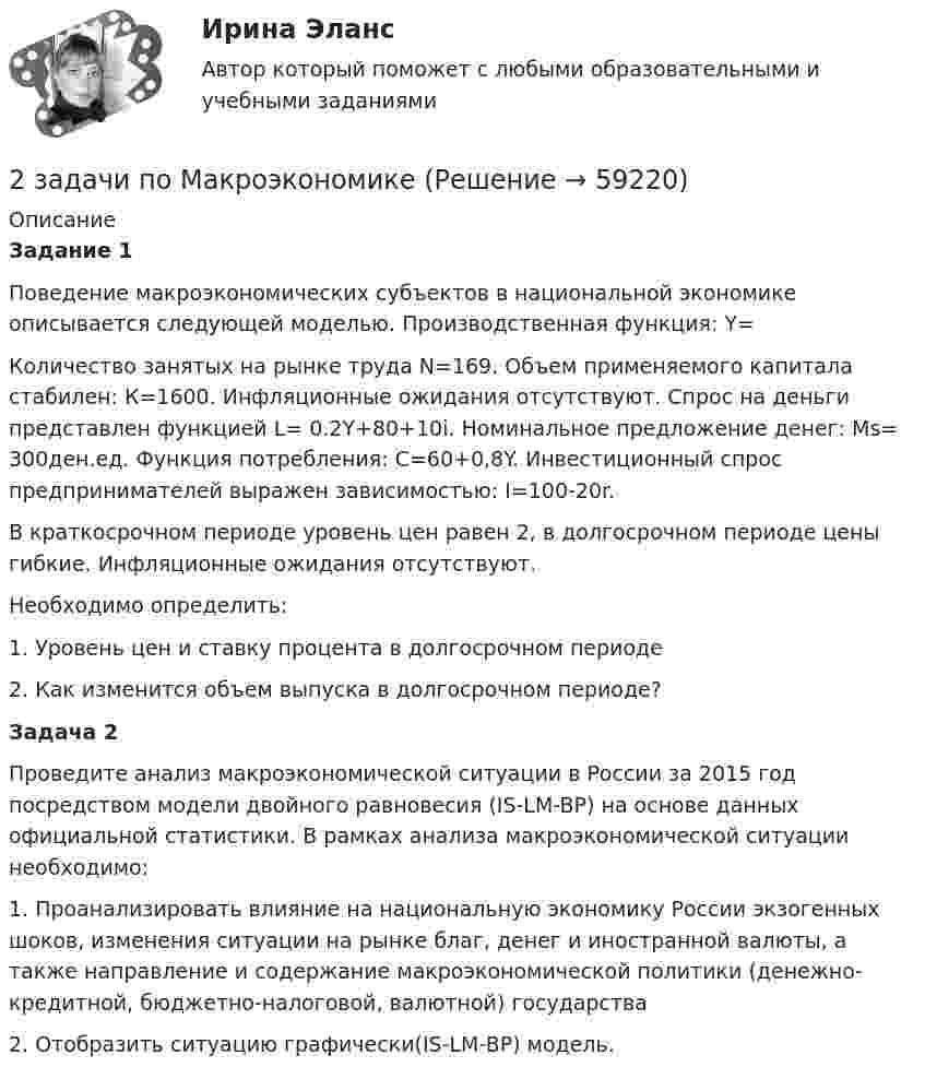      
            Описание
            Задание 1Поведение макроэкономических субъектов в национальной экономике описывается следующей моделью. Производственная функция: Y=Количество занятых на рынке труда N=169. Объем применяемого капитала стабилен: К=1600. Инфляционные ожидания отсутствуют. Спрос на деньги представлен функцией L= 0.2Y+80+10i. Номинальное предложение денег: Мs= 300ден.ед. Функция потребления: С=60+0,8Y. Инвестиционный спрос предпринимателей выражен зависимостью: I=100-20r.В краткосрочном периоде уровень цен равен 2, в долгосрочном периоде цены гибкие. Инфляционные ожидания отсутствуют. Необходимо определить: 1.   Уровень цен и ставку процента в долгосрочном периоде 2.   Как изменится объем выпуска в долгосрочном периоде?Задача 2Проведите анализ макроэкономической ситуации в России за 2015 год посредством модели двойного равновесия (IS-LM-BP) на основе данных официальной статистики. В рамках анализа макроэкономической ситуации необходимо: 1.   Проанализировать влияние на национальную экономику России экзогенных шоков, изменения ситуации на рынке благ, денег и иностранной валюты, а также направление и содержание макроэкономической политики (денежно-кредитной, бюджетно-налоговой, валютной) государства2.   Отобразить ситуацию графически(IS-LM-BP) модель.    
            
            
            2 задачи по криминалистической тактике (выдвижение версий и следственный эксперимент)2 задачи по Макроэкономике2 задачи по МАКРОЭКОНОМИКЕ2 задачи по материаловедению2 задачи по Международно частному праву2 задачи по мерам пресечения2 задачи по мировой экономике2 задачи по АП по основам права для гуманитарных специальностей РУДН2 задачи по арбитражному процессу2 задачи по ГП по основам права для гуманитарных специальностей РУДН2 задачи по гражданскому праву2 Задачи по Гражданскому праву (правовое обоснование, договор)2 задачи по ГРАЖДАНСКОМУ ПРАВУ СГЮА МАГИСТАРТУРА2 задачи по КП по основам права для гуманитарных специальностей РУДН