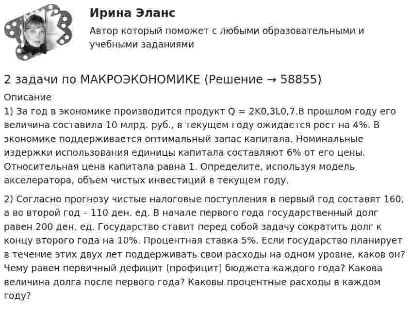      
            Описание
            1) За год в экономике производится продукт Q = 2K0,3L0,7.В прошлом году его величина составила 10 млрд. руб., в текущем году ожидается рост на 4%. В экономике поддерживается оптимальный запас капитала. Номинальные издержки использования единицы капитала составляют 6% от его цены. Относительная цена капитала равна 1. Определите, используя модель акселератора, объем чистых инвестиций в текущем году.2) Согласно прогнозу чистые налоговые поступления в первый год составят 160, а во второй год – 110 ден. ед. В начале первого года государственный долг равен 200 ден. ед. Государство ставит перед собой задачу сократить долг к концу второго года на 10%. Процентная ставка 5%. Если государство планирует в течение этих двух лет поддерживать свои расходы на одном уровне, каков он? Чему равен первичный дефицит (профицит) бюджета каждого года? Какова величина долга после первого года? Каковы процентные расходы в каждом году?   
            
            
            2 задачи по Макроэкономике2 задачи по МАКРОЭКОНОМИКЕ2 задачи по материаловедению2 задачи по Международно частному праву2 задачи по мерам пресечения2 задачи по мировой экономике2 задачи по праву2 задачи по арбитражному процессу2 задачи по ГП по основам права для гуманитарных специальностей РУДН2 задачи по гражданскому праву2 Задачи по Гражданскому праву (правовое обоснование, договор)2 задачи по ГРАЖДАНСКОМУ ПРАВУ СГЮА МАГИСТАРТУРА2 задачи по КП по основам права для гуманитарных специальностей РУДН2 задачи по криминалистике - допрос и опознание