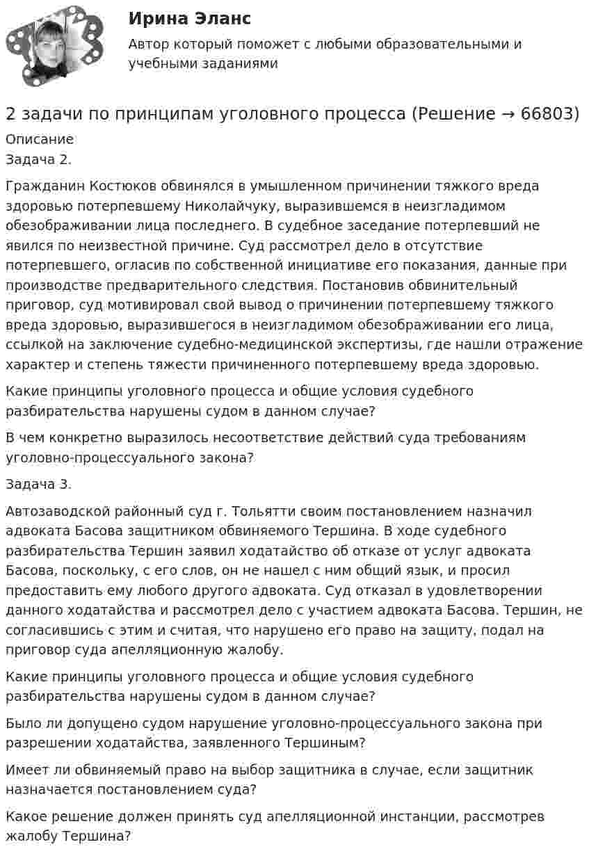     
            Описание
            	Задача 2. 	Гражданин Костюков обвинялся в умышленном причинении тяжкого вреда здоровью потерпевшему Николайчуку, выразившемся в неизгладимом обезображивании лица последнего. В судебное заседание потерпевший не явился по неизвестной причине. Суд рассмотрел дело в отсутствие потерпевшего, огласив по собственной инициативе его показания, данные при производстве предварительного следствия. Постановив обвинительный приговор, суд мотивировал свой вывод о причинении потерпевшему тяжкого вреда здоровью, выразившегося в неизгладимом обезображивании его лица, ссылкой на заключение судебно-медицинской экспертизы, где нашли отражение характер и степень тяжести причиненного потерпевшему вреда здоровью.	Какие принципы уголовного процесса и общие условия судебного разбирательства нарушены судом в данном случае?	В чем конкретно выразилось несоответствие действий суда требованиям уголовно-процессуального закона? 	Задача 3. 	Автозаводской районный суд г. Тольятти своим постановлением назначил адвоката Басова защитником обвиняемого Тершина. В ходе судебного разбирательства Тершин заявил ходатайство об отказе от услуг адвоката Басова, поскольку, с его слов, он не нашел с ним общий язык, и просил предоставить ему любого другого адвоката. Суд отказал в удовлетворении данного ходатайства и рассмотрел дело с участием адвоката Басова. Тершин, не согласившись с этим и считая, что нарушено его право на защиту, подал на приговор суда апелляционную жалобу.	Какие принципы уголовного процесса и общие условия судебного разбирательства нарушены судом в данном случае?	Было ли допущено судом нарушение уголовно-процессуального закона при разрешении ходатайства, заявленного Тершиным?	Имеет ли обвиняемый право на выбор защитника в случае, если защитник назначается постановлением суда?	Какое решение должен принять суд апелляционной инстанции, рассмотрев жалобу Тершина?    
            
            
            2 задачи по праву2 задачи по принципам уголовного процесса2 задачи по тактике допроса2 задачи по уголовному праву2 задачи по УГОЛОВНОМУ ПРАВУ2 задачи по уголовному праву (коррупционные преступления)2 задачи по уголовному праву (ст. 162 и 163 УК)2 задачи по криминалистике - допрос и опознание2 задачи по криминалистической тактике (выдвижение версий и следственный эксперимент)2 задачи по Макроэкономике2 задачи по МАКРОЭКОНОМИКЕ2 задачи по материаловедению2 задачи по Международно частному праву2 задачи по мерам пресечения