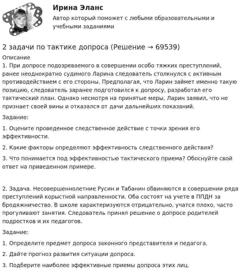     
            Описание
            1.     При допросе подозреваемого в совершении особо тяжких преступлений, ранее неоднократно судимого Ларина следователь столкнулся с активным противодействием с его стороны. Предполагая, что Ларин займет именно такую позицию, следователь заранее подготовился к допросу, разработал его тактический план. Однако несмотря на принятые меры, Ларин заявил, что не признает своей вины и отказался от дачи дальнейших показаний.Задание: 1. Оцените проведенное следственное действие с точки зрения его эффективности. 2. Какие факторы определяют эффективность следственного действия? 3.     Что понимается под эффективностью тактического приема? Обоснуйте свой ответ на приведенном примере.2.     Задача. Несовершеннолетние Русин и Табанин обвиняются в совершении ряда преступлений корыстной направленности. Оба состоят на учете в ППДН за бродяжничество. В школе характеризуются отрицательно, учатся плохо, часто прогуливают занятия. Следователь принял решение о допросе родителей подростков и их педагогов.Задание: 1. Определите предмет допроса законного представителя и педагога. 2. Дайте прогноз развития ситуации допроса. 3. Подберите наиболее эффективные приемы допроса этих лиц.   
            
            
            2 задачи по принципам уголовного процесса2 задачи по тактике допроса2 задачи по уголовному праву2 задачи по УГОЛОВНОМУ ПРАВУ2 задачи по уголовному праву (коррупционные преступления)2 задачи по уголовному праву (ст. 162 и 163 УК)2 задачи по УГОЛОВНОМЦ ПРАВУ2 задачи по криминалистической тактике (выдвижение версий и следственный эксперимент)2 задачи по Макроэкономике2 задачи по МАКРОЭКОНОМИКЕ2 задачи по материаловедению2 задачи по Международно частному праву2 задачи по мерам пресечения2 задачи по мировой экономике