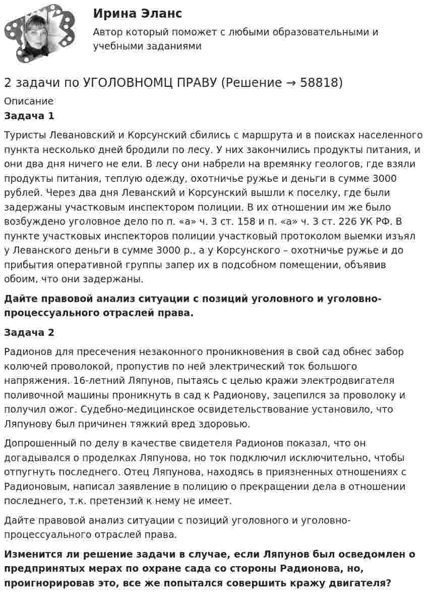      
            Описание
            Задача 1	Туристы Левановский и Корсунский сбились с маршрута и в поисках населенного пункта несколько дней бродили по лесу. У них закончились продукты питания, и они два дня ничего не ели. В лесу они набрели на времянку геологов, где взяли продукты питания, теплую одежду, охотничье ружье и деньги в сумме 3000 рублей. Через два дня Леванский и Корсунский вышли к поселку, где были задержаны участковым инспектором полиции. В их отношении им же было возбуждено уголовное дело по п. «а» ч. 3 ст. 158 и п. «а» ч. 3 ст. 226 УК РФ. В пункте участковых инспекторов полиции участковый протоколом выемки изъял у Леванского деньги в сумме 3000 р., а у Корсунского – охотничье ружье и до прибытия оперативной группы запер их в подсобном помещении, объявив обоим, что они задержаны. Дайте правовой анализ ситуации с позиций уголовного и уголовно-процессуального отраслей права.Задача 2	Радионов для пресечения незаконного проникновения в свой сад обнес забор колючей проволокой, пропустив по ней электрический ток большого напряжения. 16-летний Ляпунов, пытаясь с целью кражи электродвигателя поливочной машины проникнуть в сад к Радионову, зацепился за проволоку и получил ожог. Судебно-медицинское освидетельствование установило, что Ляпунову был причинен тяжкий вред здоровью.	Допрошенный по делу в качестве свидетеля Радионов показал, что он догадывался о проделках Ляпунова, но ток подключил исключительно, чтобы отпугнуть последнего. Отец Ляпунова, находясь в приязненных отношениях с Радионовым, написал заявление в полицию о прекращении дела в отношении последнего, т.к. претензий к нему не имеет. 	Дайте правовой анализ ситуации с позиций уголовного и уголовно-процессуального отраслей права. Изменится ли решение задачи в случае, если Ляпунов был осведомлен о предпринятых мерах по охране сада со стороны Радионова, но, проигнорировав это, все же попытался совершить кражу двигателя?    
            
            
            2 задачи по уголовному праву (ст. 162 и 163 УК)2 задачи по УГОЛОВНОМЦ ПРАВУ2 задачи по УП по основам права для гуманитарных специальностей РУДН2 задачи по физике2 задачи по ФИЗИКЕ2 задачи по физике из Савельева2 задачи по экономике2 задачи по мерам пресечения2 задачи по мировой экономике2 задачи по праву2 задачи по принципам уголовного процесса2 задачи по тактике допроса2 задачи по уголовному праву2 задачи по УГОЛОВНОМУ ПРАВУ
