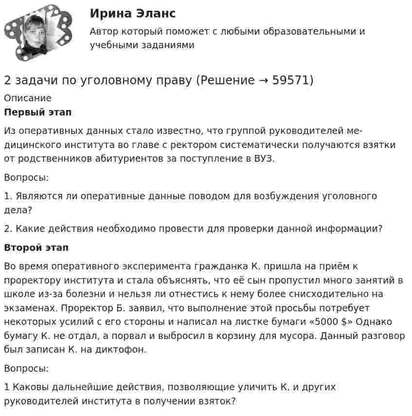      
            Описание
            	Первый этап	Из оперативных данных стало известно, что группой руководителей ме­дицинского института во главе с ректором систематически получаются взят­ки от родственников абитуриентов за поступление в ВУЗ.	Вопросы:	1. Являются ли оперативные данные поводом для возбуждения уголов­ного дела?	2. Какие действия необходимо провести для проверки данной инфор­мации?	Второй этап	Во время оперативного эксперимента гражданка К. пришла на приём к проректору института и стала объяснять, что её сын пропустил много заня­тий в школе из-за болезни и нельзя ли отнестись к нему более снисходитель­но на экзаменах. Проректор Б. заявил, что выполнение этой просьбы потре­бует некоторых усилий с его стороны и написал на листке бумаги «5000 $» Однако бумагу К. не отдал, а порвал и выбросил в корзину для мусора. Данный разговор был записан К. на диктофон.	Вопросы:	1 Каковы дальнейшие действия, позволяющие уличить К. и других руководителей института в получении взяток?   
            
            
            2 задачи по тактике допроса2 задачи по уголовному праву2 задачи по УГОЛОВНОМУ ПРАВУ2 задачи по уголовному праву (коррупционные преступления)2 задачи по уголовному праву (ст. 162 и 163 УК)2 задачи по УГОЛОВНОМЦ ПРАВУ2 задачи по УП по основам права для гуманитарных специальностей РУДН2 задачи по Макроэкономике2 задачи по МАКРОЭКОНОМИКЕ2 задачи по материаловедению2 задачи по Международно частному праву2 задачи по мерам пресечения2 задачи по мировой экономике2 задачи по праву