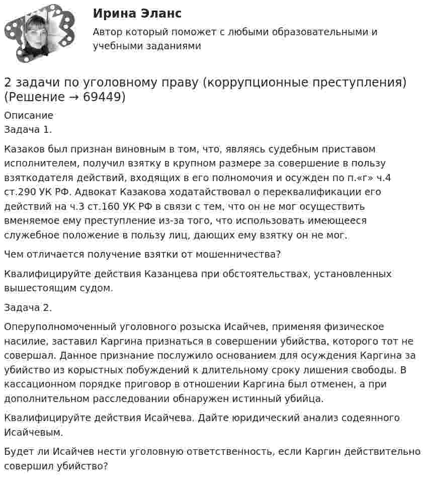     
            Описание
            	Задача 1.	Казаков был признан виновным в том, что, являясь судебным приставом исполнителем, получил взятку в крупном размере за совершение в пользу взяткодателя действий, входящих в его полномочия и осужден по п.«г» ч.4 ст.290 УК РФ. Адвокат Казакова ходатайствовал о переквалификации его действий на ч.3 ст.160 УК РФ в связи с тем, что он не мог осуществить вменяемое ему преступление из-за того, что использовать имеющееся служебное положение в пользу лиц, дающих ему взятку он не мог.	Чем отличается получение взятки от мошенничества?	Квалифицируйте действия Казанцева при обстоятельствах, установленных вышестоящим судом.	Задача 2.	Оперуполномоченный уголовного розыска Исайчев, применяя физическое насилие, заставил Каргина признаться в совершении убийства, которого тот не совершал. Данное признание послужило основанием для осуждения Каргина за убийство из корыстных побуждений к длительному сроку лишения свободы. В кассационном порядке приговор в отношении Каргина был отменен, а при дополнительном расследовании обнаружен истинный убийца.	Квалифицируйте действия Исайчева. Дайте юридический анализ содеянного Исайчевым.	Будет ли Исайчев нести уголовную ответственность, если Каргин действительно совершил убийство?   
            
            
            2 задачи по УГОЛОВНОМУ ПРАВУ2 задачи по уголовному праву (коррупционные преступления)2 задачи по уголовному праву (ст. 162 и 163 УК)2 задачи по УГОЛОВНОМЦ ПРАВУ2 задачи по УП по основам права для гуманитарных специальностей РУДН2 задачи по физике2 задачи по ФИЗИКЕ2 задачи по материаловедению2 задачи по Международно частному праву2 задачи по мерам пресечения2 задачи по мировой экономике2 задачи по праву2 задачи по принципам уголовного процесса2 задачи по тактике допроса