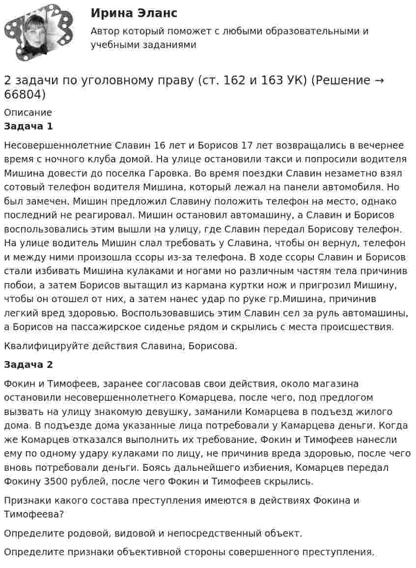    
            Описание
            Задача 1   Несовершеннолетние Славин 16 лет и Борисов 17 лет возвращались в вечернее время с ночного клуба домой. На улице остановили такси и попросили водителя Мишина довести до поселка Гаровка. Во время поездки Славин незаметно взял сотовый телефон водителя Мишина, который лежал на панели автомобиля. Но был замечен. Мишин предложил Славину положить телефон на место, однако последний не реагировал. Мишин остановил автомашину, а Славин и Борисов воспользовались этим вышли на улицу, где Славин передал Борисову телефон. На улице водитель Мишин слал требовать у Славина, чтобы он вернул, телефон и между ними произошла ссоры из-за телефона. В ходе ссоры Славин и Борисов стали избивать Мишина кулаками и ногами но различным частям тела причинив побои, а затем Борисов вытащил из кармана куртки нож и пригрозил Мишину, чтобы он отошел от них, а затем нанес удар по руке гр.Мишина, причинив легкий вред здоровью. Воспользовавшись этим Славин сел за руль автомашины, а Борисов на пассажирское сиденье рядом и скрылись с места происшествия.Квалифицируйте действия Славина, Борисова.Задача 2Фокин и Тимофеев, заранее согласовав свои действия, около магазина остановили несовершеннолетнего Комарцева, после чего, под предлогом вызвать на улицу знакомую девушку, заманили Комарцева в подъезд жилого дома. В подъезде дома указанные лица потребовали у Камарцева деньги. Когда же Комарцев отказался выполнить их требование, Фокин и Тимофеев нанесли ему по одному удару кулаками по лицу, не причинив вреда здоровью, после чего вновь потребовали деньги. Боясь дальнейшего избиения, Комарцев передал Фокину 3500 рублей, после чего Фокин и Тимофеев скрылись.Признаки какого состава преступления имеются в действиях Фокина и Тимофеева?Определите родовой, видовой и непосредственный объект.Определите признаки объективной стороны совершенного преступления.   
            
            
            2 задачи по уголовному праву (коррупционные преступления)2 задачи по уголовному праву (ст. 162 и 163 УК)2 задачи по УГОЛОВНОМЦ ПРАВУ2 задачи по УП по основам права для гуманитарных специальностей РУДН2 задачи по физике2 задачи по ФИЗИКЕ2 задачи по физике из Савельева2 задачи по Международно частному праву2 задачи по мерам пресечения2 задачи по мировой экономике2 задачи по праву2 задачи по принципам уголовного процесса2 задачи по тактике допроса2 задачи по уголовному праву