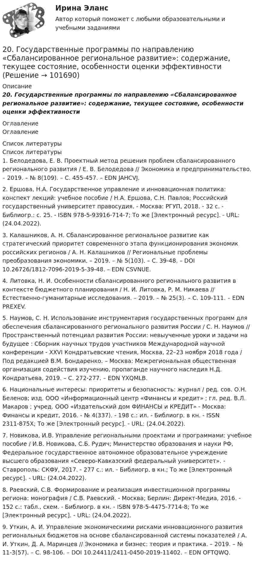       
            Описание
            20. Государственные программы по направлению «Сбалансированное региональное развитие»: содержание, текущее состояние, особенности оценки эффективности 
            Оглавление
            Оглавление 
            Список литературы
            Список литературы	1.         Белодедова, Е. В. Проектный метод решения проблем сбалансированного регионального развития / Е. В. Белодедова // Экономика и предпринимательство. – 2019. – № 8(109). – С. 455-457. – EDN JAHCVJ.	2.         Ершова, Н.А. Государственное управление и инновационная политика: конспект лекций: учебное пособие / Н.А. Ершова, С.Н. Павлов; Российский государственный университет правосудия. - Москва: РГУП, 2018. - 32 с. - Библиогр.: с. 25. - ISBN 978-5-93916-714-7; То же [Электронный ресурс]. - URL:  (24.04.2022).	3.         Калашников, А. Н. Сбалансированное региональное развитие как стратегический приоритет современного этапа функционирования экономик российских регионов / А. Н. Калашников // Региональные проблемы преобразования экономики. – 2019. – № 5(103). – С. 39-48. – DOI 10.26726/1812-7096-2019-5-39-48. – EDN CSVNUE.	4.         Литовка, Н. И. Особенности сбалансированного регионального развития в контексте бюджетного планирования / Н. И. Литовка, Р. М. Никаева // Естественно-гуманитарные исследования. – 2019. – № 25(3). – С. 109-111. – EDN PREXEV.	5.         Наумов, С. Н. Использование инструментария государственных программ для обеспечения сбалансированного регионального развития России / С. Н. Наумов // Пространственный потенциал развития России: невыученные уроки и задачи на будущее : Сборник научных трудов участников Международной научной конференции - XXVI Кондратьевские чтения, Москва, 22–23 ноября 2018 года / Под редакцией В.М. Бондаренко. – Москва: Межрегиональная общественная организация содействия изучению, пропаганде научного наследия Н.Д. Кондратьева, 2019. – С. 272-277. – EDN YXQMLB.	6.         Национальные интересы: приоритеты и безопасность: журнал / ред. сов. О.Н. Беленов; изд. ООО «Информационный центр «Финансы и кредит» ; гл. ред. В.Л. Макаров ; учред. ООО «Издательский дом ФИНАНСЫ и КРЕДИТ» - Москва: Финансы и кредит, 2016. - № 4(337). - 198 с.: ил. - Библиогр. в кн. - ISSN 2311-875X; То же [Электронный ресурс]. - URL:  (24.04.2022).	7.         Новикова, И.В. Управление региональными проектами и программами: учебное пособие / И.В. Новикова, С.Б. Рудич; Министерство образования и науки РФ, Федеральное государственное автономное образовательное учреждение высшего образования «Северо-Кавказский федеральный университет». - Ставрополь: СКФУ, 2017. - 277 с.: ил. - Библиогр. в кн.; То же [Электронный ресурс]. - URL:  (24.04.2022).	8.         Раевский, С.В. Формирование и реализация инвестиционной программы региона: монография / С.В. Раевский. - Москва; Берлин: Директ-Медиа, 2016. - 152 с.: табл., схем. - Библиогр. в кн. - ISBN 978-5-4475-7714-8; То же [Электронный ресурс]. - URL:  (24.04.2022).	9.         Уткин, А. И. Управление экономическими рисками инновационного развития региональных бюджетов на основе сбалансированной системы показателей / А. И. Уткин, Д. А. Маринцев // Экономика и бизнес: теория и практика. – 2019. – № 11-3(57). – С. 98-106. – DOI 10.24411/2411-0450-2019-11402. – EDN OFTQWQ.  