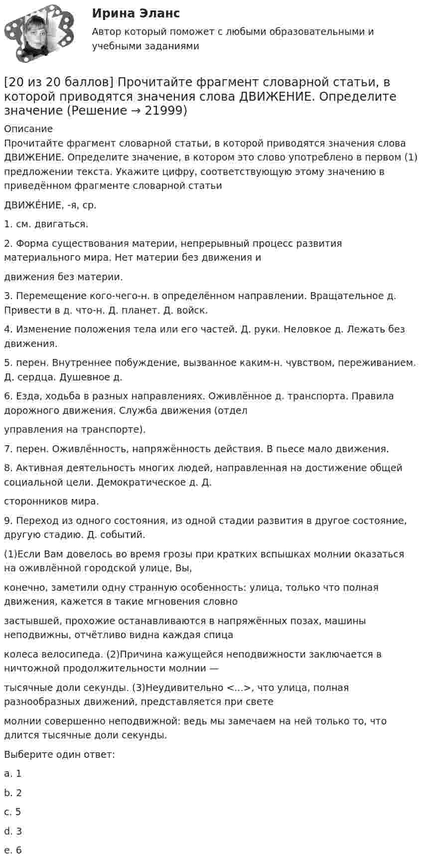     
          Описание
          Прочитайте фрагмент словарной статьи, в которой приводятся значения слова ДВИЖЕНИЕ. Определите значение, в котором это слово употреблено в первом (1) предложении текста. Укажите цифру, соответствующую этому значению в приведённом фрагменте словарной статьиДВИЖЕ́НИЕ, -я, ср.1. см. двигаться.2. Форма существования материи, непрерывный процесс развития материального мира. Нет материи без движения идвижения без материи.3. Перемещение кого-чего-н. в определённом направлении. Вращательное д. Привести в д. что-н. Д. планет. Д. войск.4. Изменение положения тела или его частей. Д. руки. Неловкое д. Лежать без движения.5. перен. Внутреннее побуждение, вызванное каким-н. чувством, переживанием. Д. сердца. Душевное д.6. Езда, ходьба в разных направлениях. Оживлённое д. транспорта. Правила дорожного движения. Служба движения (отделуправления на транспорте).7. перен. Оживлённость, напряжённость действия. В пьесе мало движения.8. Активная деятельность многих людей, направленная на достижение общей социальной цели. Демократическое д. Д.сторонников мира.9. Переход из одного состояния, из одной стадии развития в другое состояние, другую стадию. Д. событий.(1)Если Вам довелось во время грозы при кратких вспышках молнии оказаться на оживлённой городской улице, Вы,конечно, заметили одну странную особенность: улица, только что полная движения, кажется в такие мгновения словнозастывшей, прохожие останавливаются в напряжённых позах, машины неподвижны, отчётливо видна каждая спицаколеса велосипеда. (2)Причина кажущейся неподвижности заключается в ничтожной продолжительности молнии —тысячные доли секунды. (3)Неудивительно <...>, что улица, полная разнообразных движений, представляется при светемолнии совершенно неподвижной: ведь мы замечаем на ней только то, что длится тысячные доли секунды.Выберите один ответ:a. 1b. 2c. 5d. 3e. 6   
            
            
            [20 из 20 баллов] Найти прибыль от 30000 рублей положенных на депозит на 3 года под 10% годовых, если в конце каждого года проценты добавлялись[20 из 20 баллов] Прочитайте фрагмент словарной статьи, в которой приводятся значения слова ДВИЖЕНИЕ. Определите значение20. Используя термохимическое уравнение  Fe₂O₃(к) + 3CO(г) = 2Fe(к) + 3CO₂(г) + 26,8 кДж,  вычислите теплоту образования оксида железа (III).20 классических фильмов для просмотра20 сентября 2018  г. Светлакова обратилась в  отдел полиции  с письменным заявлением о том, что у нее из квартиры была украдена крупная сумма денег. 210. Какой гальванический элемент называется концентрационным? Составьте схему, напишите ионно-электронные уравнения электродных процессов и вычислите ЭДС гальванического элемента, состоящего из двух медных электродов, опущенных в растворы сульфата 21.1. Найти модуль разности векторов |a – b| и косинус угла ? между векторами a и b.21.2. Найти модуль суммы векторов |a + b| и модуль векторного произведения |[axb]|.208. Рассмотрите катодные и анодные процессы при электролизе водных растворов веществ с инертными электродами. Рассчитайте массу или (и) объем (при нормальных условиях для газов) продуктов, выделяющихся на электродах при пропускании через раствор209. Алюминиевый электрод в растворе соли имеет электродный потенциал  = -1,66 В. Вычислите активность ионов Al³⁺, моль/л.  Ответ: 0,095 моль/л.20 августа 2015 года за назначением страховой пенсии по инвалидности обратился гражданин Торопов. 15 января 2011 года его признали инвалидом 2 группы. Страховой стаж Торопова составляет 6 месяцев. Имеет ли гражданин Торопов право на получение стра...20. а) Напишите уравнения реакций, при помощи которых можно осуществить следующие превращения:   Zn → ZnCl₂ → Zn(OH)₂ → ZnO → K₂ZnO₂.   б) Напишите уравнения реакций образования солей: Ca₃(PO₄)₂; Fe₂(SO₄)₃; Ba(NO₃)₂ в результате[20 баллов из 20] Решите задачу. Делопроизводитель решил изучить ГОСТ Р 7.0.97-2016. Национальный стандарт Российской Федерации. Система стандартов по информации, библиотечному и издательскому делу. Организационно-распорядительная документация. [20 из 20 баллов] Выберите художественные средства, которые были использованы автором в приведенных строках из стихотворения «Клеветникам России»[20 из 20 баллов] Выполните задание. Выберите один правильный ответ  Делопроизводителю необходимо изучить ГОСТ Р 7.0.8-2013. Национальный стандарт Российской Федерации.