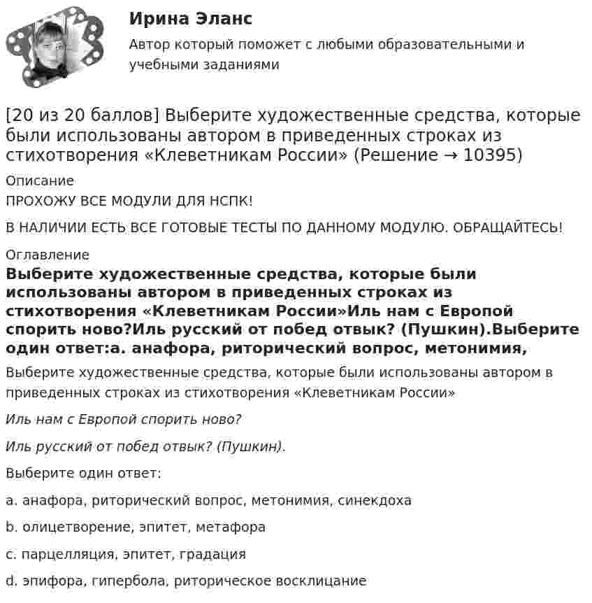     
          Описание
          ПРОХОЖУ ВСЕ МОДУЛИ ДЛЯ НСПК!В НАЛИЧИИ ЕСТЬ ВСЕ ГОТОВЫЕ ТЕСТЫ ПО ДАННОМУ МОДУЛЮ. ОБРАЩАЙТЕСЬ! 
          Оглавление
          Выберите художественные средства, которые были использованы автором в приведенных строках из стихотворения «Клеветникам России»Иль нам с Европой спорить ново?Иль русский от побед отвык? (Пушкин).Выберите один ответ:a. анафора, риторический вопрос, метонимия, синекдоха b. олицетворение, эпитет, метафораc. парцелляция, эпитет, градацияd. эпифора, гипербола, риторическое восклицание 
            
            
            [20 баллов из 20] Решите задачу. Делопроизводитель решил изучить ГОСТ Р 7.0.97-2016. Национальный стандарт Российской Федерации. Система стандартов по информации, библиотечному и издательскому делу. Организационно-распорядительная документация. [20 из 20 баллов] Выберите художественные средства, которые были использованы автором в приведенных строках из стихотворения «Клеветникам России»[20 из 20 баллов] Выполните задание. Выберите один правильный ответ  Делопроизводителю необходимо изучить ГОСТ Р 7.0.8-2013. Национальный стандарт Российской Федерации.[20 из 20 баллов] Дана следующая статистическая таблица  хi 1 2 3 4 5  ni 2 5 2 8 3  Установите соответствие между величинами и их значениями[20 из 20 баллов] Найти прибыль от 30000 рублей положенных на депозит на 3 года под 10% годовых, если в конце каждого года проценты добавлялись[20 из 20 баллов] Прочитайте фрагмент словарной статьи, в которой приводятся значения слова ДВИЖЕНИЕ. Определите значение20. Используя термохимическое уравнение  Fe₂O₃(к) + 3CO(г) = 2Fe(к) + 3CO₂(г) + 26,8 кДж,  вычислите теплоту образования оксида железа (III).207. Определить количество вещества n водорода, заполняющего сосуд объёмом V = 3 л, если концентрация молекул газа в сосуде n = 2•1018 м-3. 217. Определите относительную молекулярную массу Mr газа, если при температу-ре T = 154 К и давлении p = 2,8 МПа он имеет плотность r = 6,1 кг/м3.207. Составьте схему гальванического элемента, в основе которого лежит химическая реакция, протекающая по уравнению  Zn + Pb(NO₃)₂ → Zn(NO₃)₂ + Pb  Напишите ионно-электронное уравнение электродных процессов и вычислите ЭДС этого элемента, если208. Вычислите величину потенциала окислительно-восстановительного электрода Pt|Fe³⁺,Fe²⁺, если  = +0,77 В, а активности ионов железа в растворе соответственно равны  = 0,001 моль/л, и = 0,1 моль/л.   Ответ: 0,652 В.208. По длинному прямому проводу течёт ток. Вблизи провода расположена квадратная рамка из тонкого провода сопротивлением R = 0,02 Ом. Провод лежит в плоскости рамки и параллелен двум её сторонам, расстояния до которых от провода соответственно равны a1 = 10см и a2 = 20 см. Найти силу тока в проводе, если при его выключении через рамку протекло количество электричества Dq = 693 мкКл.208. Рассмотрите катодные и анодные процессы при электролизе водных растворов веществ с инертными электродами. Рассчитайте массу или (и) объем (при нормальных условиях для газов) продуктов, выделяющихся на электродах при пропускании через раствор209. Алюминиевый электрод в растворе соли имеет электродный потенциал  = -1,66 В. Вычислите активность ионов Al³⁺, моль/л.  Ответ: 0,095 моль/л.20 августа 2015 года за назначением страховой пенсии по инвалидности обратился гражданин Торопов. 15 января 2011 года его признали инвалидом 2 группы. Страховой стаж Торопова составляет 6 месяцев. Имеет ли гражданин Торопов право на получение стра...