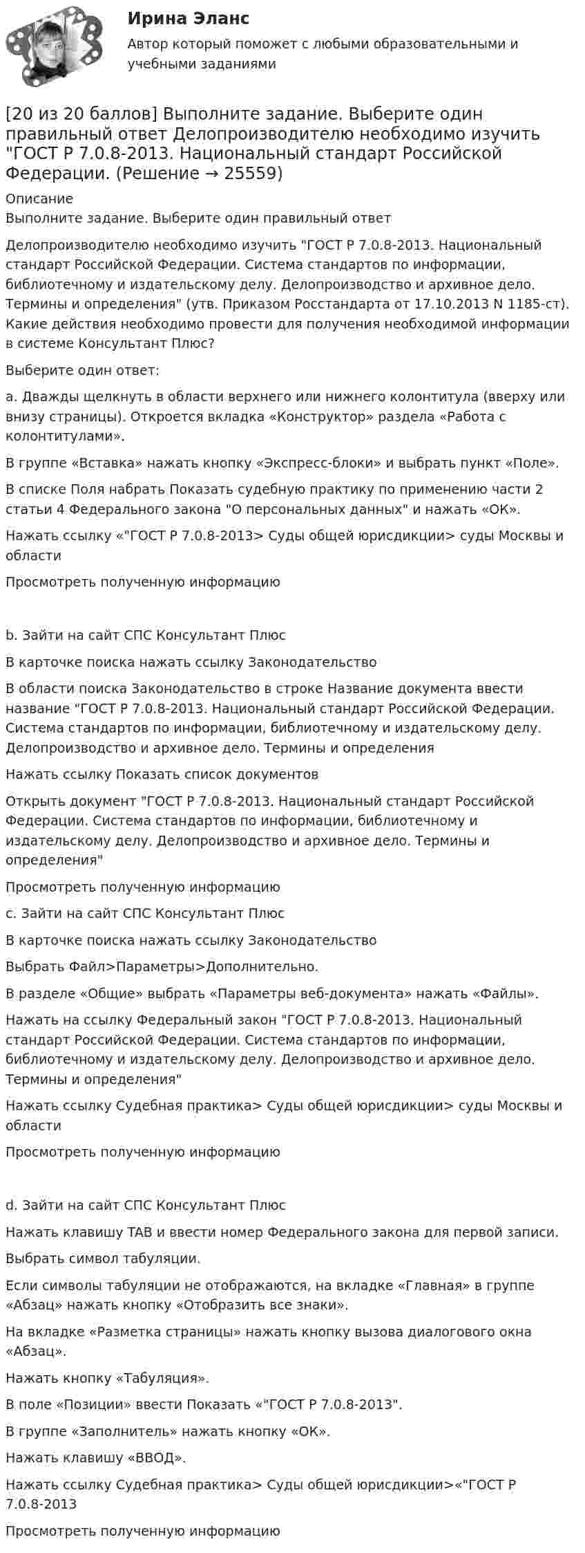     
          Описание
          Выполните задание. Выберите один правильный ответДелопроизводителю необходимо изучить ГОСТ Р 7.0.8-2013. Национальный стандарт Российской Федерации. Система стандартов по информации, библиотечному и издательскому делу. Делопроизводство и архивное дело. Термины и определения (утв. Приказом Росстандарта от 17.10.2013 N 1185-ст). Какие действия необходимо провести для получения необходимой информации в системе Консультант Плюс?Выберите один ответ:a. Дважды щелкнуть в области верхнего или нижнего колонтитула (вверху или внизу страницы). Откроется вкладка «Конструктор» раздела «Работа с колонтитулами». В группе «Вставка» нажать кнопку «Экспресс-блоки» и выбрать пункт «Поле».В списке Поля набрать Показать судебную практику по применению части 2 статьи 4 Федерального закона О персональных данных и нажать «ОК».Нажать ссылку «ГОСТ Р 7.0.8-2013> Суды общей юрисдикции> суды Москвы и областиПросмотреть полученную информациюb. Зайти на сайт СПС Консультант ПлюсВ карточке поиска нажать ссылку ЗаконодательствоВ области поиска Законодательство в строке Название документа ввести название ГОСТ Р 7.0.8-2013. Национальный стандарт Российской Федерации. Система стандартов по информации, библиотечному и издательскому делу. Делопроизводство и архивное дело. Термины и определенияНажать ссылку Показать список документовОткрыть документ ГОСТ Р 7.0.8-2013. Национальный стандарт Российской Федерации. Система стандартов по информации, библиотечному и издательскому делу. Делопроизводство и архивное дело. Термины и определенияПросмотреть полученную информацию c. Зайти на сайт СПС Консультант ПлюсВ карточке поиска нажать ссылку ЗаконодательствоВыбрать Файл>Параметры>Дополнительно.В разделе «Общие» выбрать «Параметры веб-документа» нажать «Файлы».Нажать на ссылку Федеральный закон ГОСТ Р 7.0.8-2013. Национальный стандарт Российской Федерации. Система стандартов по информации, библиотечному и издательскому делу. Делопроизводство и архивное дело. Термины и определенияНажать ссылку Судебная практика> Суды общей юрисдикции> суды Москвы и областиПросмотреть полученную информациюd. Зайти на сайт СПС Консультант ПлюсНажать клавишу TAB и ввести номер Федерального закона для первой записи.Выбрать символ табуляции.Если символы табуляции не отображаются, на вкладке «Главная» в группе «Абзац» нажать кнопку «Отобразить все знаки».На вкладке «Разметка страницы» нажать кнопку вызова диалогового окна «Абзац».Нажать кнопку «Табуляция».В поле «Позиции» ввести Показать «ГОСТ Р 7.0.8-2013.В группе «Заполнитель» нажать кнопку «ОК».Нажать клавишу «ВВОД».Нажать ссылку Судебная практика> Суды общей юрисдикции>«ГОСТ Р 7.0.8-2013Просмотреть полученную информацию  
            
            
            [20 из 20 баллов] Выберите художественные средства, которые были использованы автором в приведенных строках из стихотворения «Клеветникам России»[20 из 20 баллов] Выполните задание. Выберите один правильный ответ  Делопроизводителю необходимо изучить ГОСТ Р 7.0.8-2013. Национальный стандарт Российской Федерации.[20 из 20 баллов] Дана следующая статистическая таблица  хi 1 2 3 4 5  ni 2 5 2 8 3  Установите соответствие между величинами и их значениями[20 из 20 баллов] Найти прибыль от 30000 рублей положенных на депозит на 3 года под 10% годовых, если в конце каждого года проценты добавлялись[20 из 20 баллов] Прочитайте фрагмент словарной статьи, в которой приводятся значения слова ДВИЖЕНИЕ. Определите значение20. Используя термохимическое уравнение  Fe₂O₃(к) + 3CO(г) = 2Fe(к) + 3CO₂(г) + 26,8 кДж,  вычислите теплоту образования оксида железа (III).20 классических фильмов для просмотра207. Составьте схему гальванического элемента, в основе которого лежит химическая реакция, протекающая по уравнению  Zn + Pb(NO₃)₂ → Zn(NO₃)₂ + Pb  Напишите ионно-электронное уравнение электродных процессов и вычислите ЭДС этого элемента, если208. Вычислите величину потенциала окислительно-восстановительного электрода Pt|Fe³⁺,Fe²⁺, если  = +0,77 В, а активности ионов железа в растворе соответственно равны  = 0,001 моль/л, и = 0,1 моль/л.   Ответ: 0,652 В.208. По длинному прямому проводу течёт ток. Вблизи провода расположена квадратная рамка из тонкого провода сопротивлением R = 0,02 Ом. Провод лежит в плоскости рамки и параллелен двум её сторонам, расстояния до которых от провода соответственно равны a1 = 10см и a2 = 20 см. Найти силу тока в проводе, если при его выключении через рамку протекло количество электричества Dq = 693 мкКл.208. Рассмотрите катодные и анодные процессы при электролизе водных растворов веществ с инертными электродами. Рассчитайте массу или (и) объем (при нормальных условиях для газов) продуктов, выделяющихся на электродах при пропускании через раствор209. Алюминиевый электрод в растворе соли имеет электродный потенциал  = -1,66 В. Вычислите активность ионов Al³⁺, моль/л.  Ответ: 0,095 моль/л.20 августа 2015 года за назначением страховой пенсии по инвалидности обратился гражданин Торопов. 15 января 2011 года его признали инвалидом 2 группы. Страховой стаж Торопова составляет 6 месяцев. Имеет ли гражданин Торопов право на получение стра...20. а) Напишите уравнения реакций, при помощи которых можно осуществить следующие превращения:   Zn → ZnCl₂ → Zn(OH)₂ → ZnO → K₂ZnO₂.   б) Напишите уравнения реакций образования солей: Ca₃(PO₄)₂; Fe₂(SO₄)₃; Ba(NO₃)₂ в результате