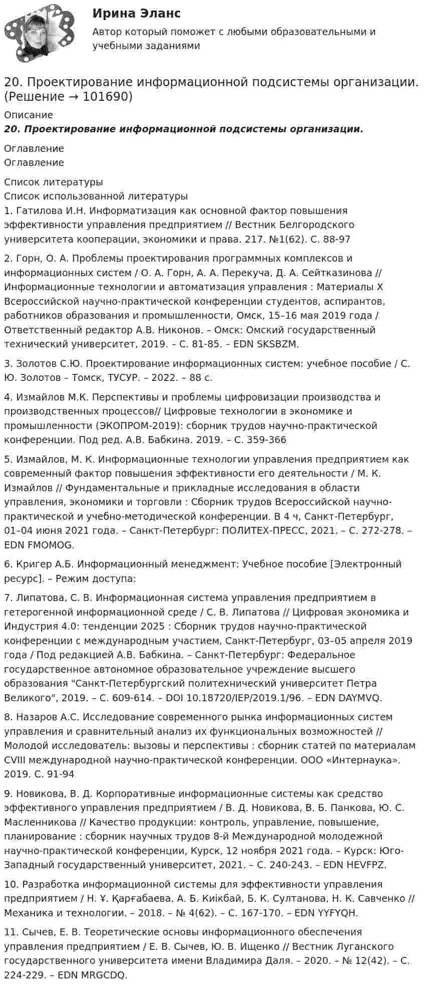       
            Описание
            20.    Проектирование информационной подсистемы организации. 
            Оглавление
            Оглавление 
            Список литературы
            Список использованной литературы	1.         Гатилова И.Н. Информатизация как основной фактор повышения эффективности управления предприятием // Вестник Белгородского университета кооперации, экономики и права. 217. №1(62). С. 88-97	2.         Горн, О. А. Проблемы проектирования программных комплексов и информационных систем / О. А. Горн, А. А. Перекуча, Д. А. Сейтказинова // Информационные технологии и автоматизация управления : Материалы X Всероссийской научно-практической конференции студентов, аспирантов, работников образования и промышленности, Омск, 15–16 мая 2019 года / Ответственный редактор А.В. Никонов. – Омск: Омский государственный технический университет, 2019. – С. 81-85. – EDN SKSBZM.	3.         Золотов С.Ю. Проектирование информационных систем: учебное пособие / С. Ю. Золотов – Томск, ТУСУР. – 2022. – 88 с.	4.         Измайлов М.К. Перспективы и проблемы цифровизации производства и производственных процессов// Цифровые технологии в экономике и промышленности (ЭКОПРОМ-2019): сборник трудов научно-практической конференции. Под ред. А.В. Бабкина. 2019. – С. 359-366 	5.         Измайлов, М. К. Информационные технологии управления предприятием как современный фактор повышения эффективности его деятельности / М. К. Измайлов // Фундаментальные и прикладные исследования в области управления, экономики и торговли : Сборник трудов Всероссийской научно-практической и учебно-методической конференции. В 4 ч, Санкт-Петербург, 01–04 июня 2021 года. – Санкт-Петербург: ПОЛИТЕХ-ПРЕСС, 2021. – С. 272-278. – EDN FMOMOG.	6.         Кригер А.Б. Информационный менеджмент: Учебное пособие [Электронный ресурс]. – Режим доступа:  	7.         Липатова, С. В. Информационная система управления предприятием в гетерогенной информационной среде / С. В. Липатова // Цифровая экономика и Индустрия 4.0: тенденции 2025 : Сборник трудов научно-практической конференции с международным участием, Санкт-Петербург, 03–05 апреля 2019 года / Под редакцией А.В. Бабкина. – Санкт-Петербург: Федеральное государственное автономное образовательное учреждение высшего образования Санкт-Петербургский политехнический университет Петра Великого, 2019. – С. 609-614. – DOI 10.18720/IEP/2019.1/96. – EDN DAYMVQ.	8.         Назаров А.С. Исследование современного рынка информационных систем управления и сравнительный анализ их функциональных возможностей // Молодой исследователь: вызовы и перспективы : сборник статей по материалам CVIII международной научно-практической конференции. ООО «Интернаука». 2019. С. 91-94	9.         Новикова, В. Д. Корпоративные информационные системы как средство эффективного управления предприятием / В. Д. Новикова, В. Б. Панкова, Ю. С. Масленникова // Качество продукции: контроль, управление, повышение, планирование : сборник научных трудов 8-й Международной молодежной научно-практической конференции, Курск, 12 ноября 2021 года. – Курск: Юго-Западный государственный университет, 2021. – С. 240-243. – EDN HEVFPZ.	10.     Разработка информационной системы для эффективности управления предприятием / Н. Ұ. Қарғабаева, А. Б. Киікбай, Б. К. Султанова, Н. К. Савченко // Механика и технологии. – 2018. – № 4(62). – С. 167-170. – EDN YYFYQH.	11.     Сычев, Е. В. Теоретические основы информационного обеспечения управления предприятием / Е. В. Сычев, Ю. В. Ищенко // Вестник Луганского государственного университета имени Владимира Даля. – 2020. – № 12(42). – С. 224-229. – EDN MRGCDQ. 