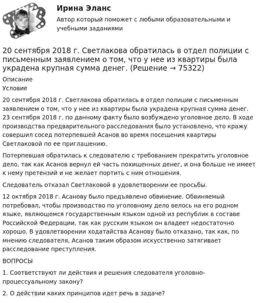      
            Описание
            	Условие	20 сентября 2018 г. Светлакова обратилась в отдел полиции с письменным заявлением о том, что у нее из квартиры была украдена крупная сумма денег. 23 сентября 2018 г. по данному факту было возбуждено уголовное дело. В ходе производства предварительного расследования было установлено, что кражу совершил сосед потерпевшей Асанов во время посещения квартиры Светлаковой по ее приглашению. 	Потерпевшая обратилась к следователю с требованием прекратить уголовное дело, так как Асанов вернул ей часть похищенных денег, и она больше не имеет к нему претензий и не желает портить с ним отношения. 	Следователь отказал Светлаковой в удовлетворении ее просьбы. 	12 октября 2018 г. Асанову было предъявлено обвинение. Обвиняемый потребовал, чтобы производство по уголовному дело велось на его родном языке, являющемся государственным языком одной из республик в составе Российской Федерации, так как русским языком он владеет недостаточно хорошо. В удовлетворении ходатайства Асанову было отказано, так как, по мнению следователя, Асанов таким образом искусственно затягивает расследование преступления. 	ВОПРОСЫ	1. Соответствуют ли действия и решения следователя уголовно-процессуальному закону?	2. О действии каких принципов идет речь в задаче?   
            
            
            20 классических фильмов для просмотра20 сентября 2018  г. Светлакова обратилась в  отдел полиции  с письменным заявлением о том, что у нее из квартиры была украдена крупная сумма денег. 210. Какой гальванический элемент называется концентрационным? Составьте схему, напишите ионно-электронные уравнения электродных процессов и вычислите ЭДС гальванического элемента, состоящего из двух медных электродов, опущенных в растворы сульфата 21.1. Найти модуль разности векторов |a – b| и косинус угла ? между векторами a и b.21.2. Найти модуль суммы векторов |a + b| и модуль векторного произведения |[axb]|.211. Составьте схемы двух гальванических элементов, в одном из которых цинк был бы катодом, а в другом – анодом. Напишите для каждого из этих элементов ионно-электронные уравнения реакций, протекающих на катоде и аноде.212. При какой активности ионов Mn²⁺ (моль/л) потенциал марганцевого электрода будет на 0,018 В меньше его стандартного электродного потенциала? Ответ: 0,25 моль/л.212. Рассмотрите катодные и анодные процессы при электролизе водных растворов веществ с инертными электродами. Рассчитайте массу или (и) объем (при нормальных условиях для газов) продуктов, выделяющихся на электродах при пропускании через раствор в 20. а) Напишите уравнения реакций, при помощи которых можно осуществить следующие превращения:   Zn → ZnCl₂ → Zn(OH)₂ → ZnO → K₂ZnO₂.   б) Напишите уравнения реакций образования солей: Ca₃(PO₄)₂; Fe₂(SO₄)₃; Ba(NO₃)₂ в результате[20 баллов из 20] Решите задачу. Делопроизводитель решил изучить ГОСТ Р 7.0.97-2016. Национальный стандарт Российской Федерации. Система стандартов по информации, библиотечному и издательскому делу. Организационно-распорядительная документация. [20 из 20 баллов] Выберите художественные средства, которые были использованы автором в приведенных строках из стихотворения «Клеветникам России»[20 из 20 баллов] Выполните задание. Выберите один правильный ответ  Делопроизводителю необходимо изучить ГОСТ Р 7.0.8-2013. Национальный стандарт Российской Федерации.[20 из 20 баллов] Дана следующая статистическая таблица  хi 1 2 3 4 5  ni 2 5 2 8 3  Установите соответствие между величинами и их значениями[20 из 20 баллов] Найти прибыль от 30000 рублей положенных на депозит на 3 года под 10% годовых, если в конце каждого года проценты добавлялись[20 из 20 баллов] Прочитайте фрагмент словарной статьи, в которой приводятся значения слова ДВИЖЕНИЕ. Определите значение