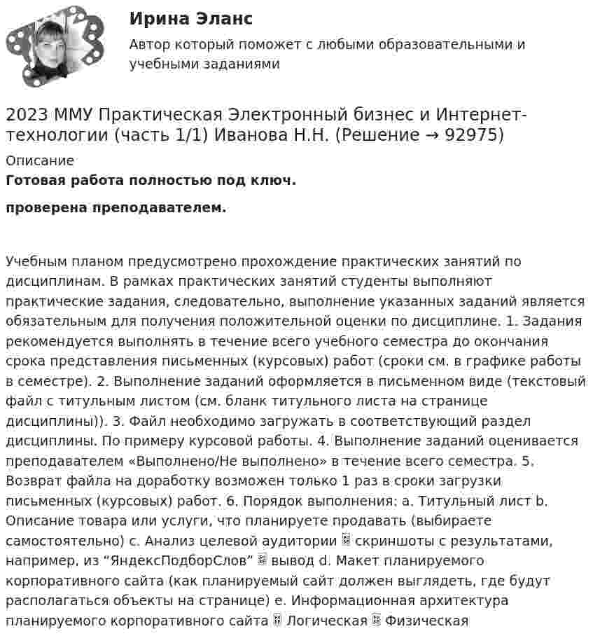    
            Описание
            Готовая работа полностью под ключ.проверена преподавателем.Учебным планом предусмотрено прохождение практических занятий по дисциплинам. В рамках практических занятий студенты выполняют практические задания, следовательно, выполнение указанных заданий является обязательным для получения положительной оценки по дисциплине. 1. Задания рекомендуется выполнять в течение всего учебного семестра до окончания срока представления письменных (курсовых) работ (сроки см. в графике работы в семестре). 2. Выполнение заданий оформляется в письменном виде (текстовый файл с титульным листом (см. бланк титульного листа на странице дисциплины)). 3. Файл необходимо загружать в соответствующий раздел дисциплины. По примеру курсовой работы. 4. Выполнение заданий оценивается преподавателем «Выполнено/Не выполнено» в течение всего семестра. 5. Возврат файла на доработку возможен только 1 раз в сроки загрузки письменных (курсовых) работ. 6. Порядок выполнения: a. Титульный лист b. Описание товара или услуги, что планируете продавать (выбираете самостоятельно) c. Анализ целевой аудитории  скриншоты с результатами, например, из “ЯндексПодборСлов”  вывод d. Макет планируемого корпоративного сайта (как планируемый сайт должен выглядеть, где будут располагаться объекты на странице) e. Информационная архитектура планируемого корпоративного сайта  Логическая  Физическая   
            
            
            2023 ММУ Практическая Трудовое право2023 ММУ Практическая Электронный бизнес и Интернет-технологии (часть 1/1) Иванова Н.Н.202. Дана реакция ROH(ж) + ROH(ж) ⟶ ROR(ж) + H2O(ж). Как повлияет на положение равновесия отгонка в ходе реакции эфира ROR из реакционной массы?202. Дана реакция ROH(ж) + ROH(ж) ⟶ ROR(ж) + H₂O(ж). Как повлияет на положение равновесия отгонка в ходе реакции эфира ROR из реакционной массы? 202. Для гальванического элемента (–) Cr | Cr³⁺ || 2H⁺ | H₂, Fe (+) напишите уравнения электродных процессов и рассчитайте реальную ЭДС с учетом перенапряжения выделения водорода, если активность ионов хрома 1∙10⁻² моль/л, а ионов водорода 1,0 моль/л203. Алюминиевая и медная пластины соединены внешним проводником и опущены в раствор серной кислоты. Составьте схему гальванического элемента и напишите ионно-электронные уравнения электродных процессов, протекающих на аноде и на катоде.204. Вычислите электродный потенциал водородного электрода в кислой среде при 2 атм и [H⁺] = 1 моль/л.  Ответ: -9∙10⁻³ В.1.Электрофильтру предшествует циклон с эффективностью улавливания пыли 0,9. Какова должна быть минимальная эффективность электрофильтра для получения эффективности всей системы 0,98?1. Элементы линейной алгебры и аналитической геометрии 11-20. Даны координаты вершин пирамиды А1А2А3А4. Найти: 1) длину ребра А1А2; 2) угол между рёбрами А1А2 и А1А4; 3) угол между ребром А1А4 и гранью А1А2А3; 4) площадь грани А1А2А3; 5) объём пирамиды;1. Энергия, переносимая плоской электромагнитной волной в вакууме за время 1 мин через площадку 10 см2, расположенную перпендикулярно к направлению распространения волны, составляет 8,0·10-11 Дж. Определить амплитуды напряженностей электрического и магнитного полей. Считать T << t, где T – период волны200. а) Определите степени окисления титана в следующих частицах:  Ti⁰; (TiOH)²⁺; (TiO₃)²⁻; (TiO)²⁺.  б) На основании электронных уравнений расставьте коэффициенты в уравнениях реакций:  Ti + H₂SO₄(конц.) → TiSO₄ + S + H₂O;  Cd + KMnO₄ +200. Дана система реакций, протекающих в газовой фазе  CO(г) + 2H₂(г) ↔ CH₃OH(г)                      (1)  CH₃OH + CH₃OH ↔ CH₃OCH₃ + H₂O      (2)  Как повлияет на соотношение продуктов этих реакций: а) увеличение давления, б) увеличение 200+ ответов по Технической Термодинамике200. ЭДС цепи (–) Fe | [Fe²⁺] = 0,1 М || [Ag⁺] = x М | Ag (+) равна 1,152 В. Вычислите х.