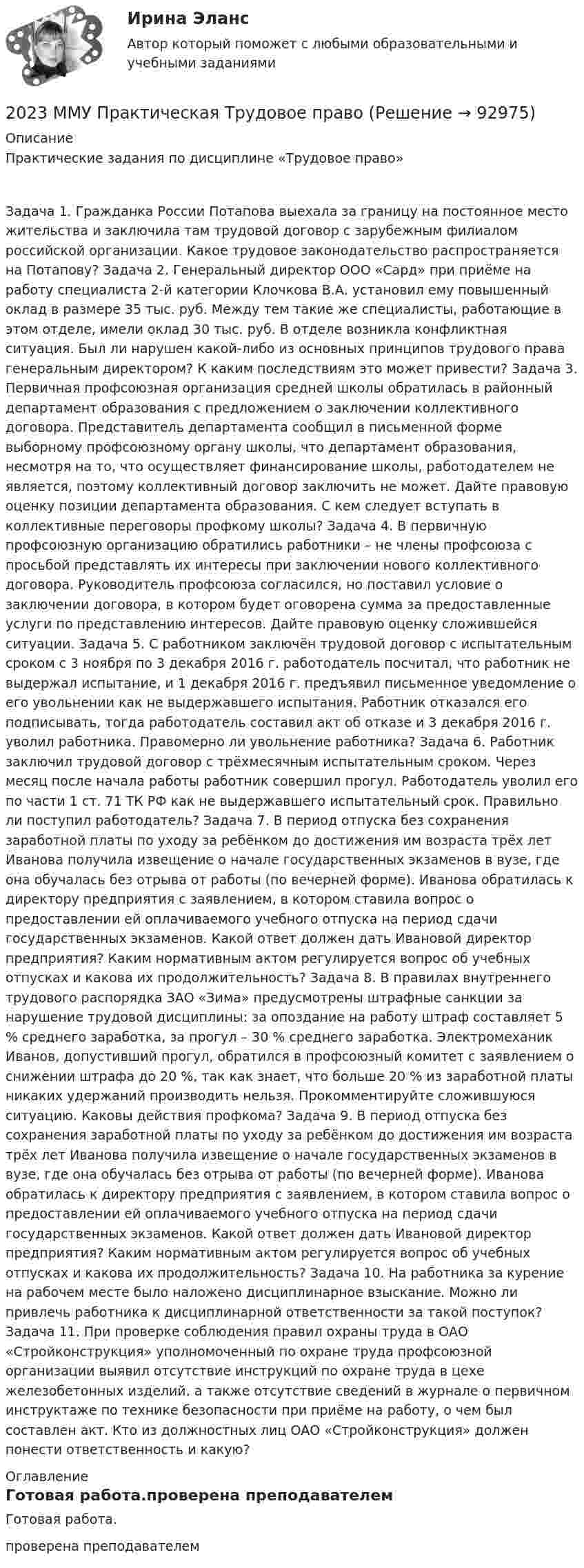      
            Описание
            Практические задания по дисциплине «Трудовое право» Задача 1. Гражданка России Потапова выехала за границу на постоянное место жительства и заключила там трудовой договор с зарубежным филиалом российской организации. Какое трудовое законодательство распространяется на Потапову? Задача 2. Генеральный директор ООО «Сард» при приёме на работу специалиста 2-й категории Клочкова В.А. установил ему повышенный оклад в размере 35 тыс. руб. Между тем такие же специалисты, работающие в этом отделе, имели оклад 30 тыс. руб. В отделе возникла конфликтная ситуация. Был ли нарушен какой-либо из основных принципов трудового права генеральным директором? К каким последствиям это может привести? Задача 3. Первичная профсоюзная организация средней школы обратилась в районный департамент образования с предложением о заключении коллективного договора. Представитель департамента сообщил в письменной форме выборному профсоюзному органу школы, что департамент образования, несмотря на то, что осуществляет финансирование школы, работодателем не является, поэтому коллективный договор заключить не может. Дайте правовую оценку позиции департамента образования. С кем следует вступать в коллективные переговоры профкому школы? Задача 4. В первичную профсоюзную организацию обратились работники – не члены профсоюза с просьбой представлять их интересы при заключении нового коллективного договора. Руководитель профсоюза согласился, но поставил условие о заключении договора, в котором будет оговорена сумма за предоставленные услуги по представлению интересов. Дайте правовую оценку сложившейся ситуации. Задача 5. С работником заключён трудовой договор с испытательным сроком с 3 ноября по 3 декабря 2016 г. работодатель посчитал, что работник не выдержал испытание, и 1 декабря 2016 г. предъявил письменное уведомление о его увольнении как не выдержавшего испытания. Работник отказался его подписывать, тогда работодатель составил акт об отказе и 3 декабря 2016 г. уволил работника. Правомерно ли увольнение работника? Задача 6. Работник заключил трудовой договор с трёхмесячным испытательным сроком. Через месяц после начала работы работник совершил прогул. Работодатель уволил его по части 1 ст. 71 ТК РФ как не выдержавшего испытательный срок. Правильно ли поступил работодатель? Задача 7. В период отпуска без сохранения заработной платы по уходу за ребёнком до достижения им возраста трёх лет Иванова получила извещение о начале государственных экзаменов в вузе, где она обучалась без отрыва от работы (по вечерней форме). Иванова обратилась к директору предприятия с заявлением, в котором ставила вопрос о предоставлении ей оплачиваемого учебного отпуска на период сдачи государственных экзаменов. Какой ответ должен дать Ивановой директор предприятия? Каким нормативным актом регулируется вопрос об учебных отпусках и какова их продолжительность? Задача 8. В правилах внутреннего трудового распорядка ЗАО «Зима» предусмотрены штрафные санкции за нарушение трудовой дисциплины: за опоздание на работу штраф составляет 5 % среднего заработка, за прогул – 30 % среднего заработка. Электромеханик Иванов, допустивший прогул, обратился в профсоюзный комитет с заявлением о снижении штрафа до 20 %, так как знает, что больше 20 % из заработной платы никаких удержаний производить нельзя. Прокомментируйте сложившуюся ситуацию. Каковы действия профкома? Задача 9. В период отпуска без сохранения заработной платы по уходу за ребёнком до достижения им возраста трёх лет Иванова получила извещение о начале государственных экзаменов в вузе, где она обучалась без отрыва от работы (по вечерней форме). Иванова обратилась к директору предприятия с заявлением, в котором ставила вопрос о предоставлении ей оплачиваемого учебного отпуска на период сдачи государственных экзаменов. Какой ответ должен дать Ивановой директор предприятия? Каким нормативным актом регулируется вопрос об учебных отпусках и какова их продолжительность? Задача 10. На работника за курение на рабочем месте было наложено дисциплинарное взыскание. Можно ли привлечь работника к дисциплинарной ответственности за такой поступок? Задача 11. При проверке соблюдения правил охраны труда в ОАО «Стройконструкция» уполномоченный по охране труда профсоюзной организации выявил отсутствие инструкций по охране труда в цехе железобетонных изделий, а также отсутствие сведений в журнале о первичном инструктаже по технике безопасности при приёме на работу, о чем был составлен акт. Кто из должностных лиц ОАО «Стройконструкция» должен понести ответственность и какую?  
            Оглавление
            Готовая работа.проверена преподавателем  
            
            
            201. Составьте схему, напишите ионно-электронные уравнения электродных процессов и вычислите ЭДС цинко-магниевого гальванического элемента, в котором активность ионов цинка 1∙10⁻¹ моль/л, а ионов магния 1,0 моль/л.  Ответ: 1,571 В.2023 ММУ Практическая Трудовое право2023 ММУ Практическая Электронный бизнес и Интернет-технологии (часть 1/1) Иванова Н.Н.202. Дана реакция ROH(ж) + ROH(ж) ⟶ ROR(ж) + H2O(ж). Как повлияет на положение равновесия отгонка в ходе реакции эфира ROR из реакционной массы?202. Дана реакция ROH(ж) + ROH(ж) ⟶ ROR(ж) + H₂O(ж). Как повлияет на положение равновесия отгонка в ходе реакции эфира ROR из реакционной массы? 202. Для гальванического элемента (–) Cr | Cr³⁺ || 2H⁺ | H₂, Fe (+) напишите уравнения электродных процессов и рассчитайте реальную ЭДС с учетом перенапряжения выделения водорода, если активность ионов хрома 1∙10⁻² моль/л, а ионов водорода 1,0 моль/л203. Алюминиевая и медная пластины соединены внешним проводником и опущены в раствор серной кислоты. Составьте схему гальванического элемента и напишите ионно-электронные уравнения электродных процессов, протекающих на аноде и на катоде.1. Электрон находится в бесконечно глубокой одномерной прямоугольной потенциальной яме шириной l. Найти вероятность того, что электрон, находящийся в возбужденном состоянии (n=2), находится на расстоянии 0,15l от левого края ямы в интервале шириной 0,01l.1.Электрофильтру предшествует циклон с эффективностью улавливания пыли 0,9. Какова должна быть минимальная эффективность электрофильтра для получения эффективности всей системы 0,98?1. Элементы линейной алгебры и аналитической геометрии 11-20. Даны координаты вершин пирамиды А1А2А3А4. Найти: 1) длину ребра А1А2; 2) угол между рёбрами А1А2 и А1А4; 3) угол между ребром А1А4 и гранью А1А2А3; 4) площадь грани А1А2А3; 5) объём пирамиды;1. Энергия, переносимая плоской электромагнитной волной в вакууме за время 1 мин через площадку 10 см2, расположенную перпендикулярно к направлению распространения волны, составляет 8,0·10-11 Дж. Определить амплитуды напряженностей электрического и магнитного полей. Считать T << t, где T – период волны200. а) Определите степени окисления титана в следующих частицах:  Ti⁰; (TiOH)²⁺; (TiO₃)²⁻; (TiO)²⁺.  б) На основании электронных уравнений расставьте коэффициенты в уравнениях реакций:  Ti + H₂SO₄(конц.) → TiSO₄ + S + H₂O;  Cd + KMnO₄ +200. Дана система реакций, протекающих в газовой фазе  CO(г) + 2H₂(г) ↔ CH₃OH(г)                      (1)  CH₃OH + CH₃OH ↔ CH₃OCH₃ + H₂O      (2)  Как повлияет на соотношение продуктов этих реакций: а) увеличение давления, б) увеличение 200+ ответов по Технической Термодинамике