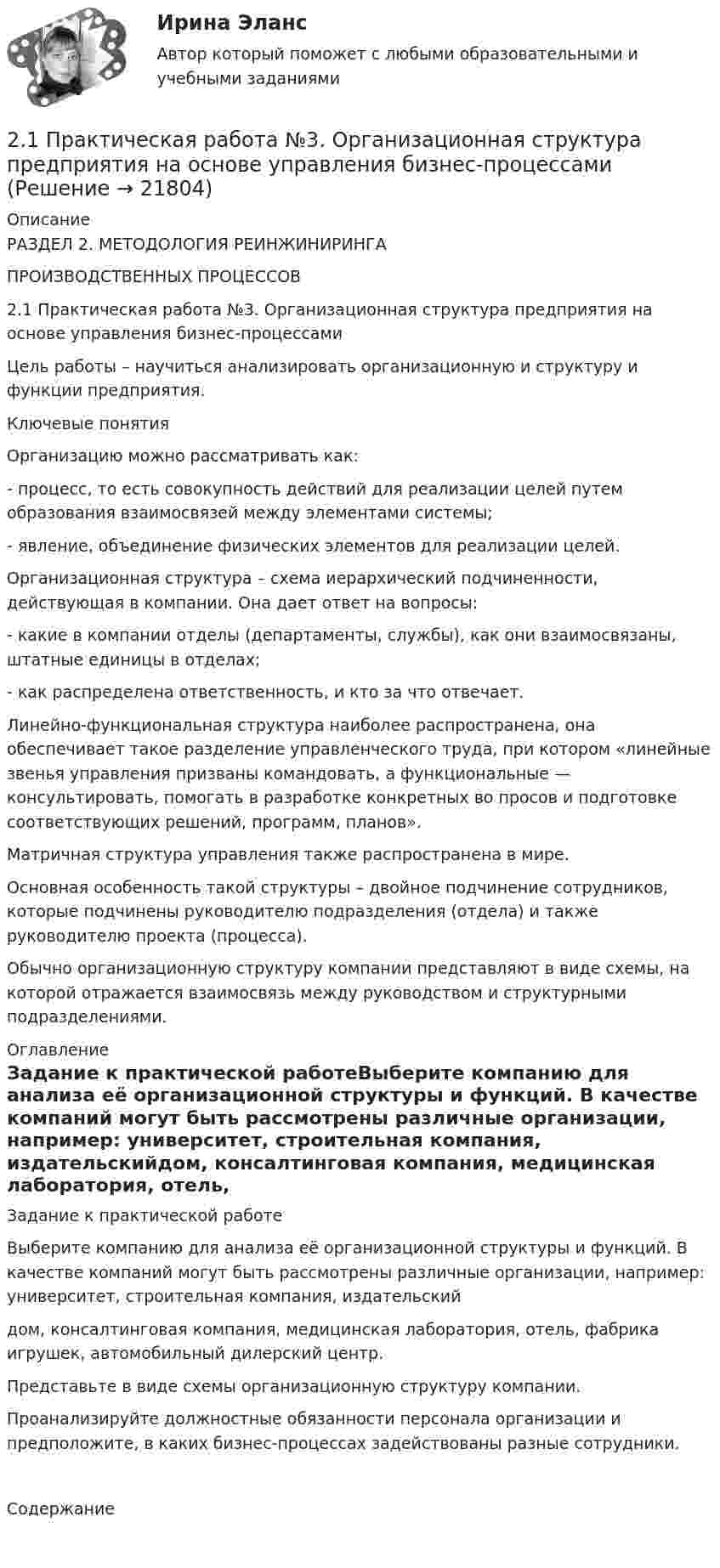      
          Описание
          РАЗДЕЛ 2. МЕТОДОЛОГИЯ РЕИНЖИНИРИНГАПРОИЗВОДСТВЕННЫХ ПРОЦЕССОВ2.1 Практическая работа №3. Организационная структура предприятия на основе управления бизнес-процессамиЦель работы – научиться анализировать организационную и структуру и функции предприятия.Ключевые понятияОрганизацию можно рассматривать как:- процесс, то есть совокупность действий для реализации целей путем образования взаимосвязей между элементами системы; - явление, объединение физических элементов для реализации целей.Организационная структура – схема иерархический подчиненности, действующая в компании. Она дает ответ на вопросы:- какие в компании отделы (департаменты, службы), как они взаимосвязаны, штатные единицы в отделах;- как распределена ответственность, и кто за что отвечает.Линейно-функциональная структура наиболее распространена, она обеспечивает такое разделение управленческого труда, при котором  «линейные звенья управления призваны командовать, а функциональные — консультировать, помогать в разработке конкретных во просов и подготовке соответствующих решений, программ, планов». Матричная структура управления также распространена в мире.Основная особенность такой структуры – двойное подчинение сотрудников, которые подчинены руководителю подразделения (отдела) и также руководителю проекта (процесса).Обычно организационную структуру компании представляют в виде схемы, на которой отражается взаимосвязь между руководством и структурными подразделениями. 
          Оглавление
          Задание к практической работеВыберите компанию для анализа её организационной структуры и функций. В качестве компаний могут быть рассмотрены различные организации, например: университет, строительная компания, издательскийдом, консалтинговая компания, медицинская лаборатория, отель, фабрика игрушек, автомобильный дилерский центр.Представьте в виде схемы организационную структуру компании.Проанализируйте должностные обязанности персонала организации и предположите, в каких бизнес-процессах задействованы разные сотрудники. Содержание  
            
            
            21.Организационно-правовые основы самостоятельности местного самоуправления.2.1 Практическая работа №3. Организационная структура предприятия на основе управления бизнес-процессами2.1 Ситуационное (практическое) задание № 1 Определить плановую численность работающих, если известно, что пла-нируется увеличить выпуск продукции до N млн. руб., а производительность труда на p%. Объем продукции в отчетном году составил M млн. руб. при среднесписочной численности работающих Ч человек2.1 Ситуационно (практическая) задача № 1 Процесс обслуживания посетителя поликлиники предполагает выполнение следующих функций:  назначение анализов;  регистрация обращения граждан,21. Сколько молекул оксида серы (IV) образуется при сжигании 2 г серы? 2.1 Текст ситуационной (практической) задачи № 1 15 ноября за назначением пенсии по инвалидности обратился Котов Сергей Юрьевич. 1 июня Котова С.Ю. признали инвалидом I группы от трудового увечья. На дату установления инвалидности Котову было 40 лет.2.1. Текст ситуационной (практической) задачи № 2 Афанасьев, один из учредителей ООО, потребовал от директора внести в его трудовую книжку запись о том, что он является учредителем и это время считать трудовым стажем218. Вычислите ЭДС гальванического элемента, в котором при 298 K установилось равновесие: Cd + Cu²⁺ ↔ Cd²⁺ + Cu, если активность ионов меди 10⁻³ моль/л а ионов кадмия 10⁻² моль/л. Напишите уравнения электродных процессов.  Ответ: 0,709 В.218. Приведите примеры реакций взаимодействия металлов с растворами щелочей.219. Вычислите ЭДС гальванического элемента, в котором при 298 K установилось равновесие: 2Na + H₂O(г) + 1/2O₂  ↔ 2NaOH (к) , если ΔGº₂₉₈ (H₂O) = -228,76 кДж/моль, а ΔGº₂₉₈ (NaOH) = -380,46 кДж/моль.  Ответ: 2,76 В.2.1. Дайте общую логическую характеристику понятиям «дядя», «национаьность» Пояснение к заданию: дать понятию общую логическую характеристику – значит последовательно определить вид понятия по объему и содержанию.2.1. Дайте общую логическую характеристику понятиям «дядя», «национаьность» Пояснение к заданию: дать понятию общую логическую характеристику – значит последовательно определить вид понятия по объему и содержанию.2.1 Задание В таблице 2.1 приведены данные об уровне денежных доходов на душу населения (х) и обороте розничной торговли на душу населения (у) по Оренбургской области:21. Какие из ниже приведенных процессов характеризуются убылью энтропии:  1) H₂O(ж) → H₂O(к);  2) H₂(г) + 2Na(к) → 2NaH(к);  3) 2HI(г) → H₂(г) + I₂(г).  Дайте соответствующее пояснение.21 ноября 1996 г. Сакуров совершил побег из исправительного учреждения, где он отбывал лишение свободы за разбойное нападение. 
