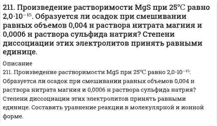      
          Описание
          211. Сколько минут следует пропускать ток силой 0,5 А через раствор нитрата серебра для выделения 0,27 г серебра? Приведите уравнения электродных процессов.  
            
            
            211. Сколько минут следует пропускать ток силой 0,5 А через раствор нитрата серебра для выделения 0,27 г серебра? Приведите уравнения электродных процессов.211. Электролиз раствора сульфата цинка проводили в течение 5 ч, в результате чего выделилось 6 л кислорода (н.у.). Составьте уравнения электродных процессов и вычислите силу тока.211. Электролиз раствора сульфата цинка проводили в течение 5 ч, в результате чего выделилось 6 л кислорода (н.у.). Составьте уравнения электродных процессов и вычислите силу тока. 212. В гомогенной системе А + 2В ↔ С равновесные концентрации реагирующих газов (моль/л): [А] = 0,06; [В] = 0,12; [С] = 0,216. Вычислите константу равновесия системы и исходные концентрации веществ А и В. 212. Какие из солей NiCl₂, Na₂CO₃, ZnSO₄, KCl подвергаются гидролизу? Составьте ионно-молекулярные и молекулярные уравнения гидролиза соответствующих солей. Какое значение pH (> 7 <) имеют растворы этих солей?212. При какой силе тока можно получить на катоде 0,5 г никеля, подвергая электролизу раствор сульфата никеля в течение 25 мин?212. Слой цинка на «гальванизированном» (оцинкованном) железе получил название «жертвенного анода». Что это означает? Оказывает ли хром такое же действие на железные предметы, покрытые хромом?20. Чтобы на конце капиллярной трубки диаметром 0,300 мм, погруженной в ацетон, образовался полусферический пузырёк воздуха, необходимо избыточное давление в трубке 364 Па. Вычислите поверхностное натяжение ацетона в пренебрежении глубиной 210. Относительное понижение давления паров над раствором некоторого сильного электролита в воде составляет 1,5%. Определить, при какой температуре начнется кристаллизация этого раствора.210. Рассчитайте коэффициент диффузии шарообразных частиц дыма с радиусом 2 мкм при вязкости воздуха 1,7⋅10⁻⁵ Па⋅с и температуре 283 К.210. Составьте ионно-молекулярные и молекулярные уравнения гидролиза солей CuCl2, Сs2СО3, Сr(NО3)3. Какое значение рН (> 7 <) имеют растворы этих солей?211. В гомогенной системе СО + Cl2 <-> COCl2 равновесные концентрации реагирующих веществ: [СО] = 0,2 моль/л; [Cl2] = 0,3 моль/л; [СОСl2] = 1,2 моль/л. Вычислите константу равновесия системы и исходные концентрации Cl2 и СО. 211. Вычислить средний радиус частиц глины, если скорость их оседания в воде равна 4⋅10⁻⁵ м/с, плотность глины 2⋅10³ кг/м³, вязкость воды 1⋅10⁻³ Па⋅с, плотность воды 1⋅10³ кг/м³. 211. К раствору NiSO₄ добавили следующие вещества: а) HNO₃; б) NaOH; в) FeCl₂; г) Na₂S. В каких случаях гидролиз cульфата никеля усилится? Почему? Составьте ионно-молекулярные уравнения гидролиза соответствующих солей.