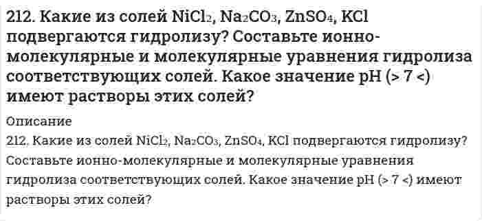      
          Описание
          212. При какой силе тока можно получить на катоде 0,5 г никеля, подвергая электролизу раствор сульфата никеля в течение 25 мин?  
            
            
            212. При какой силе тока можно получить на катоде 0,5 г никеля, подвергая электролизу раствор сульфата никеля в течение 25 мин?212. Слой цинка на «гальванизированном» (оцинкованном) железе получил название «жертвенного анода». Что это означает? Оказывает ли хром такое же действие на железные предметы, покрытые хромом?212. Смешивают попарно растворы: а) KOH и Ba(NO₃)₂; б) Li₂CO₃ и HCl; в) Pb(NO₃)₂ и KCl; г) NH₄Cl и KOH. В каких случаях реакции практически пойдут до конца? Представьте их в молекулярном и ионно-молекулярном виде.212. Электролиз раствора CuSO4 проводили с медным анодом в течение 4 ч при силе тока 50 А. При этом выделилось 224 г меди. Вычислите выход по току (отношение массы выделившегося вещества к теоретически возможной). Составьте электронные уравнения 213. В гомогенной газовой системе A + 2B ⇔ C + D равновесие установилось при концентрациях (моль/л): [B] = 0,06 и [C] = 0,02. Константа равновесия системы равна 0,04. Вычислите исходные концентрации веществ A и B.213. Какая из двух солей при равных условиях в большей степени подвергается гидролизу: Na₂CO₃ или Na₂SO₃; FeCl₃ или FeCl₂? Почему? Составьте ионно-молекулярные и молекулярные уравнения гидролиза этих солей.2(13). Методом электронно-ионных уравнений составьте полные уравнения реакций, учитывая, что либо окислитель, либо восстановитель являются также и средой. Обоснуйте на основании стандартных окислительно-восстановительных потенциалов возможность 211. Вычислить средний радиус частиц глины, если скорость их оседания в воде равна 4⋅10⁻⁵ м/с, плотность глины 2⋅10³ кг/м³, вязкость воды 1⋅10⁻³ Па⋅с, плотность воды 1⋅10³ кг/м³. 211. К раствору NiSO₄ добавили следующие вещества: а) HNO₃; б) NaOH; в) FeCl₂; г) Na₂S. В каких случаях гидролиз cульфата никеля усилится? Почему? Составьте ионно-молекулярные уравнения гидролиза соответствующих солей.211. Произведение растворимости MgS при 25℃ равно 2,0⋅10⁻¹⁵. Образуется ли осадок при смешивании равных объемов 0,004 н раствора нитрата магния и 0,0006 н раствора сульфида натрия? Степени диссоциации этих электролитов принять равными единице. 211. Сколько минут следует пропускать ток силой 0,5 А через раствор нитрата серебра для выделения 0,27 г серебра? Приведите уравнения электродных процессов.211. Электролиз раствора сульфата цинка проводили в течение 5 ч, в результате чего выделилось 6 л кислорода (н.у.). Составьте уравнения электродных процессов и вычислите силу тока.211. Электролиз раствора сульфата цинка проводили в течение 5 ч, в результате чего выделилось 6 л кислорода (н.у.). Составьте уравнения электродных процессов и вычислите силу тока. 212. В гомогенной системе А + 2В ↔ С равновесные концентрации реагирующих газов (моль/л): [А] = 0,06; [В] = 0,12; [С] = 0,216. Вычислите константу равновесия системы и исходные концентрации веществ А и В. 