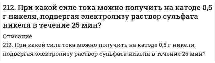      
          Описание
          212. Слой цинка на «гальванизированном» (оцинкованном) железе получил название «жертвенного анода». Что это означает? Оказывает ли хром такое же действие на железные предметы, покрытые хромом?  
            
            
            212. Слой цинка на «гальванизированном» (оцинкованном) железе получил название «жертвенного анода». Что это означает? Оказывает ли хром такое же действие на железные предметы, покрытые хромом?212. Смешивают попарно растворы: а) KOH и Ba(NO₃)₂; б) Li₂CO₃ и HCl; в) Pb(NO₃)₂ и KCl; г) NH₄Cl и KOH. В каких случаях реакции практически пойдут до конца? Представьте их в молекулярном и ионно-молекулярном виде.212. Электролиз раствора CuSO4 проводили с медным анодом в течение 4 ч при силе тока 50 А. При этом выделилось 224 г меди. Вычислите выход по току (отношение массы выделившегося вещества к теоретически возможной). Составьте электронные уравнения 213. В гомогенной газовой системе A + 2B ⇔ C + D равновесие установилось при концентрациях (моль/л): [B] = 0,06 и [C] = 0,02. Константа равновесия системы равна 0,04. Вычислите исходные концентрации веществ A и B.213. Какая из двух солей при равных условиях в большей степени подвергается гидролизу: Na₂CO₃ или Na₂SO₃; FeCl₃ или FeCl₂? Почему? Составьте ионно-молекулярные и молекулярные уравнения гидролиза этих солей.2(13). Методом электронно-ионных уравнений составьте полные уравнения реакций, учитывая, что либо окислитель, либо восстановитель являются также и средой. Обоснуйте на основании стандартных окислительно-восстановительных потенциалов возможность 213. Могут ли происходить окислительно-восстановительные реакции между веществами: а) PH3 и HBr; б) K2Cr2O7 и H3PO3; в) HNO3 и H2S? Почему? На основании электронных уравнений расставьте коэффициенты в уравнении реакции, идущей по схеме: 211. К раствору NiSO₄ добавили следующие вещества: а) HNO₃; б) NaOH; в) FeCl₂; г) Na₂S. В каких случаях гидролиз cульфата никеля усилится? Почему? Составьте ионно-молекулярные уравнения гидролиза соответствующих солей.211. Произведение растворимости MgS при 25℃ равно 2,0⋅10⁻¹⁵. Образуется ли осадок при смешивании равных объемов 0,004 н раствора нитрата магния и 0,0006 н раствора сульфида натрия? Степени диссоциации этих электролитов принять равными единице. 211. Сколько минут следует пропускать ток силой 0,5 А через раствор нитрата серебра для выделения 0,27 г серебра? Приведите уравнения электродных процессов.211. Электролиз раствора сульфата цинка проводили в течение 5 ч, в результате чего выделилось 6 л кислорода (н.у.). Составьте уравнения электродных процессов и вычислите силу тока.211. Электролиз раствора сульфата цинка проводили в течение 5 ч, в результате чего выделилось 6 л кислорода (н.у.). Составьте уравнения электродных процессов и вычислите силу тока. 212. В гомогенной системе А + 2В ↔ С равновесные концентрации реагирующих газов (моль/л): [А] = 0,06; [В] = 0,12; [С] = 0,216. Вычислите константу равновесия системы и исходные концентрации веществ А и В. 212. Какие из солей NiCl₂, Na₂CO₃, ZnSO₄, KCl подвергаются гидролизу? Составьте ионно-молекулярные и молекулярные уравнения гидролиза соответствующих солей. Какое значение pH (> 7 <) имеют растворы этих солей?