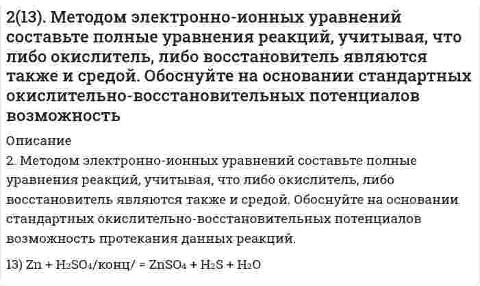      
          Описание
          213. Могут ли происходить окислительно-восстановительные реакции между веществами: а) PH3 и HBr; б) K2Cr2O7 и H3PO3; в) HNO3 и H2S? Почему? На основании электронных уравнений расставьте коэффициенты в уравнении реакции, идущей по схеме: AsH3 + HNO3 → H3AsO4 + NO2 + H2O.  
            
            
            213. Могут ли происходить окислительно-восстановительные реакции между веществами: а) PH3 и HBr; б) K2Cr2O7 и H3PO3; в) HNO3 и H2S? Почему? На основании электронных уравнений расставьте коэффициенты в уравнении реакции, идущей по схеме: 213. Напишите в молекулярной и ионной формах уравнения реакций гидролиза солей, укажите значения pH растворов этих солей (больше или меньше семи). CuSO₄, K₃PO₄213. При смешивании растворов CrCl₃ и K₂SiO₃ каждая из взятых солей гидролизуется необратимо до конца с образованием соответствующих основания и кислоты. Выразите этот совместный гидролиз ионно-молекулярным и молекулярным уравнениями.213. Составьте молекулярные и ионные уравнения гидролиза солей Сd(NO3)2, NaCl, KBrO. Какое значение рН (рН ≥ 7, рН ≤ 7) имеют растворы этих солей? Вычислите константу диссоциации гидроксида олова Sn(OH)2, если рН 0,01 М раствора SnSO4, равен 2.214. Вычислите скорость седиментации в единицах (расстояние/час) сферических коллоидных частиц с плотностью 1,50 г/см³ в поле тяжести Земли. Дисперсионной средой является вода при 20°С (плотность 1,00 г/см³, вязкость 1,00 мПа⋅с). Сделайте вычисления 2.14. Сколько молекул азота N находится в сосуде объёмом в 1 л,215. Напишите в молекулярной и ионной формах уравнения реакций гидролиза солей, укажите значения pH растворов этих солей (больше или меньше семи). NaCN, FeSO₄212. Какие из солей NiCl₂, Na₂CO₃, ZnSO₄, KCl подвергаются гидролизу? Составьте ионно-молекулярные и молекулярные уравнения гидролиза соответствующих солей. Какое значение pH (> 7 <) имеют растворы этих солей?212. При какой силе тока можно получить на катоде 0,5 г никеля, подвергая электролизу раствор сульфата никеля в течение 25 мин?212. Слой цинка на «гальванизированном» (оцинкованном) железе получил название «жертвенного анода». Что это означает? Оказывает ли хром такое же действие на железные предметы, покрытые хромом?212. Смешивают попарно растворы: а) KOH и Ba(NO₃)₂; б) Li₂CO₃ и HCl; в) Pb(NO₃)₂ и KCl; г) NH₄Cl и KOH. В каких случаях реакции практически пойдут до конца? Представьте их в молекулярном и ионно-молекулярном виде.212. Электролиз раствора CuSO4 проводили с медным анодом в течение 4 ч при силе тока 50 А. При этом выделилось 224 г меди. Вычислите выход по току (отношение массы выделившегося вещества к теоретически возможной). Составьте электронные уравнения 213. В гомогенной газовой системе A + 2B ⇔ C + D равновесие установилось при концентрациях (моль/л): [B] = 0,06 и [C] = 0,02. Константа равновесия системы равна 0,04. Вычислите исходные концентрации веществ A и B.213. Какая из двух солей при равных условиях в большей степени подвергается гидролизу: Na₂CO₃ или Na₂SO₃; FeCl₃ или FeCl₂? Почему? Составьте ионно-молекулярные и молекулярные уравнения гидролиза этих солей.