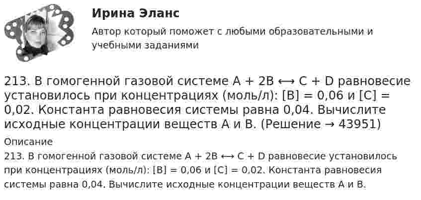     
            Описание
            213. В гомогенной газовой системе A + 2B ⟷ C + D равновесие установилось при концентрациях (моль/л): [B] = 0,06 и [C] = 0,02. Константа равновесия системы равна 0,04. Вычислите исходные концентрации веществ A и B.   
            
            
            212. Рассмотрите катодные и анодные процессы при электролизе водных растворов веществ с инертными электродами. Рассчитайте массу или (и) объем (при нормальных условиях для газов) продуктов, выделяющихся на электродах при пропускании через раствор в 213. В гомогенной газовой системе A + 2B ⟷ C + D равновесие установилось при концентрациях (моль/л): [B] = 0,06 и [C] = 0,02. Константа равновесия системы равна 0,04. Вычислите исходные концентрации веществ A и B. 213. Потенциал медного электрода в растворе хлорида меди CuCl₂ составил 97 % от величины его стандартного электродного потенциала. Чему равна активность ионов , (моль/л)?    Ответ: 0,46 моль/л.214. Для гальванического элемента (-) Mg | Mg²⁺ || 2H⁺ | H₂, Cu (+) напишите уравнения электродных процессов и рассчитайте реальную ЭДС с учетом перенапряжения водорода, если активности ионов магния 1∙10⁻³ моль/л, а ионов водорода 1,0 моль/л215. Вычислите ЭДС гальванического элемента, в котором при 298 К установилось равновесие: Mg + Cd²⁺ ↔ Mg²⁺ + Cd, если активность ионов магния 0,01 моль/л, а ионов кадмия 0,1 моль/л. Напишите уравнения электродных процессов.  Ответ: 1,99 В.216. Вычислите стандартную ЭДС гальванического элемента, в котором установилось равновесие: Fe + Cu²⁺ ↔ Fe²⁺ + Cu, если ΔGº₂₉₈(Cu²⁺) = +66,2 кДж/моль, а ΔGº₂₉₈(Fe²⁺) = -84,8 кДж/моль.  Ответ: 0,78 В.217. Составьте схему, напишите ионно-электронные уравнения электродных процессов и вычислите ЭДС железо-медного гальванического элемента, в котором активность ионов железа 1∙10⁻² моль/л, а активность ионов меди 1 моль/л.  Ответ: 0,839 В[20 из 20 баллов] Прочитайте фрагмент словарной статьи, в которой приводятся значения слова ДВИЖЕНИЕ. Определите значение20. Используя термохимическое уравнение  Fe₂O₃(к) + 3CO(г) = 2Fe(к) + 3CO₂(г) + 26,8 кДж,  вычислите теплоту образования оксида железа (III).20 классических фильмов для просмотра20 сентября 2018  г. Светлакова обратилась в  отдел полиции  с письменным заявлением о том, что у нее из квартиры была украдена крупная сумма денег. 210. Какой гальванический элемент называется концентрационным? Составьте схему, напишите ионно-электронные уравнения электродных процессов и вычислите ЭДС гальванического элемента, состоящего из двух медных электродов, опущенных в растворы сульфата 21.1. Найти модуль разности векторов |a – b| и косинус угла ? между векторами a и b.21.2. Найти модуль суммы векторов |a + b| и модуль векторного произведения |[axb]|.211. Составьте схемы двух гальванических элементов, в одном из которых цинк был бы катодом, а в другом – анодом. Напишите для каждого из этих элементов ионно-электронные уравнения реакций, протекающих на катоде и аноде.