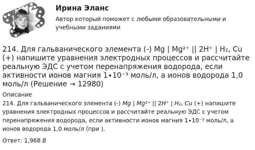      
          Описание
          214. Для гальванического элемента (-) Mg | Mg²⁺ || 2H⁺ | H₂, Cu (+) напишите уравнения электродных процессов и рассчитайте реальную ЭДС с учетом перенапряжения водорода, если активности ионов магния 1∙10⁻³ моль/л, а ионов водорода 1,0 моль/л (при ).Ответ: 1,968 В  
            
            
            213. Потенциал медного электрода в растворе хлорида меди CuCl₂ составил 97 % от величины его стандартного электродного потенциала. Чему равна активность ионов , (моль/л)?    Ответ: 0,46 моль/л.214. Для гальванического элемента (-) Mg | Mg²⁺ || 2H⁺ | H₂, Cu (+) напишите уравнения электродных процессов и рассчитайте реальную ЭДС с учетом перенапряжения водорода, если активности ионов магния 1∙10⁻³ моль/л, а ионов водорода 1,0 моль/л215. Вычислите ЭДС гальванического элемента, в котором при 298 К установилось равновесие: Mg + Cd²⁺ ↔ Mg²⁺ + Cd, если активность ионов магния 0,01 моль/л, а ионов кадмия 0,1 моль/л. Напишите уравнения электродных процессов.  Ответ: 1,99 В.216. Вычислите стандартную ЭДС гальванического элемента, в котором установилось равновесие: Fe + Cu²⁺ ↔ Fe²⁺ + Cu, если ΔGº₂₉₈(Cu²⁺) = +66,2 кДж/моль, а ΔGº₂₉₈(Fe²⁺) = -84,8 кДж/моль.  Ответ: 0,78 В.217. Составьте схему, напишите ионно-электронные уравнения электродных процессов и вычислите ЭДС железо-медного гальванического элемента, в котором активность ионов железа 1∙10⁻² моль/л, а активность ионов меди 1 моль/л.  Ответ: 0,839 В218. Вычислите ЭДС гальванического элемента, в котором при 298 K установилось равновесие: Cd + Cu²⁺ ↔ Cd²⁺ + Cu, если активность ионов меди 10⁻³ моль/л а ионов кадмия 10⁻² моль/л. Напишите уравнения электродных процессов.  Ответ: 0,709 В.218. Приведите примеры реакций взаимодействия металлов с растворами щелочей.20 классических фильмов для просмотра20 сентября 2018  г. Светлакова обратилась в  отдел полиции  с письменным заявлением о том, что у нее из квартиры была украдена крупная сумма денег. 210. Какой гальванический элемент называется концентрационным? Составьте схему, напишите ионно-электронные уравнения электродных процессов и вычислите ЭДС гальванического элемента, состоящего из двух медных электродов, опущенных в растворы сульфата 21.1. Найти модуль разности векторов |a – b| и косинус угла ? между векторами a и b.21.2. Найти модуль суммы векторов |a + b| и модуль векторного произведения |[axb]|.211. Составьте схемы двух гальванических элементов, в одном из которых цинк был бы катодом, а в другом – анодом. Напишите для каждого из этих элементов ионно-электронные уравнения реакций, протекающих на катоде и аноде.212. При какой активности ионов Mn²⁺ (моль/л) потенциал марганцевого электрода будет на 0,018 В меньше его стандартного электродного потенциала? Ответ: 0,25 моль/л.212. Рассмотрите катодные и анодные процессы при электролизе водных растворов веществ с инертными электродами. Рассчитайте массу или (и) объем (при нормальных условиях для газов) продуктов, выделяющихся на электродах при пропускании через раствор в 