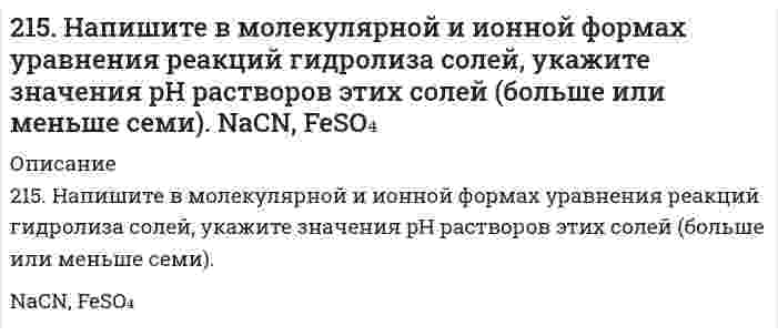      
          Описание
          215. Рассмотрите катодные и анодные процессы при электролизе водных растворов веществ с инертными электродами. Рассчитайте массу или (и) объем (при нормальных условиях для газов) продуктов, выделяющихся на электродах при пропускании через раствор в течение 1 часа тока силой 1 А:NaOH  
            
            
            215. Рассмотрите катодные и анодные процессы при электролизе водных растворов веществ с инертными электродами. Рассчитайте массу или (и) объем (при нормальных условиях для газов) продуктов, выделяющихся на электродах при пропускании через раствор в 215. Этанол и метанол образуют почти идеальные растворы. При 20°С давление пара чистого этанола равно 5,933 кПа, а чистого метанола 11,826 кПа. Рассчитайте: а) мольные доли метанола и этанола в растворе, содержащем по 100 г каждого компонента; б) 216. В ультрацентрифуге, вращающейся со скоростью 975 оборотов в секунду, граница седиментации (граница между мутной и прозрачной частями раствора) движется от 6,187 см до 6,297 см за 150 минут. Вычислить константу седиментации.2.16. На взаимодействие с 0,6971 г КОН израсходовано 1,22 г серной кислоты. Рассчитать эквивалент, молярную массу эквивалента и основность кислоты в этой реакции.216. Сколько времени потребуется для выделения на катоде 4 г вещества при электролизе расплава хлорида кальция при токе силой 1 А? Приведите уравнения электродных процессов.216. Составьте электронные уравнения процессов, происходящих на графитовых электродах при электролизе расплавов и водных растворов NaCl и KOH. Сколько литров (н.у.) газа выделится на аноде при электролизе гидроксида216. Составьте электронные уравнения процессов, происходящих на графитовых электродах при электролизе расплавов и водных растворов NaCl и KOH. Сколько литров (н.у.) газа выделится на аноде при электролизе гидроксида калия если электролиз проводить в 2(13). Методом электронно-ионных уравнений составьте полные уравнения реакций, учитывая, что либо окислитель, либо восстановитель являются также и средой. Обоснуйте на основании стандартных окислительно-восстановительных потенциалов возможность 213. Могут ли происходить окислительно-восстановительные реакции между веществами: а) PH3 и HBr; б) K2Cr2O7 и H3PO3; в) HNO3 и H2S? Почему? На основании электронных уравнений расставьте коэффициенты в уравнении реакции, идущей по схеме: 213. Напишите в молекулярной и ионной формах уравнения реакций гидролиза солей, укажите значения pH растворов этих солей (больше или меньше семи). CuSO₄, K₃PO₄213. При смешивании растворов CrCl₃ и K₂SiO₃ каждая из взятых солей гидролизуется необратимо до конца с образованием соответствующих основания и кислоты. Выразите этот совместный гидролиз ионно-молекулярным и молекулярным уравнениями.213. Составьте молекулярные и ионные уравнения гидролиза солей Сd(NO3)2, NaCl, KBrO. Какое значение рН (рН ≥ 7, рН ≤ 7) имеют растворы этих солей? Вычислите константу диссоциации гидроксида олова Sn(OH)2, если рН 0,01 М раствора SnSO4, равен 2.214. Вычислите скорость седиментации в единицах (расстояние/час) сферических коллоидных частиц с плотностью 1,50 г/см³ в поле тяжести Земли. Дисперсионной средой является вода при 20°С (плотность 1,00 г/см³, вязкость 1,00 мПа⋅с). Сделайте вычисления 2.14. Сколько молекул азота N находится в сосуде объёмом в 1 л,