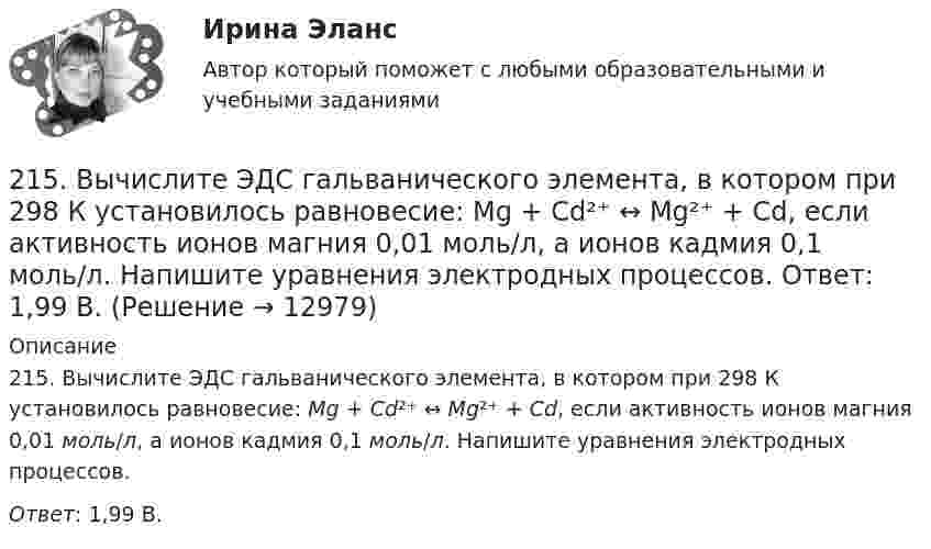      
          Описание
          215. Вычислите ЭДС гальванического элемента, в котором при 298 К установилось равновесие: Mg + Cd²⁺ ↔ Mg²⁺ + Cd, если активность ионов магния 0,01 моль/л, а ионов кадмия 0,1 моль/л. Напишите уравнения электродных процессов.Ответ: 1,99 В.  
            
            
            214. Для гальванического элемента (-) Mg | Mg²⁺ || 2H⁺ | H₂, Cu (+) напишите уравнения электродных процессов и рассчитайте реальную ЭДС с учетом перенапряжения водорода, если активности ионов магния 1∙10⁻³ моль/л, а ионов водорода 1,0 моль/л215. Вычислите ЭДС гальванического элемента, в котором при 298 К установилось равновесие: Mg + Cd²⁺ ↔ Mg²⁺ + Cd, если активность ионов магния 0,01 моль/л, а ионов кадмия 0,1 моль/л. Напишите уравнения электродных процессов.  Ответ: 1,99 В.216. Вычислите стандартную ЭДС гальванического элемента, в котором установилось равновесие: Fe + Cu²⁺ ↔ Fe²⁺ + Cu, если ΔGº₂₉₈(Cu²⁺) = +66,2 кДж/моль, а ΔGº₂₉₈(Fe²⁺) = -84,8 кДж/моль.  Ответ: 0,78 В.217. Составьте схему, напишите ионно-электронные уравнения электродных процессов и вычислите ЭДС железо-медного гальванического элемента, в котором активность ионов железа 1∙10⁻² моль/л, а активность ионов меди 1 моль/л.  Ответ: 0,839 В218. Вычислите ЭДС гальванического элемента, в котором при 298 K установилось равновесие: Cd + Cu²⁺ ↔ Cd²⁺ + Cu, если активность ионов меди 10⁻³ моль/л а ионов кадмия 10⁻² моль/л. Напишите уравнения электродных процессов.  Ответ: 0,709 В.218. Приведите примеры реакций взаимодействия металлов с растворами щелочей.219. Вычислите ЭДС гальванического элемента, в котором при 298 K установилось равновесие: 2Na + H₂O(г) + 1/2O₂  ↔ 2NaOH (к) , если ΔGº₂₉₈ (H₂O) = -228,76 кДж/моль, а ΔGº₂₉₈ (NaOH) = -380,46 кДж/моль.  Ответ: 2,76 В.20 сентября 2018  г. Светлакова обратилась в  отдел полиции  с письменным заявлением о том, что у нее из квартиры была украдена крупная сумма денег. 210. Какой гальванический элемент называется концентрационным? Составьте схему, напишите ионно-электронные уравнения электродных процессов и вычислите ЭДС гальванического элемента, состоящего из двух медных электродов, опущенных в растворы сульфата 21.1. Найти модуль разности векторов |a – b| и косинус угла ? между векторами a и b.21.2. Найти модуль суммы векторов |a + b| и модуль векторного произведения |[axb]|.211. Составьте схемы двух гальванических элементов, в одном из которых цинк был бы катодом, а в другом – анодом. Напишите для каждого из этих элементов ионно-электронные уравнения реакций, протекающих на катоде и аноде.212. При какой активности ионов Mn²⁺ (моль/л) потенциал марганцевого электрода будет на 0,018 В меньше его стандартного электродного потенциала? Ответ: 0,25 моль/л.212. Рассмотрите катодные и анодные процессы при электролизе водных растворов веществ с инертными электродами. Рассчитайте массу или (и) объем (при нормальных условиях для газов) продуктов, выделяющихся на электродах при пропускании через раствор в 213. В гомогенной газовой системе A + 2B ⟷ C + D равновесие установилось при концентрациях (моль/л): [B] = 0,06 и [C] = 0,02. Константа равновесия системы равна 0,04. Вычислите исходные концентрации веществ A и B. 