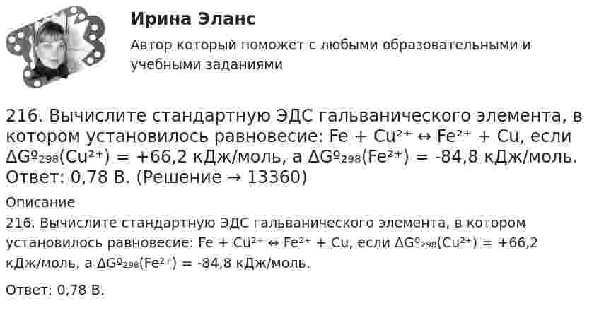      
          Описание
          216. Вычислите стандартную ЭДС гальванического элемента, в котором установилось равновесие: Fe + Cu²⁺ ↔ Fe²⁺ + Cu, если ΔGº₂₉₈(Cu²⁺) = +66,2 кДж/моль, а ΔGº₂₉₈(Fe²⁺) = -84,8 кДж/моль.Ответ: 0,78 В.  
            
            
            215. Вычислите ЭДС гальванического элемента, в котором при 298 К установилось равновесие: Mg + Cd²⁺ ↔ Mg²⁺ + Cd, если активность ионов магния 0,01 моль/л, а ионов кадмия 0,1 моль/л. Напишите уравнения электродных процессов.  Ответ: 1,99 В.216. Вычислите стандартную ЭДС гальванического элемента, в котором установилось равновесие: Fe + Cu²⁺ ↔ Fe²⁺ + Cu, если ΔGº₂₉₈(Cu²⁺) = +66,2 кДж/моль, а ΔGº₂₉₈(Fe²⁺) = -84,8 кДж/моль.  Ответ: 0,78 В.217. Составьте схему, напишите ионно-электронные уравнения электродных процессов и вычислите ЭДС железо-медного гальванического элемента, в котором активность ионов железа 1∙10⁻² моль/л, а активность ионов меди 1 моль/л.  Ответ: 0,839 В218. Вычислите ЭДС гальванического элемента, в котором при 298 K установилось равновесие: Cd + Cu²⁺ ↔ Cd²⁺ + Cu, если активность ионов меди 10⁻³ моль/л а ионов кадмия 10⁻² моль/л. Напишите уравнения электродных процессов.  Ответ: 0,709 В.218. Приведите примеры реакций взаимодействия металлов с растворами щелочей.219. Вычислите ЭДС гальванического элемента, в котором при 298 K установилось равновесие: 2Na + H₂O(г) + 1/2O₂  ↔ 2NaOH (к) , если ΔGº₂₉₈ (H₂O) = -228,76 кДж/моль, а ΔGº₂₉₈ (NaOH) = -380,46 кДж/моль.  Ответ: 2,76 В.2.1. Дайте общую логическую характеристику понятиям «дядя», «национаьность» Пояснение к заданию: дать понятию общую логическую характеристику – значит последовательно определить вид понятия по объему и содержанию.2.1. Дайте общую логическую характеристику понятиям «дядя», «национаьность» Пояснение к заданию: дать понятию общую логическую характеристику – значит последовательно определить вид понятия по объему и содержанию.210. Какой гальванический элемент называется концентрационным? Составьте схему, напишите ионно-электронные уравнения электродных процессов и вычислите ЭДС гальванического элемента, состоящего из двух медных электродов, опущенных в растворы сульфата 21.1. Найти модуль разности векторов |a – b| и косинус угла ? между векторами a и b.21.2. Найти модуль суммы векторов |a + b| и модуль векторного произведения |[axb]|.211. Составьте схемы двух гальванических элементов, в одном из которых цинк был бы катодом, а в другом – анодом. Напишите для каждого из этих элементов ионно-электронные уравнения реакций, протекающих на катоде и аноде.212. При какой активности ионов Mn²⁺ (моль/л) потенциал марганцевого электрода будет на 0,018 В меньше его стандартного электродного потенциала? Ответ: 0,25 моль/л.212. Рассмотрите катодные и анодные процессы при электролизе водных растворов веществ с инертными электродами. Рассчитайте массу или (и) объем (при нормальных условиях для газов) продуктов, выделяющихся на электродах при пропускании через раствор в 213. В гомогенной газовой системе A + 2B ⟷ C + D равновесие установилось при концентрациях (моль/л): [B] = 0,06 и [C] = 0,02. Константа равновесия системы равна 0,04. Вычислите исходные концентрации веществ A и B. 213. Потенциал медного электрода в растворе хлорида меди CuCl₂ составил 97 % от величины его стандартного электродного потенциала. Чему равна активность ионов , (моль/л)?    Ответ: 0,46 моль/л.