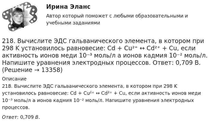      
          Описание
          218. Вычислите ЭДС гальванического элемента, в котором при 298 K установилось равновесие: Cd + Cu²⁺ ↔ Cd²⁺ + Cu, если активность ионов меди 10⁻³ моль/л а ионов кадмия 10⁻² моль/л. Напишите уравнения электродных процессов.Ответ: 0,709 В.  
            
            
            217. Составьте схему, напишите ионно-электронные уравнения электродных процессов и вычислите ЭДС железо-медного гальванического элемента, в котором активность ионов железа 1∙10⁻² моль/л, а активность ионов меди 1 моль/л.  Ответ: 0,839 В218. Вычислите ЭДС гальванического элемента, в котором при 298 K установилось равновесие: Cd + Cu²⁺ ↔ Cd²⁺ + Cu, если активность ионов меди 10⁻³ моль/л а ионов кадмия 10⁻² моль/л. Напишите уравнения электродных процессов.  Ответ: 0,709 В.218. Приведите примеры реакций взаимодействия металлов с растворами щелочей.219. Вычислите ЭДС гальванического элемента, в котором при 298 K установилось равновесие: 2Na + H₂O(г) + 1/2O₂  ↔ 2NaOH (к) , если ΔGº₂₉₈ (H₂O) = -228,76 кДж/моль, а ΔGº₂₉₈ (NaOH) = -380,46 кДж/моль.  Ответ: 2,76 В.2.1. Дайте общую логическую характеристику понятиям «дядя», «национаьность» Пояснение к заданию: дать понятию общую логическую характеристику – значит последовательно определить вид понятия по объему и содержанию.2.1. Дайте общую логическую характеристику понятиям «дядя», «национаьность» Пояснение к заданию: дать понятию общую логическую характеристику – значит последовательно определить вид понятия по объему и содержанию.2.1 Задание В таблице 2.1 приведены данные об уровне денежных доходов на душу населения (х) и обороте розничной торговли на душу населения (у) по Оренбургской области:21. Какие из ниже приведенных процессов характеризуются убылью энтропии:  1) H₂O(ж) → H₂O(к);  2) H₂(г) + 2Na(к) → 2NaH(к);  3) 2HI(г) → H₂(г) + I₂(г).  Дайте соответствующее пояснение.211. Составьте схемы двух гальванических элементов, в одном из которых цинк был бы катодом, а в другом – анодом. Напишите для каждого из этих элементов ионно-электронные уравнения реакций, протекающих на катоде и аноде.212. При какой активности ионов Mn²⁺ (моль/л) потенциал марганцевого электрода будет на 0,018 В меньше его стандартного электродного потенциала? Ответ: 0,25 моль/л.212. Рассмотрите катодные и анодные процессы при электролизе водных растворов веществ с инертными электродами. Рассчитайте массу или (и) объем (при нормальных условиях для газов) продуктов, выделяющихся на электродах при пропускании через раствор в 213. В гомогенной газовой системе A + 2B ⟷ C + D равновесие установилось при концентрациях (моль/л): [B] = 0,06 и [C] = 0,02. Константа равновесия системы равна 0,04. Вычислите исходные концентрации веществ A и B. 213. Потенциал медного электрода в растворе хлорида меди CuCl₂ составил 97 % от величины его стандартного электродного потенциала. Чему равна активность ионов , (моль/л)?    Ответ: 0,46 моль/л.214. Для гальванического элемента (-) Mg | Mg²⁺ || 2H⁺ | H₂, Cu (+) напишите уравнения электродных процессов и рассчитайте реальную ЭДС с учетом перенапряжения водорода, если активности ионов магния 1∙10⁻³ моль/л, а ионов водорода 1,0 моль/л215. Вычислите ЭДС гальванического элемента, в котором при 298 К установилось равновесие: Mg + Cd²⁺ ↔ Mg²⁺ + Cd, если активность ионов магния 0,01 моль/л, а ионов кадмия 0,1 моль/л. Напишите уравнения электродных процессов.  Ответ: 1,99 В.