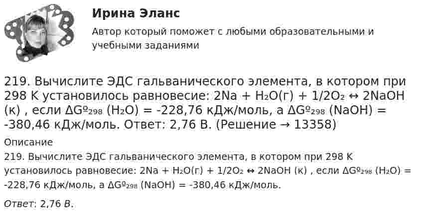      
          Описание
          219. Вычислите ЭДС гальванического элемента, в котором при 298 K установилось равновесие: 2Na + H₂O(г) + 1/2O₂  ↔ 2NaOH (к) , если ΔGº₂₉₈ (H₂O) = -228,76 кДж/моль, а ΔGº₂₉₈ (NaOH) = -380,46 кДж/моль.Ответ: 2,76 В.  
            
            
            218. Приведите примеры реакций взаимодействия металлов с растворами щелочей.219. Вычислите ЭДС гальванического элемента, в котором при 298 K установилось равновесие: 2Na + H₂O(г) + 1/2O₂  ↔ 2NaOH (к) , если ΔGº₂₉₈ (H₂O) = -228,76 кДж/моль, а ΔGº₂₉₈ (NaOH) = -380,46 кДж/моль.  Ответ: 2,76 В.2.1. Дайте общую логическую характеристику понятиям «дядя», «национаьность» Пояснение к заданию: дать понятию общую логическую характеристику – значит последовательно определить вид понятия по объему и содержанию.2.1. Дайте общую логическую характеристику понятиям «дядя», «национаьность» Пояснение к заданию: дать понятию общую логическую характеристику – значит последовательно определить вид понятия по объему и содержанию.2.1 Задание В таблице 2.1 приведены данные об уровне денежных доходов на душу населения (х) и обороте розничной торговли на душу населения (у) по Оренбургской области:21. Какие из ниже приведенных процессов характеризуются убылью энтропии:  1) H₂O(ж) → H₂O(к);  2) H₂(г) + 2Na(к) → 2NaH(к);  3) 2HI(г) → H₂(г) + I₂(г).  Дайте соответствующее пояснение.21 ноября 1996 г. Сакуров совершил побег из исправительного учреждения, где он отбывал лишение свободы за разбойное нападение. 21 ноября 1996 г. Сакуров совершил побег из исправительного учреждения, где он отбывал лишение свободы за разбойное нападение. В марте 1997 г. Сакуров был задержан работниками милиции и в последующем осужден.212. Рассмотрите катодные и анодные процессы при электролизе водных растворов веществ с инертными электродами. Рассчитайте массу или (и) объем (при нормальных условиях для газов) продуктов, выделяющихся на электродах при пропускании через раствор в 213. В гомогенной газовой системе A + 2B ⟷ C + D равновесие установилось при концентрациях (моль/л): [B] = 0,06 и [C] = 0,02. Константа равновесия системы равна 0,04. Вычислите исходные концентрации веществ A и B. 213. Потенциал медного электрода в растворе хлорида меди CuCl₂ составил 97 % от величины его стандартного электродного потенциала. Чему равна активность ионов , (моль/л)?    Ответ: 0,46 моль/л.214. Для гальванического элемента (-) Mg | Mg²⁺ || 2H⁺ | H₂, Cu (+) напишите уравнения электродных процессов и рассчитайте реальную ЭДС с учетом перенапряжения водорода, если активности ионов магния 1∙10⁻³ моль/л, а ионов водорода 1,0 моль/л215. Вычислите ЭДС гальванического элемента, в котором при 298 К установилось равновесие: Mg + Cd²⁺ ↔ Mg²⁺ + Cd, если активность ионов магния 0,01 моль/л, а ионов кадмия 0,1 моль/л. Напишите уравнения электродных процессов.  Ответ: 1,99 В.216. Вычислите стандартную ЭДС гальванического элемента, в котором установилось равновесие: Fe + Cu²⁺ ↔ Fe²⁺ + Cu, если ΔGº₂₉₈(Cu²⁺) = +66,2 кДж/моль, а ΔGº₂₉₈(Fe²⁺) = -84,8 кДж/моль.  Ответ: 0,78 В.217. Составьте схему, напишите ионно-электронные уравнения электродных процессов и вычислите ЭДС железо-медного гальванического элемента, в котором активность ионов железа 1∙10⁻² моль/л, а активность ионов меди 1 моль/л.  Ответ: 0,839 В
