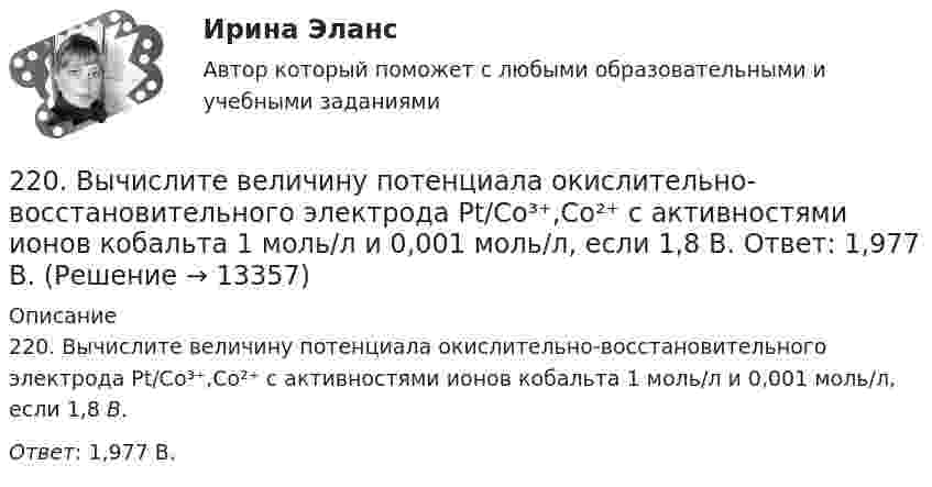      
          Описание
          220. Вычислите величину потенциала окислительно-восстановительного электрода Pt/Co³⁺,Co²⁺ с активностями ионов кобальта 1 моль/л и 0,001 моль/л, если 1,8 В.Ответ: 1,977 В.  
            
            
            22.08ю2022 Новая версия! АНО ДПО: Введение в гештальт. История и философия гештальт-подхода220. Вычислите величину потенциала окислительно-восстановительного электрода Pt/Co³⁺,Co²⁺ с активностями ионов кобальта 1 моль/л и 0,001 моль/л, если 1,8 В.  Ответ: 1,977 В.221. Стальное изделие (основа – железо) покрыто цинком. Какой из металлов будет окисляться при коррозии в кислой среде и влажном воздухе при нарушении покрытия? Напишите электронные уравнения на аноде и катоде222. Дайте определение понятию коррозия металлов, перечислите и охарактеризуйте факторы, влияющие на скорость этого процесса. 222. Изделия из луженого и оцинкованного железа эксплуатируются в атмосфере влажного воздуха. Составьте схемы коррозионных микрогальванических элементов и напишите электронные уравнения электродных процессов при нарушении покрытий.223. Алюминиевая пластинка опущена в разбавленный раствор серной кислоты. Начавшееся выделение водорода быстро прекращается. Если к алюминиевой пластинке в растворе кислоты прикоснуться серебряной пластинкой, то на последней начнется224. Какие металлы: Fe, Ag, Pd, At можно использовать в качестве протектора при защите от коррозии детали из меди (Cu), эксплуатируемой в морской воде? В чем сущность протекторной защиты металлов от коррозии?2.1 Ситуационное (практическое) задание № 1 Определить плановую численность работающих, если известно, что пла-нируется увеличить выпуск продукции до N млн. руб., а производительность труда на p%. Объем продукции в отчетном году составил M млн. руб. при среднесписочной численности работающих Ч человек2.1 Ситуационно (практическая) задача № 1 Процесс обслуживания посетителя поликлиники предполагает выполнение следующих функций:  назначение анализов;  регистрация обращения граждан,21. Сколько молекул оксида серы (IV) образуется при сжигании 2 г серы? 2.1 Текст ситуационной (практической) задачи № 1 15 ноября за назначением пенсии по инвалидности обратился Котов Сергей Юрьевич. 1 июня Котова С.Ю. признали инвалидом I группы от трудового увечья. На дату установления инвалидности Котову было 40 лет.2.1. Текст ситуационной (практической) задачи № 2 Афанасьев, один из учредителей ООО, потребовал от директора внести в его трудовую книжку запись о том, что он является учредителем и это время считать трудовым стажем2.1 Текст ситуационной (практической) задачи Летом 2003 года в Государственной Думе прошло расширенное заседание межфракционного депутатского объединения «в поддержку традиционных духовно-нравственных ценностей в России»,22.08.2022 Новая версия! АНО ДПО: Базовые принципы гештальта