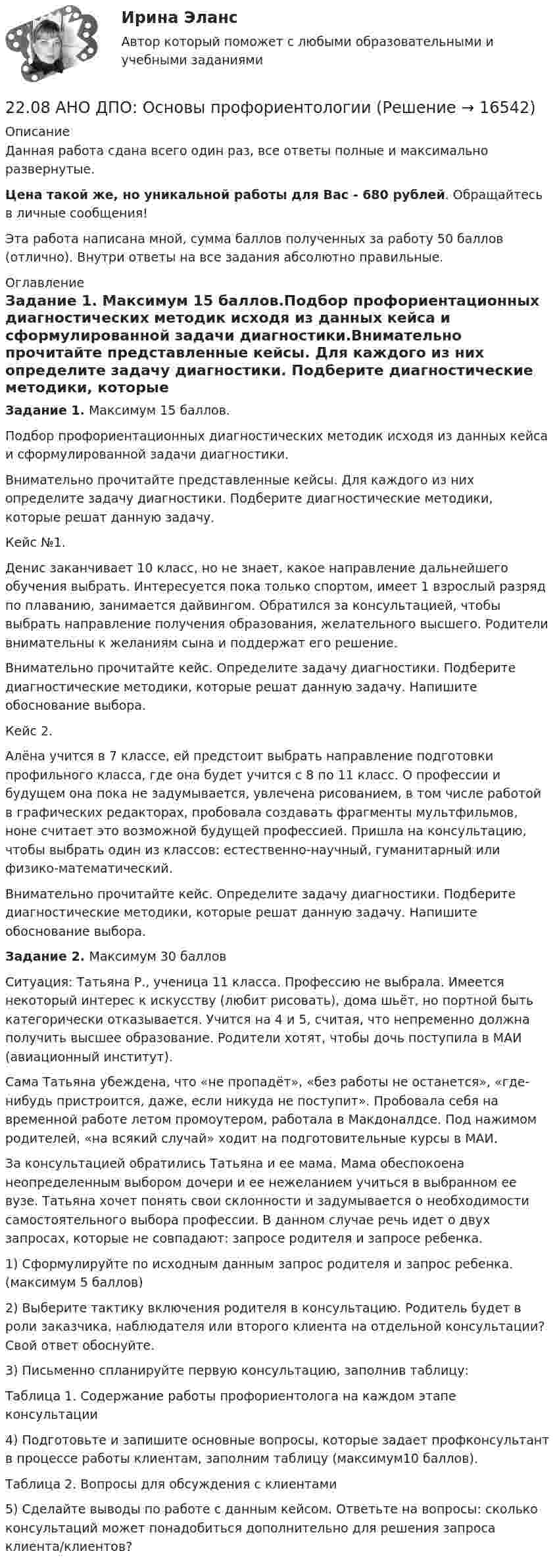      
          Описание
          Данная работа сдана всего один раз, все ответы полные и максимально развернутые.Цена такой же, но уникальной работы для Вас - 680 рублей. Обращайтесь в личные сообщения!Эта работа написана мной, сумма баллов полученных за работу 50 баллов (отлично). Внутри ответы на все задания абсолютно правильные. 
          Оглавление
          Задание 1. Максимум 15 баллов.Подбор профориентационных диагностических методик исходя из данных кейса и сформулированной задачи диагностики.Внимательно прочитайте представленные кейсы. Для каждого из них определите задачу диагностики. Подберите диагностические методики, которые решат данную задачу.Кейс №1.Денис заканчивает 10 класс, но не знает, какое направление дальнейшего обучения выбрать. Интересуется пока только спортом, имеет 1 взрослый разряд по плаванию, занимается дайвингом. Обратился за консультацией, чтобы выбрать направление получения образования, желательного высшего. Родители внимательны к желаниям сына и поддержат его решение.Внимательно прочитайте кейс. Определите задачу диагностики. Подберите диагностические методики, которые решат данную задачу. Напишите обоснование выбора.Кейс 2.Алёна учится в 7 классе, ей предстоит выбрать направление подготовки профильного класса, где она будет учится с 8 по 11 класс. О профессии и будущем она пока не задумывается, увлечена рисованием, в том числе работой в графических редакторах, пробовала создавать фрагменты мультфильмов, ноне считает это возможной будущей профессией. Пришла на консультацию, чтобы выбрать один из классов: естественно-научный, гуманитарный или физико-математический.Внимательно прочитайте кейс. Определите задачу диагностики. Подберите диагностические методики, которые решат данную задачу. Напишите обоснование выбора.Задание 2. Максимум 30 балловСитуация: Татьяна Р., ученица 11 класса. Профессию не выбрала. Имеется некоторый интерес к искусству (любит рисовать), дома шьёт, но портной быть категорически отказывается. Учится на 4 и 5, считая, что непременно должна получить высшее образование. Родители хотят, чтобы дочь поступила в МАИ (авиационный институт).Сама Татьяна убеждена, что «не пропадёт», «без работы не останется», «где-нибудь пристроится, даже, если никуда не поступит». Пробовала себя на временной работе летом промоутером, работала в Макдоналдсе. Под нажимом родителей, «на всякий случай» ходит на подготовительные курсы в МАИ.За консультацией обратились Татьяна и ее мама. Мама обеспокоена неопределенным выбором дочери и ее нежеланием учиться в выбранном ее вузе. Татьяна хочет понять свои склонности и задумывается о необходимости самостоятельного выбора профессии. В данном случае речь идет о двух запросах, которые не совпадают: запросе родителя и запросе ребенка.1) Сформулируйте по исходным данным запрос родителя и запрос ребенка. (максимум 5 баллов)2) Выберите тактику включения родителя в консультацию. Родитель будет в роли заказчика, наблюдателя или второго клиента на отдельной консультации? Свой ответ обоснуйте.3) Письменно спланируйте первую консультацию, заполнив таблицу:Таблица 1. Содержание работы профориентолога на каждом этапе консультации4) Подготовьте и запишите основные вопросы, которые задает профконсультант в процессе работы клиентам, заполним таблицу (максимум10 баллов).Таблица 2. Вопросы для обсуждения с клиентами5) Сделайте выводы по работе с данным кейсом. Ответьте на вопросы: сколько консультаций может понадобиться дополнительно для решения запроса клиента/клиентов? 
            
            
            22.08.2022 Новая версия! АНО ДПО: Базовые принципы гештальта22.08 АНО ДПО: Основы профориентологии22.08ю2022 Новая версия! АНО ДПО: Введение в гештальт. История и философия гештальт-подхода220. Вычислите величину потенциала окислительно-восстановительного электрода Pt/Co³⁺,Co²⁺ с активностями ионов кобальта 1 моль/л и 0,001 моль/л, если 1,8 В.  Ответ: 1,977 В.221. Стальное изделие (основа – железо) покрыто цинком. Какой из металлов будет окисляться при коррозии в кислой среде и влажном воздухе при нарушении покрытия? Напишите электронные уравнения на аноде и катоде222. Дайте определение понятию коррозия металлов, перечислите и охарактеризуйте факторы, влияющие на скорость этого процесса. 222. Изделия из луженого и оцинкованного железа эксплуатируются в атмосфере влажного воздуха. Составьте схемы коррозионных микрогальванических элементов и напишите электронные уравнения электродных процессов при нарушении покрытий.21.Организационно-правовые основы самостоятельности местного самоуправления.2.1 Практическая работа №3. Организационная структура предприятия на основе управления бизнес-процессами2.1 Ситуационное (практическое) задание № 1 Определить плановую численность работающих, если известно, что пла-нируется увеличить выпуск продукции до N млн. руб., а производительность труда на p%. Объем продукции в отчетном году составил M млн. руб. при среднесписочной численности работающих Ч человек2.1 Ситуационно (практическая) задача № 1 Процесс обслуживания посетителя поликлиники предполагает выполнение следующих функций:  назначение анализов;  регистрация обращения граждан,21. Сколько молекул оксида серы (IV) образуется при сжигании 2 г серы? 2.1 Текст ситуационной (практической) задачи № 1 15 ноября за назначением пенсии по инвалидности обратился Котов Сергей Юрьевич. 1 июня Котова С.Ю. признали инвалидом I группы от трудового увечья. На дату установления инвалидности Котову было 40 лет.2.1. Текст ситуационной (практической) задачи № 2 Афанасьев, один из учредителей ООО, потребовал от директора внести в его трудовую книжку запись о том, что он является учредителем и это время считать трудовым стажем